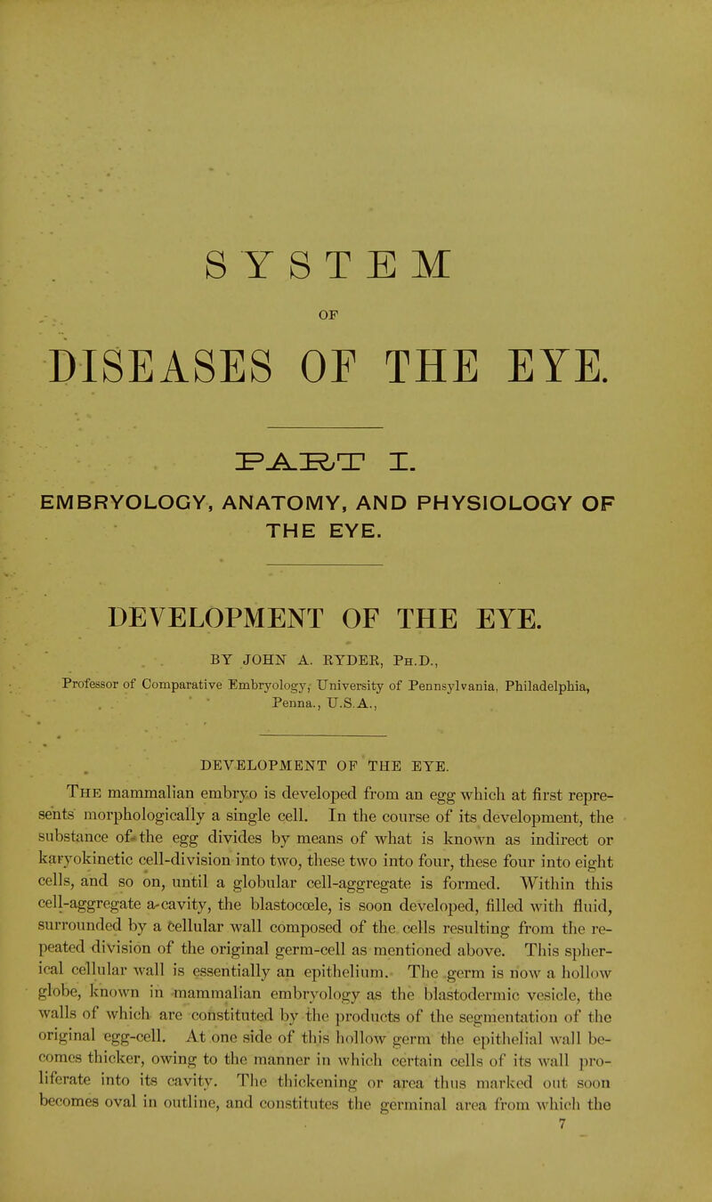 SYSTEM OF DISEASES OF THE EYE. EMBRYOLOGY, ANATOMY, AND PHYSIOLOGY OF THE EYE. DEVELOPMENT OF THE EYE. BY JOHN A. RYDER, Ph.D., Professor of Comparative Embryology, University of Pennsj'lvania, Philadelphia, Penna., U.S.A., DEVELOPMENT OP THE EYE. The mammalian embryo is developed from an egg which at first repre- sents morphologically a single cell. In the course of its development, the substance of* the egg divides by means of what is known as indirect or karyokinetic cell-division into two, these two into four, these four into eight cells, and so on, until a globular cell-aggregate is formed. Within this cell-aggregate a-cavity, the blastocoele, is soon developed, filled with fluid, surrounded by a Cellular wall composed of the cells resulting from the re- peated division of the original germ-cell as mentioned above. This spher- ical cellular wall is essentially an epithelium. The germ is now a liollow globe, known in -mammalian embryology as the blastodermic vesicle, the walls of which are constituted by the products of the segmentation of the original egg-cell. At one side of this hollow germ the epithelial wall be- comes thicker, owing to the manner in which certain cells of its wall pro- liferate into its cavity. The thickening or area thus marked out soon becomes oval in outline, and constitutes the germinal area from which the