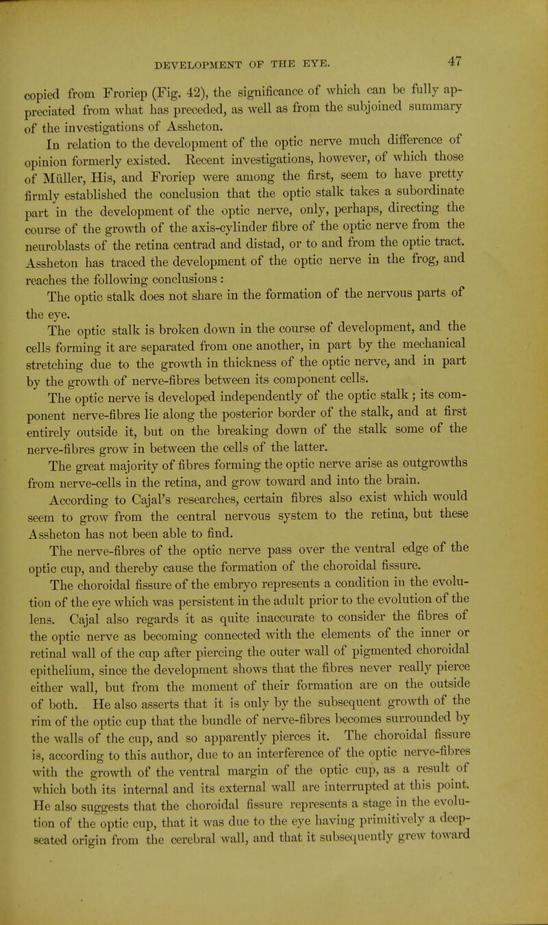 copied from Froriep (Fig. 42), the significance of which can be fully ap- preciated from what has preceded, as well as from the subjoined summary of the investigations of Assheton. In relation to the development of the optic nerve much diiference of opinion formerly existed. Eecent investigations, however, of which those of Miiller, His, and Froriep were among the first, seem to have pretty firmly established the conclusion that the optic stalk takes a subordinate part in the development of the optic nerve, only, perhaps, directing the course of the gro^vth of the axis-cylinder fibre of the optic nerve from the neuroblasts of the retina centrad and distad, or to and from the optic tract. Assheton has traced the development of the optic nerve in the frog, and reaches the following conclusions : The optic stalk does not share in the formation of the nervous parts of the eye. The optic stalk is broken down in the course of development, and the cells forming it are separated from one another, in part by the mechanical stretching due to the growth in thickness of the optic nerve, and in part by the growth of nerve-fibres between its component cells. The optic nerve is developed independently of the optic stalk; its com- ponent nerve-fibres lie along the posterior border of the stalk, and at first entirely outside it, but on the breaking down of the stalk some of the nerve-fibres grow in between the cells of the latter. The great majority of fibres forming the optic nerve arise as outgrowths from nerve-cells in the retina, and grow toward and into the brain. According to Cajal's researches, certain fibres also exist which would seem to grow from the central nervous system to the retina, but these Assheton has not been able to find. The nerve-fibres of the optic nerve pass over the ventral edge of the optic cup, and thereby cause the formation of the choroidal fissure. The choroidal fissure of the embryo represents a condition in the evolu- tion of the eye which was persistent in the adult prior to the evolution of the lens. Cajal also regards it as quite inaccurate to consider the fibres of the optic nerve as becoming connected with the elements of the inner or retinal wall of the cup after piercing the outer wall of pigmented choroidal epithelium, since the development shows that the fibres never really pierce either wall, but from the moment of their formation are on the outside of both. He also asserts that it is only by the subsequent growth of the rim of the optic cup that the bundle of nerve-fibres becomes surrounded by the walls of the cup, and so apparently pierces it. The choroidal fissure is, according to this author, due to an interference of the optic nerve-fibres with the growth of the ventral margin of the optic cup, as a result of which both its internal and its external wall are interrupted at this point. He also suggests that the choroidal fissure represents a stage in the evolu- tion of the optic cup, that it was due to the eye having primitively a deep- seated origin from the cerebral wall, and that it subsequently grew toward