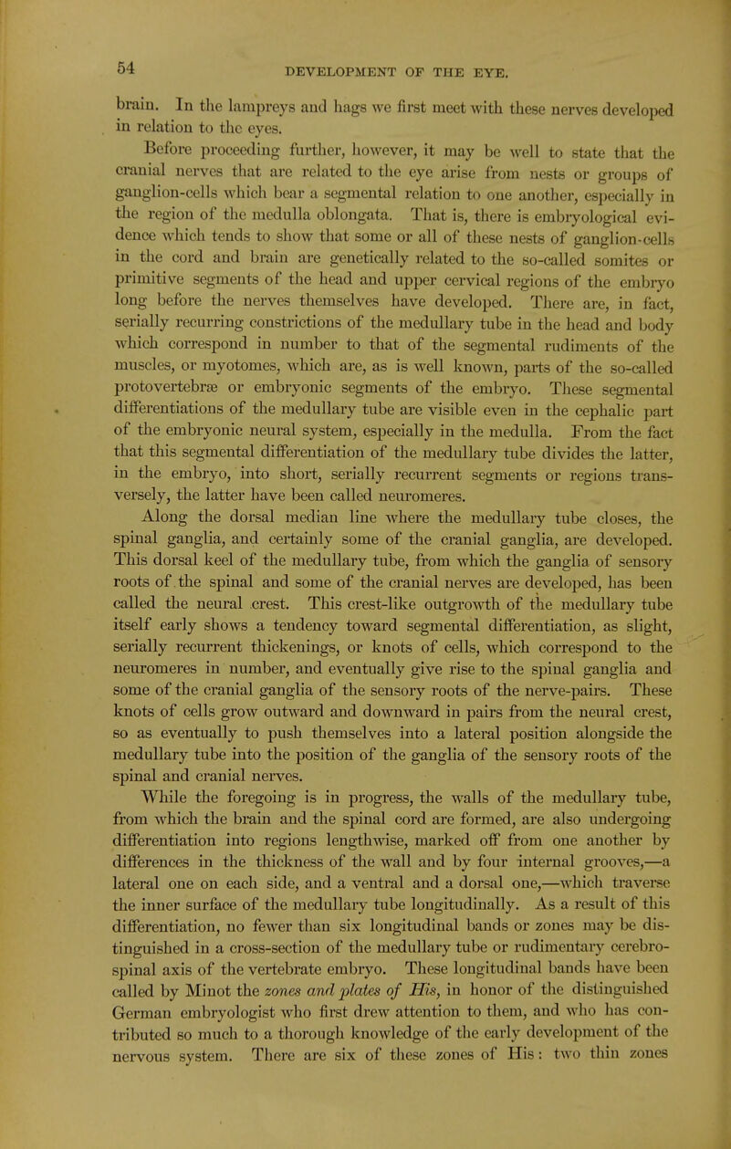 brain. In tlie lampreys and hags we first meet with these nerves developed in relation to the eyes. Before proceeding further, however, it may be well to state that the cranial nerves that are related to the eye arise from nests or groups of ganglion-cells which bear a segmental relation to one another, especially in the region of the medulla oblongata. That is, there is embryological evi- dence which tends to show that some or all of these nests of ganglion-cells in the cord and brain are genetically related to the so-called somites or primitive segments of the head and upper cervical regions of the embryo long before the nerves themselves have developed. There are, in fact, serially recurring constrictions of the medullary tube in the head and body which correspond in number to that of the segmental rudiments of the muscles, or myotomes, which are, as is well known, parts of the so-called protovertebrse or embryonic segments of the embryo. These segmental differentiations of the medullary tube are visible even in the cephalic part of the embryonic neural system, especially in the medulla. From the fact that this segmental differentiation of the medullary tube divides the latter, in the embryo, into short, serially recurrent segments or regions trans- versely, the latter have been called neuromeres. Along the dorsal median line where the medullary tube closes, the spinal ganglia, and certainly some of the cranial ganglia, are developed. This dorsal keel of the medullary tube, from which the ganglia of sensory roots of the spinal and some of the cranial nerves are developed, has been called the neural crest. This crest-like outgrowth of the medullary tube itself early shows a tendency toward segmental differentiation, as slight, serially recurrent thickenings, or knots of cells, which corresj^ond to the neuromeres in number, and eventually give rise to the spinal ganglia and some of the cranial ganglia of the sensory roots of the nerve-pairs. These knots of cells grow outward and downward in pairs from the neural crest, so as eventually to push themselves into a lateral position alongside the medullary tube into the position of the ganglia of the sensory roots of the spinal and cranial nerves. While the foregoing is in progress, the walls of the medullary tube, from which the brain and the spinal cord are formed, are also undergoing differentiation into regions lengthwise, marked off from one another by differences in the thickness of the wall and by four internal grooves,—a lateral one on each side, and a ventral and a dorsal one,—which traverse the inner surface of the medullary tube longitudinally. As a result of this differentiation, no fewer than six longitudinal bands or zones may be dis- tinguished in a cross-section of the medullary tube or rudimentary cerebro- spinal axis of the vertebrate embryo. These longitudinal bands have been called by Mi not the zones and plates of His, in honor of the distinguished German embryologist who first drew attention to them, and who has con- tributed so much to a thorough knowledge of the early development of the nervous system. There are six of these zones of His: two thin zones