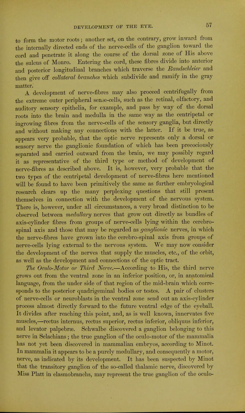 to form the motor roots; another set, on the contrary, grow inward from the internally directed ends of the nerve-cells of the ganglion toward the cord and penetrate it along the course of the dorsal zone of His above the sulcus of Monro. Entering the cord, these fibres divide into anterior and posterior longitudinal branches which traverse the Randschleier and then give off collateral branches which subdivide and ramify in the gray matter. A development of nerve-fibres may also proceed centrifugally from the extreme outer peripheral sense-cells, such as the retinal, olfactory, and auditory sensory epithelia, for example, and pass by way of the dorsal roots into the brain and medulla in the same way as the centripetal or ingrowing fibres from the nerve-cells of the sensory ganglia, but directly and without making any connections with the latter. If it be true, as appears very probable, that the optic nerve represents only a dorsal or sensory nerve the ganglionic foundation of which has been precociously separated and carried outward from the brain, we may possibly regard it as representative of the third type or method of development of nerve-fibres as described above. It is, however, very probable that the two types of the centripetal development of nerve-fibres here mentioned will be found to have been primitively the same as further embryological research clears up the many perplexing questions that still present themselves in connection with the development of the nervous system. There is, however, under all circumstances, a very broad distinction to be observed between medullary nerves that grow out directly as bundles of axis-cylinder fibres from groups of nerve-cells lying within the cerebro- spinal axis and those that may be regarded as ganglionic nerves, in which the nerve-fibres have grown into the cerebro-spinal axis from groups of nerve-cells lying external to the nervous system. We may now consider the development of the nerves that supply the muscles, etc., of the orbit, as well as the development and connections of the optic tract. The Oculo-Motor or Third Nerve.—According to His, the third nerve grows out from the ventral zone in an inferior position, or, in anatomical language, from the under side of that region of the mid-brain which corre- sponds to the posterior quadrigeminal bodies or testes, A pair of clusters of nerve-cells or neuroblasts in the ventral zone send out an axis-cylinder process almost directly forward to the future ventral edge of the eyeball. It divides after reaching this point, and, as is well known, innervates five muscles,—rectus internus, rectus superior, rectus inferior, obliquus inferior, and levator palpebrse. Schwalbe discovered a ganglion belonging to this nerve in Selachians; the true ganglion of the oculo-motor of the mammalia has not yet been discovered in mammalian embryos, according to Minot. In mammalia it appears to be a purely medullary, and consequently a motor, nerve, as indicated by its development. It has been suspected by Minot that the transitory ganglion of the so-called thalamic nerve, discovered by Miss Piatt in elasmobranchs, may represent the true ganglion of the oculo-