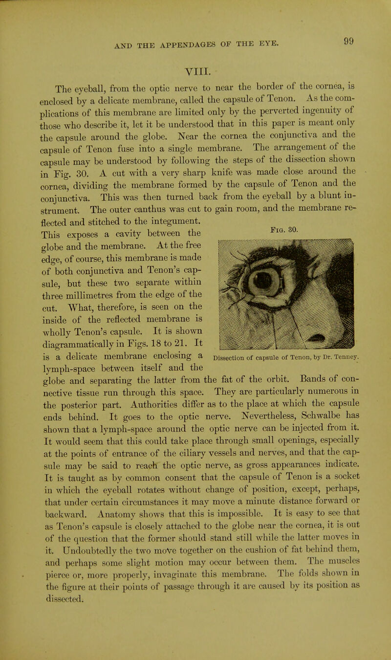 VIII. The eyeball, from the optic nerve to near the border of the cornea, is enclosed by a delicate membrane, called the capsule of Tenon. As the com- plications of this membrane are limited only by the perverted ingenuity of those who describe it, let it be understood that in this paper is meant only the capsule around the globe. Near the cornea the conjunctiva and the capsule of Tenon fuse into a single membrane. The arrangement of the capsule may be understood by following the steps of the dissection shown in Fig. 30. A cut with a very sharp knife was made close around the cornea, dividing the membrane formed by the capsule of Tenon and the conjunctiva. This was then turned back from the eyeball by a blunt in- strument. The outer canthus was cut to gain room, and the membrane re- flected and stitched to the integument. This exposes a cavity between the globe and the membrane. At the free edge, of course, this membrane is made of both conjunctiva and Tenon's cap- sule, but these two separate within three millimetres from the edge of the cut. What, therefore, is seen on the inside of the reflected membrane is wholly Tenon's capsule. It is shown diagrammatically in Figs. 18 to 21. It is a delicate membrane enclosing a Dissection of capsule of Tenon, by Dr. Tenney. lymph-space between itself and the globe and separating the latter from the fat of the orbit. Bands of con- nective tissue run through this space. They are particularly numerous in the posterior part. Authorities differ as to the place at which the capsule ends behind. It goes to the optic nerve. Nevertheless, Schwalbe has shown that a lymph-space around the optic nerve can be injected from it. It would seem that this could take place through small openings, especially at the points of entrance of the ciliary vessels and nerves, and that the cap- sule may be said to reach the optic nerve, as gross appearances indicate. It is taught as by common consent that the capsule of Tenon is a socket in which the eyeball rotates without change of position, except, perhaps, that under certain circumstances it may move a minute distance forward or backward. Anatomy shows that this is impossible. It is easy to see that as Tenon's capsule is closely attached to the globe near the cornea, it is out of the question that the former should stand still while the latter moves in it. Undoubtedly the two moVe together on the cushion of fat behind them, and perhaps some slight motion may occur between them. The muscles pierce or, more properly, invaginate this membrane. The folds shown m the figure at their points of passage through it are caused by its position as dissected.