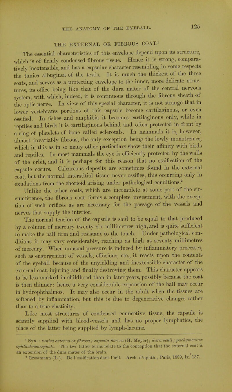 THE EXTERNAL OR FIBROUS COAT.' The essential characteristics of this envelope depend upon its structure, which is of firmly condensed fibrous tissue. Hence it is strong, compara- tively inextensible, and has a capsular character resembling in some respects the tunica albuginea of the testis. It is much the thickest of the three coats, and serves as a protecting envelope to the inner, more delicate struc- tures, its office being like that of the dura mater of the central nervous system, with which, indeed, it is continuous through the fibrous sheath of the optic nerve. In view of this special character, it is not strange that in lower vertebrates portions of this capsule become cartilaginous, or even ossified. In fishes and amphibia it becomes cartilaginous only, while in reptiles and birds it is cartilaginous behind and often protected in front by a ring of platelets of bone called sclerotals. In mammals it is, however, almost invariably fibrous, the only exception being the lowly monotremes, which in this as in so many other particulars show their affinity with birds and reptiles. In most mammals the eye is efficiently protected by the walls of the orbit, and it is perhaps for this reason that no ossification of the capsule occurs. Calcareous deposits are sometimes found in the external coat, but the normal interstitial tissue never ossifies, this occurring only in exudations from the chorioid arising under pathological conditions.^ Unlike the other coats, which are incomplete at some part of the cir- cumference, the fibrous coat forms a complete investment, with the excep- tion of such orifices as are necessary for the passage of the vessels and nerves that supply the interior. The normal tension of the capsule is said to be equal to that produced by a column of mercury twenty-six millimetres high, and is quite sufficient to make the ball firm and resistant to the touch. Under pathological con- ditions it may vary considerably, reaching as high as seventy millimetres of mercury. When unusual pressure is induced by inflammatory processes, such as engorgement of vessels, effusions, etc., it reacts upon the contents of the eyeball because of the unyielding and inextensible character of the external coat, injuring and finally destroying them. This character appears to be less marked in childhood than in later years, possibly because the coat is then thinner: hence a Very considerable expansion of the ball may occur in hydrophthalmos. It may also occur in the adult when the tissues are softened by inflammation, but this is due to degenerative changes rather than to a true elasticity. Like most structures of condensed connective tissue, the capsule is scantily supplied with blood-vessels and has no proper lymphatics, the place of the latter being supplied by lymph-lacimse. ^ Syn.: tunica externa ov fibrosa; capsula fibrosa (H. Meyer); du7'a oeuli; pachymeninx ophthalmencephali. The two latter terms relate to the conception that the external coat is an extension of the dura mater of the brain. , ' Grossmann (L.). De I'ossification dans I'oeil. Arch, d'ophth., Paris, 1889, ix. 137.