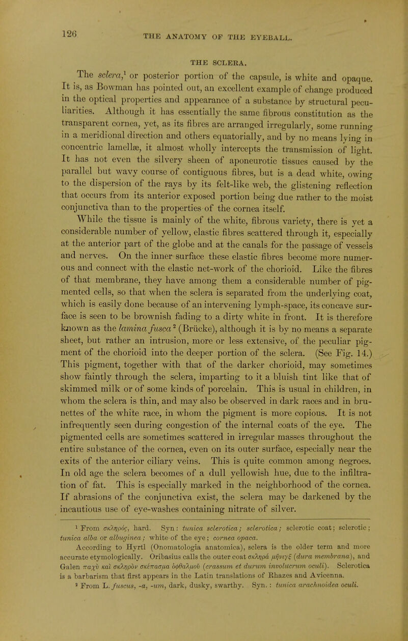 THE SCLERA. The selefra,^ or posterior portion of the capsule, is white and opaque. It is, as Bowman has pointed out, an excellent example of change produced in the optical properties and appearance of a substance by structural pecu- liarities. Although it has essentially the same fibrous constitution as the transparent cornea, yet, as its fibres are arranged irregularly, some running in a meridional direction and others equatorially, and by no means lying in concentric lamella, it almost wholly intercepts the transmission of light. It has not even the silvery sheen of aponeurotic tissues caused by the parallel but wavy course of contiguous fibres, but is a dead white, owing to the dispersion of the rays by its felt-like web, the glistening reflection that occurs from its anterior exposed portion being due rather to the moist conjunctiva than to the properties of the cornea itself While the tissue is mainly of the white, fibrous variety, there is yet a considerable number of yellow, elastic fibres scattered through it, especially at the anterior part of the globe and at the canals for the passage of vessels and nerves. On the inner surface these elastic fibres become more numer- ous and connect with the elastic net-work of the chorioid. Like the fibres of that membrane, they have among them a considerable number of pig- mented cells, so that when the sclera is separated from the underlying coat, which is easily done because of an intervening lymph-space, its concave sur- face is seen to be brownish fading to a dirty white in front. It is therefore known as the lamina fusca ^ (Briicke), although it is by no means a separate sheet, but rather an intrusion, more or less extensive, of the peculiar pig- ment of the chorioid into the deeper portion of the sclera. (See Fig. 14.) This pigment, together with that of the darker chorioid, may sometimes show faintly through the sclera, imparting to it a bluish tint like that of skimmed milk or of some kinds of porcelain. This is usual in children, in whom the sclera is thin, and may also be observed in dark races and in bru- nettes of the white race, in whom the pigment is more copious. It is not infrequently seen during congestion of the internal coats of the eye. The pigmented cells are sometimes scattered in irregular masses throughout the entire substance of the cornea, even on its outer surface, especially near the exits of the anterior ciliary veins. This is quite common among negroes. In old age the sclera becomes of a dull yellowish hue, due to the infiltra- tion of fat. This is especially marked in the neighborhood of the cornea. If abrasions of the conjunctiva exist, the sclera may be darkened by the incautious use of eye-washes containing nitrate of silver. 1 Prom CKXripdg, hard. Syn: tunica sclerotica; sclerotica; sclerotic coat; sclerotic; tunica alba or albuginea; white of the eye; cornea opaca. According to Hyrtl (Onomatologia anatomica), sclera is the older term and more accurate etymologically. Oribasius calls the outer coat cKkripd jj-ijviy^ [dura mcmh-ana), and Galen Traxv xal cK^ripov aKenaafia 6(p6a?i./j.ov [crassum et durum involucrutn oculi). Sclerotica is a barbarism that first appears in the Latin translations of Rhazes and Avicenna. * From li.fuscus, -a, -urn, dark, dusky, swarthy. Syn. : tunica arachnoidea oculi.