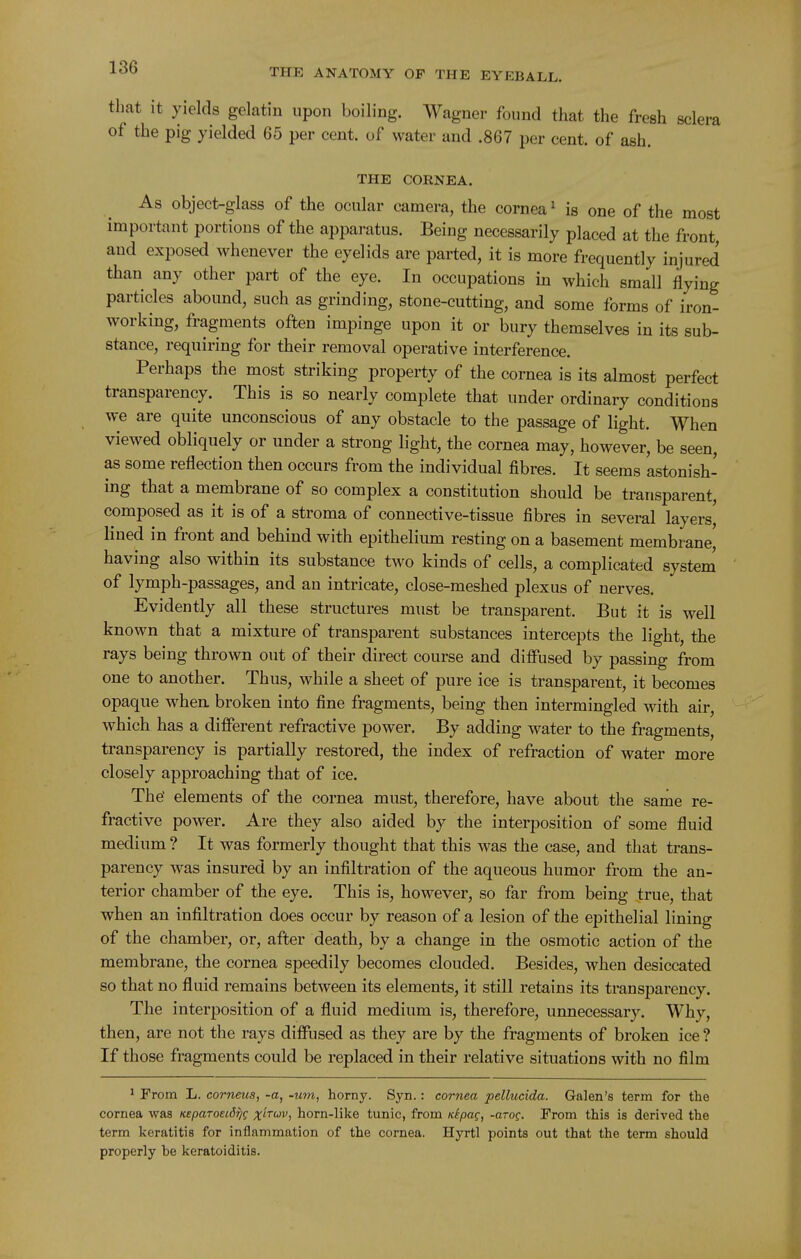 that it yields gelatin upon boiling. Wagner found that the fresh sclera of the pig yielded 65 per cent, of water and .867 per cent, of ash. THE CORNEA. As object-glass of the ocular camera, the cornea ^ is one of the most important portions of the apparatus. Being necessarily placed at the front and exposed whenever the eyelids are parted, it is more frequently injured than any other part of the eye. In occupations in which small flying particles abound, such as grinding, stone-cutting, and some forms of iron- working, fragments often impinge upon it or bury themselves in its sub- stance, requiring for their removal operative interference. Perhaps the most striking property of the cornea is its almost perfect transparency. This is so nearly complete that under ordinary conditions we are quite unconscious of any obstacle to the passage of light. When viewed obliquely or under a strong light, the cornea may, however, be seen, as some reflection then occurs from the individual fibres. It seems astonish- ing that a membrane of so complex a constitution should be transparent, composed as it is of a stroma of connective-tissue fibres in several layers, lined in front and behind with epithelium resting on a basement membrane, having also within its substance two kinds of cells, a complicated system of lymph-passages, and an intricate, close-meshed plexus of nerves. Evidently all these structures must be transparent. But it is well known that a mixture of transparent substances intercepts the light, the rays being thrown out of their direct course and diffused by passing from one to another. Thus, while a sheet of pure ice is transparent, it becomes opaque when, broken into fine fragments, being then intermingled with air, which has a different refractive power. By adding water to the fragments, transparency is partially restored, the index of refraction of water more closely approaching that of ice. The elements of the cornea must, therefore, have about the sarne re- fractive power. Are they also aided by the interposition of some fluid medium ? It was formerly thought that this was the case, and that trans- parency was insured by an infiltration of the aqueous humor from the an- terior chamber of the eye. This is, however, so far from being true, that when an infiltration does occur by reason of a lesion of the epithelial lining of the chamber, or, after death, by a change in the osmotic action of the membrane, the cornea speedily becomes clouded. Besides, when desiccated so that no fluid remains between its elements, it still retains its transparency. The interposition of a fluid medium is, therefore, unnecessary. Why, then, are not the rays diffused as they are by the fragments of broken ice ? If those fragments could be replaced in their relative situations with no film ^ From L. corneus, -a, -um, horny. Syn.: cornea pellucida. Galen's term for the cornea was KeparoeiS^g ;\f/r6;v, horn-like tunic, from KipoQ, -arof. From this is derived the term keratitis for inflammation of the cornea. Hyrtl points out that the term should properly be keratoiditis.