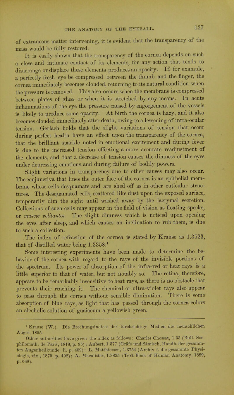 of extraneous matter intervening, it is evident that the transparency of the mass would be fully restored. It is easily shown that the transparency of the cornea depends on such a close and intimate contact of its elements, for any action that tends to disarrange or displace these elements produces an opacity. If, for example, a perfectly fresh eye be compressed between the thumb and the finger, the cornea immediately becomes clouded, returning to its natural condition when the pressure is removed. This also occurs when the membrane is compressed between plates of glass or when it is stretched by any means. In acute inflammations of the eye the pressure caused by engorgement of the vessels is likely to produce some opacity. At birth the cornea is hazy, and it also becomes clouded immediately after death, owing to a lessening of intra-ocular tension. Gerlach holds that the slight variations of tension that occur dm'ing perfect health have an effect upon the transparency of the cornea, that the brilliant sparkle noted in emotional excitement and during fever is due to the increased tension effecting a more accurate readjustment of the elements, and that a decrease of tension causes the dimness of the eyes under depressing emotions and during failure of bodily powers. Slight variations in transparency due to other causes may also occur. The conjunctiva that lines the outer face of the cornea is an epithelial mem- brane whose cells desquamate and are shed off as in other cuticular struc- tures. The desquamated cells, scattered like dust upon the exposed surface, temporarily dim the sight until washed away by the lacrymal secretion. Collections of such cells may appear in the field of vision as floating specks, or muscse volitantes. The slight dimness which is noticed upon opening the eyes after sleep, and which causes an inclination to rub them, is due to such a collection. The index of refraction of the cornea is stated by Krause as 1.3523, that of distilled water being 1.3358.^ Some interesting experiments have been made to determine the be- havior of the cornea with regard to the rays of the invisible portions of the spectrum. Its power of absorption of the infra-red or heat rays is a little superior to that of water, but not notably so. The retina, therefore, appears to be remarkably insensitive to heat rays, as there is no obstacle that prevents their reaching it. The chemical or ultra-violet rays also appear to pass through the cornea without sensible diminution. There is some absorption of blue rays, as light that has passed through the cornea colors an alcoholic solution of guaiacum a yellowish green. * Krause (W.). Die Brechungsindices der durchsichtige Medien des mensclilichen Auges, 1855. Other authorities have given the index as follows : Charles Chossat, 1.33 (Bull. Soc. philomath, dc Paris, 1818, p. 95); Aubert, 1.377 (Griife und Samisch, Handb. der gesamm- ten Augenheillcunde, ii. p. 409); L. Matthiessen, 1.3754 (Archiv f. die gesammte Physi- ologie, xix., 1879, p. 492); A. Macalister, 1.3825 (Teit-Book of Human Anatomy, 1889, p. 668).