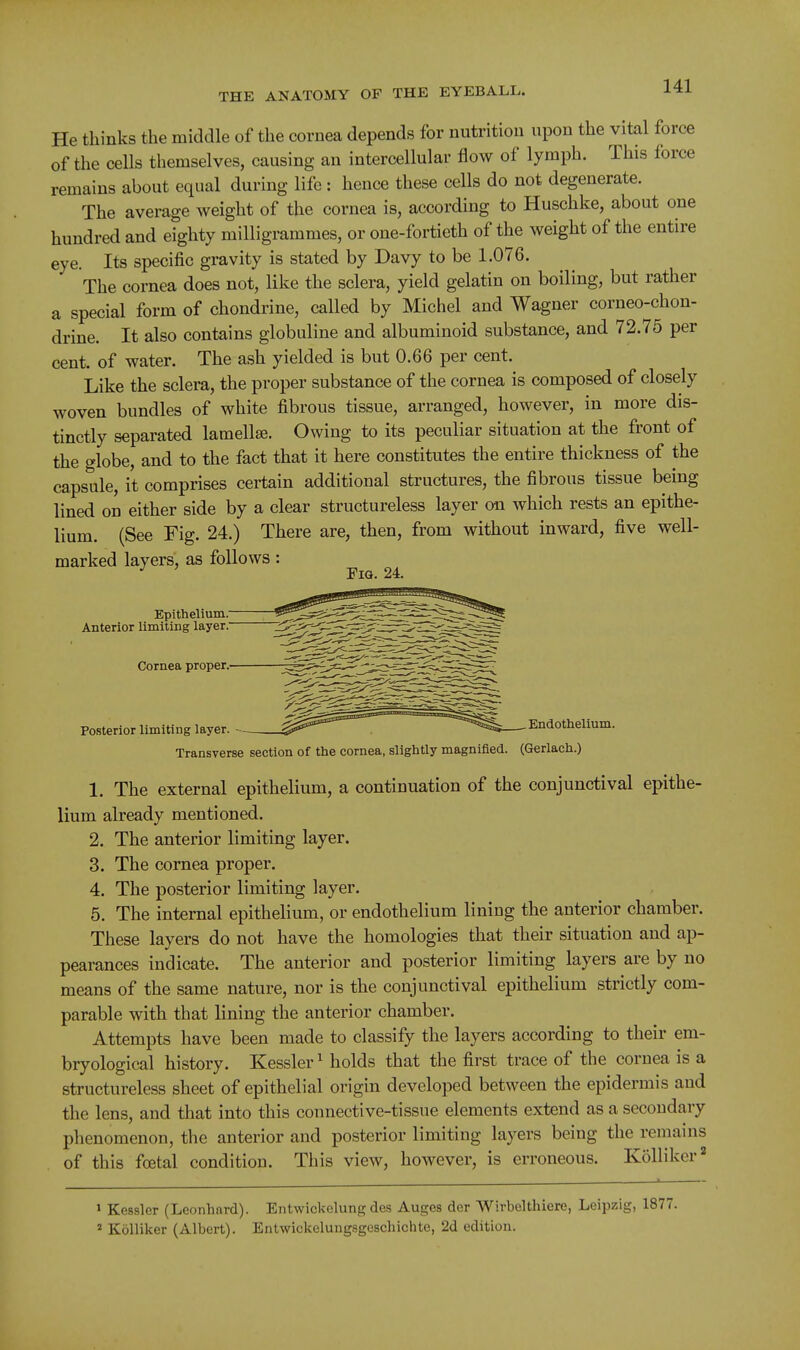 He thinks the middle of the cornea depends for nutrition upon the vital force of the cells themselves, causing an intercellular flow of lymph. This force remains about equal during life : hence these cells do not degenerate. The average weight of the cornea is, according to Buschke, about one hundred and eighty milligrammes, or one-fortieth of the weight of the entire eye. Its specific gravity is stated by Davy to be 1.076. The cornea does not, like the sclera, yield gelatin on boiling, but rather a special form of chondrine, called by Michel and Wagner corneo-chon- drine. It also contains globuline and albuminoid substance, and 72.75 per cent, of water. The ash yielded is but 0.66 per cent. Like the sclera, the proper substance of the cornea is composed of closely woven bundles of white fibrous tissue, arranged, however, in more dis- tinctly separated lamellse. Owing to its peculiar situation at the front of the globe, and to the fact that it here constitutes the entire thickness of the capsule, it comprises certain additional structures, the fibrous tissue being lined on either side by a clear structureless layer on which rests an epithe- Hum. (See Fig. 24.) There are, then, from without inward, five well- marked layers, as follows: Fig. 24. Epithelium.' Anterior limiting layer. Cornea proper, Posterior limiting layer. ^ .^^^^ Endothelium. Transverse section of the cornea, slightly magnified. (Gerlach.) 1. The external epithelium, a continuation of the conjunctival epithe- lium already mentioned. 2. The anterior limiting layer. 3. The cornea proper. 4. The posterior limiting layer. 5. The internal epithelium, or endothelium lining the anterior chamber. These layers do not have the homologies that their situation and ap- pearances indicate. The anterior and posterior limiting layers are by no means of the same nature, nor is the conjunctival epithelium strictly com- parable with that lining the anterior chamber. Attempts have been made to classify the layers according to their em- bryological history. Kessler ^ holds that the first trace of the cornea is a structureless sheet of epithelial origin developed between the epidermis and the lens, and that into this connective-tissue elements extend as a secondary phenomenon, the anterior and posterior limiting layers being the remains of this foetal condition. This view, however, is erroneous. Kolliker'' 1 Kessler (Leonhard). Entwickelung des Auges der Wirbelthiere, Leipzig, 1877. * Kolliker (Albert). Entwickeluugsgeschichte, 2d edition.