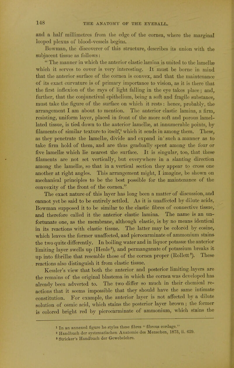 and a half railliraetres from the edge of the cornea, where the marginal looped plexus of blood-vessels begins. Bowman, the discoverer of this structure, describes its union with the subjacent tissue as follows:  The manner in which the anterior elastic lamina is united to the lamellsfr which it serves to cover is very interesting. It must be borne in mind that the anterior surface of the cornea is convex, and that the maintenance of its exact curvature is of primary importance to vision, as it is there that the first inflexion of the rays of light falling in the eye takes place; and,, further, that the conjunctival epithelium, being a soft and fragile substance^ must take the figure of the surface on which it rests: hence, probably, the arrangement I am about to mention. The anterior elastic lamina, a firm^ resisting, uniform layer, placed in front of the more soft and porous lamel- lated tissue, is tied down to the anterior lamellse, at innumerable points, by filaments of similar texture to itself,* which it sends in among them. These, as they penetrate the lamellae, divide and expand in'such a manner as to take firm hold of them, and are thus gradually spent among the four or five lamellae which lie nearest the surface. It is singular, too, that these filaments are not set vertically, but everywhere in a slanting direction among the lamellae, so that in a vertical section they appear to cross one another at right angles. This arrangement might, I imagine, be shown on mechanical principles to be the best possible for the maintenance of the convexity of the front of the cornea. The exact nature of this layer has long been a matter of discussion, and cannot yet be said to be entirely settled. As it is unaffected by dilute acids. Bowman supposed it to be similar to the elastic fibres of connective tissue,^ and therefore called it the anterior elastic lamina. The name is an un- fortunate one, as the membrane, although elastic, is by no means identical in its reactions with elastic tissue. The latter may be colored by cosine, which leaves the former unaffected, and picrocarminate of ammonium stains- the two quite differently. In boiling water and in liquor potassae the anterior limiting layer swells up (Henle^), and permanganate of potassium breaks it up into fibrillffi that resemble those of the cornea proper (RollettThese reactions also distinguish it from elastic tissue. Kessler's view that both the anterior and posterior limiting layers are the remains of the original blastema in which the cornea was developed has already been adverted to. The two differ so much in their chemical re- actions that it seems impossible that they should have the same intimate constitution. For example, the anterior layer is not affected by a dilute solution of osmic acid, which stains the posterior layer brown ; the former is colored bright red by picrocarminate of ammonium, which stains the 1 In an annexed figure he styles those fibres  fibrous cordage. * Handbuch der systematischen Anatomic des Menschen, 1873, ii. 629. » Strieker's Handbuch der Gewebelehre.