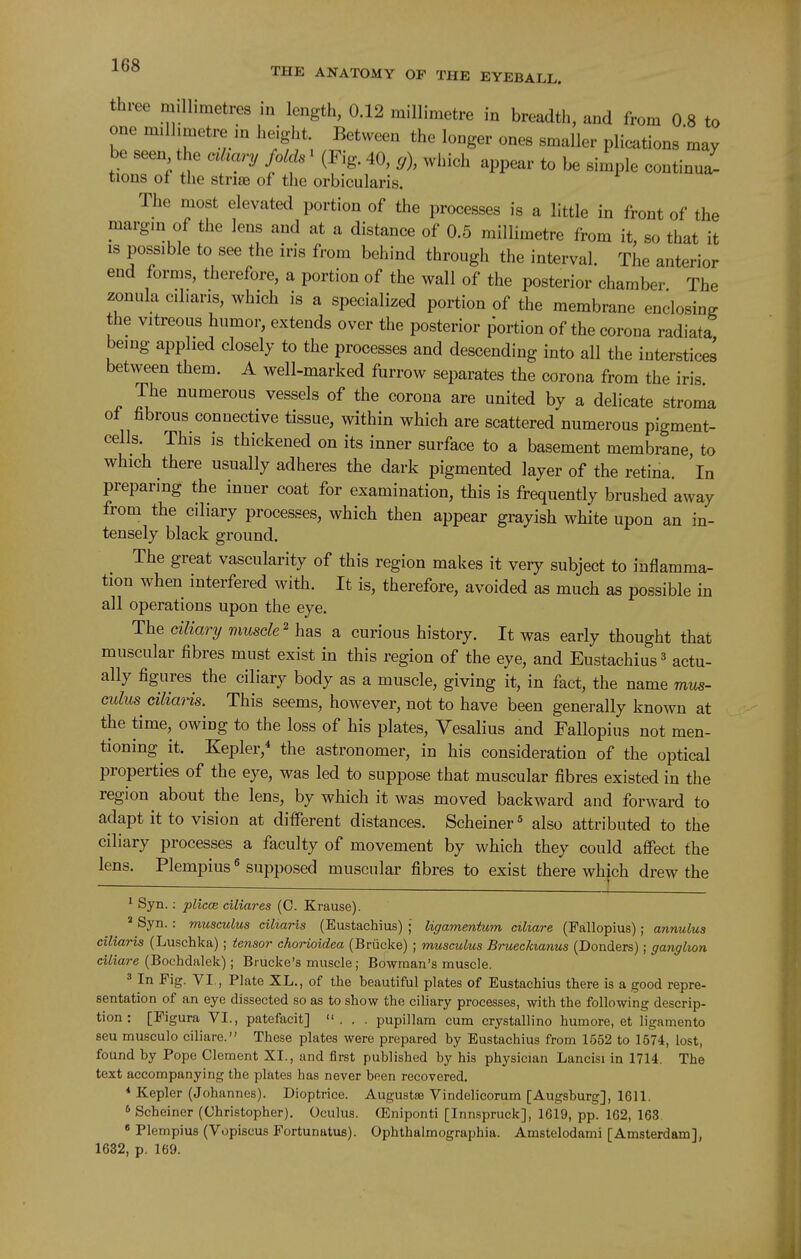 three millimetres in length, 0.12 millimetre in breadth, and from 0 8 to one millimetre in height. Between the longer ones smaller plications may be seen the otkary folds' (Fig. 40, cj), which appear to be siiple continui^ tions of the strise of the orbicularis. The most elevated portion of the processes is a little in front of the margin of the lens and at a distance of 0.5 millimetre from it, so that it IS possible to see the iris from behind through the interval. The anterior end forms, therefore, a portion of the wall of the posterior chamber The zonula cil.aris, which is a specialized portion of the membrane enclosing the vitreous humor, extends over the posterior portion of the corona radiata being applied closely to the processes and descending into all the interstices between them. A well-marked furrow separates the corona from the iris The numerous vessels of the corona are united by a delicate stroma of fibrous connective tissue, within which are scattered numerous pigment- cells. This is thickened on its inner surface to a basement membrane to which there usually adheres the dark pigmented layer of the retina, 'in preparing the inner coat for examination, this is frequently brushed away from the ciliary processes, which then appear grayish white upon an in- tensely black ground. The great vascularity of this region makes it very subject to inflamma- tion when interfered with. It is, therefore, avoided as much as possible in all operations upon the eye. The ciliary muscle^ has a curious history. It was early thought that muscular fibres must exist in this region of the eye, and Eustachius ^ actu- ally figures the ciliary body as a muscle, giving it, in fact, the name mus- culus cilians. This seems, however, not to have been generally known at the time, owing to the loss of his plates, Vesalius and Fallopius not men- tioning it. Kepler,* the astronomer, in his consideration of the optical properties of the eye, was led to suppose that muscular fibres existed in the region about the lens, by which it was moved backward and forward to adapt it to vision at different distances. Scheiner^ also attributed to the ciliary processes a faculty of movement by which they could affect the lens. Plempius ^ supposed muscular fibres to exist there which drew the ■( ^ Syn.: plicce ciliares (C. Krause).  Syn. : musculus ciltaris (Eustachius) ; ligamentum ciliare (Fallopius); annulus ciliaris (Luschka) ; tensor chorioidea (Briicke) ; musculus BruecJaanus (Bonders); ganglion ciliare (Bochdalek); Brucke's muscle ; Bowman's muscle. 3 In Fig. VI., Plate XL., of the beautiful plates of Eustachius there is a good repre- sentation of an eye dissected so as to show the ciliary processes, with the following descrip- tion : [Figura VI., patefacit] ... pupillam cum crystallino humore, et ligamento seu musculo ciliare. These plates were prepared by Eustachius from 1552 to 1674, lost, found by Pope Clement XI., and first published by his physician Lancisi in 1714. The text accompanying the plates has never been recovered. * Kepler (Johannes). Dioptrice. Augustse Vindelicorum [Augsburg], 1611. * Scheiner (Christopher). Oculus. (Eniponti [Innspruck], 1619, pp. 162, 163 « Plempius (Vopiscus Fortunatus). Ophthalmographia. Amstelodami [Amsterdam], 1632, p. 169.