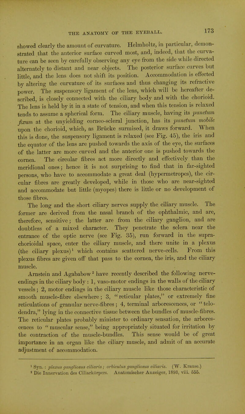 showed dearly the araouut of curvature. Helmholtz, in particular, demon- strated that the anterior surface curved most, and, indeed, that the curva- ture can be seen by carefully observing any eye from the side while directed alternately to distant and near objects. The posterior surface curves but little, and the lens does not shift its position. Accommodation is effected by altering the curvature of its surfaces and thus changing its refractive power. The suspensory ligament of the lens, which will be hereafter de- scribed, is closely connected with the ciliary body and with the chorioid. The lens is held by it in a state of tension, and when this tension is relaxed tends to assume a spherical form. The ciliary muscle, having its 'punctum fixum at the unyielding corneo-scleral junction, has its punctum mobile upon the chorioid, which, as Briicke surmised, it draws forward. When this is done, the suspensory ligament is relaxed (see Fig. 45), the iris and the equator of the lens are pushed towards the axis of the eye, the surfaces of the latter are more curved and the anterior one is pushed towards the cornea. The circular fibres act more directly and effectively than the meridional ones; hence it is not surprising to find that in far-sighted persons, who have to accommodate a great deal (hypermetropes), the cir- cular fibres are greatly developed, while in those who are near-sighted and accommodate but little (myopes) there is little or no development of those fibres. The long and the short ciliary nerves supply the ciliary muscle. The former are derived from the nasal branch of the ophthalmic, and are, therefore, sensitive; the latter are from the ciliary ganglion, and are doubtless of a mixed character. They penetrate the sclera near the entrance of the optic nerve (see Fig. 35), run forward in the supra- chorioidal space, enter the ciliary muscle, and there unite in a plexus (the ciliary plexus)^ which contains scattered nerve-cells. From this plexus fibres are given off that pass to the cornea, the iris, and the ciliary muscle. Arnstein and Agababow^ have recently described the following nerve- endings in the ciliary body : 1, vaso-motor endings in the walls of the ciliary vessels; 2, motor endings in the ciliary muscle like those characteristic of smooth muscle-fibre elsewhere; 3, reticular plates, or extremely fine reticulations of granular nerve-fibres; 4, terminal arborescences, or  telo- dendra, lying in the connective tissue between the bundles of muscle-fibres. The reticular plates probably minister to ordinary sensation, the arbores- cences to  muscular sense, being appropriately situated for irritation by the contraction of the muscle-bundles. This sense would be of great importance in an organ like the ciliary muscle, and admit of an accurate adjustment of accommodation. ' Syn.: plexus gangliosus ciliaris; orbiculus gangliosus ciliaris. (W. Krause.)  Die Innervation des Ciliarkorpers. Anatomischer Anzeigor, 1898, viii. 556.