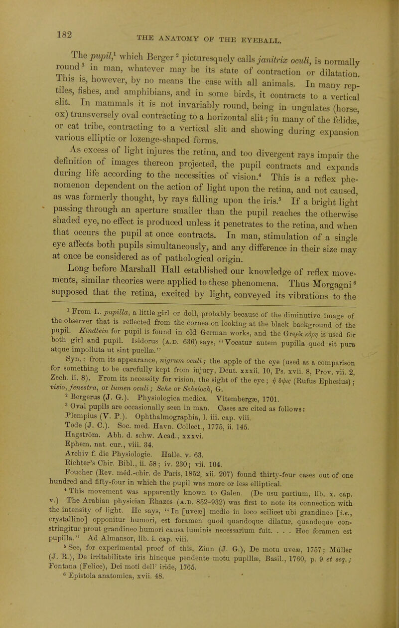 The pupil,^ which Berger ^ picturesquely oalhjanitrix oculi, is normally roimd lu man, whatever may be its state of contraction or dilatation llns is, however, by no means the case with all animals. In many rep- tiles, fishes, and ampliibians, and in some birds, it contracts to a vertical sht. In mammals it is not invariably round, being in ungulates (horse ox) transversely oval contracting to a horizontal slit; in many of the MidJ or cat tribe, contracting to a vertical slit and showing during expansion various elliptic or lozenge-shaped forms. As excess of light injures the retina, and too divergent rays impair the definition of images thereon projected, the pupil contracts and expands during life according to the necessities of vision.'' This is a reflex phe- nomenon dependent on the action of light upon the retina, and not caused as was formerly thought, by rays falling upon the iris.« If a bright light passing through an aperture smaller than the pupil reaches the otherwise shaded eye, no effect is produced unless it penetrates to the retina, and when that occurs the pupil at once contracts. In man, stimulation of a single eye affects both pupils simultaneously, and any difference in their size may at once be considered as of pathological origin. Long before Marshall Hall established our knowledge of reflex move- ments, similar theories were applied to these phenomena. Thus Morgagni« supposed that the retina, excited by light, conveyed its vibrations to the 1 From L. pupilla, a little girl or doll, probably because of the diminutive ima-e of the observer that is reflected from the cornea on looking at the black background of the pupil. Kindlein for pupil is found in old German works, and the Grqek Kdpt, is used for both girl and pupil. Isidorus (a.d. 636) says, Vocatur autem pupilla quod sit pura atque impolluta ut sint puellse. Syn.: from its appearance, nigrum oculi; the apple of the eye (used as a comparison for something to be carefully kept from injury, Deut. xxxii. 10, Ps. xvii. 8, Prov. vii. 2, Zech. ii. 8). From its necessity for vision, the sight of the eye ; ^ 6rpie (Rufus Ephesius) visio, fenestra, or lumen oculi; Sehe or Seheloch, G. 2 Bergerus (J. G.). Physiologica medica. Vitembergse, 1701. ^ Oval pupils are occasionally seen in man. Cases are cited as follows: Plempius (V. P.). Ophthalmographia, 1. iii. cap. viii. Tode (J. C.). Soc. med. Havn. Collect., 1775, ii. 145. Hagstrom. Abh. d. schw. Acad., xxxvi. Ephem. nat. cur., viii. 34. Archiv f. die Physiologic. Halle, v. 63. Eichter's Chir. Bibl., ii. 68; iv. 230; vii. 104. Foucher (Rev. med.-chir. de Paris, 1852, xii. 207) found thirty-four cases out of one hundred and fifty-four in which the pupil was more or less elliptical. * This movement was apparently known to Galen. (De usu partium, lib. x. cap. V.) The Arabian physician Rhazes (a.d. 852-932) was first to note its connection with the intensity of light. He says, In [uvcsb] medio in loco scilicet ubi grandineo [i.e., crystallino] opponitur humori, est foramen quod quandoque dilatur, quandoque con- stringitur prout grandineo humori causa luminis necessarium fuit. . . . Hoc foramen est pupilla. Ad Almansor, lib. i. cap. viii. 6 See, for experimental proof of this, Zinn (J. G.), De motu uvece, 1757; Miiller (J. R.), De irritabilitate iris hincque pendente motu pupilla3, Basil., 1760, p. 9 et seq. ; Pontana (Felice), Dei moti dell' iride, 1765. * Epistola anatomica, xvii. 48.