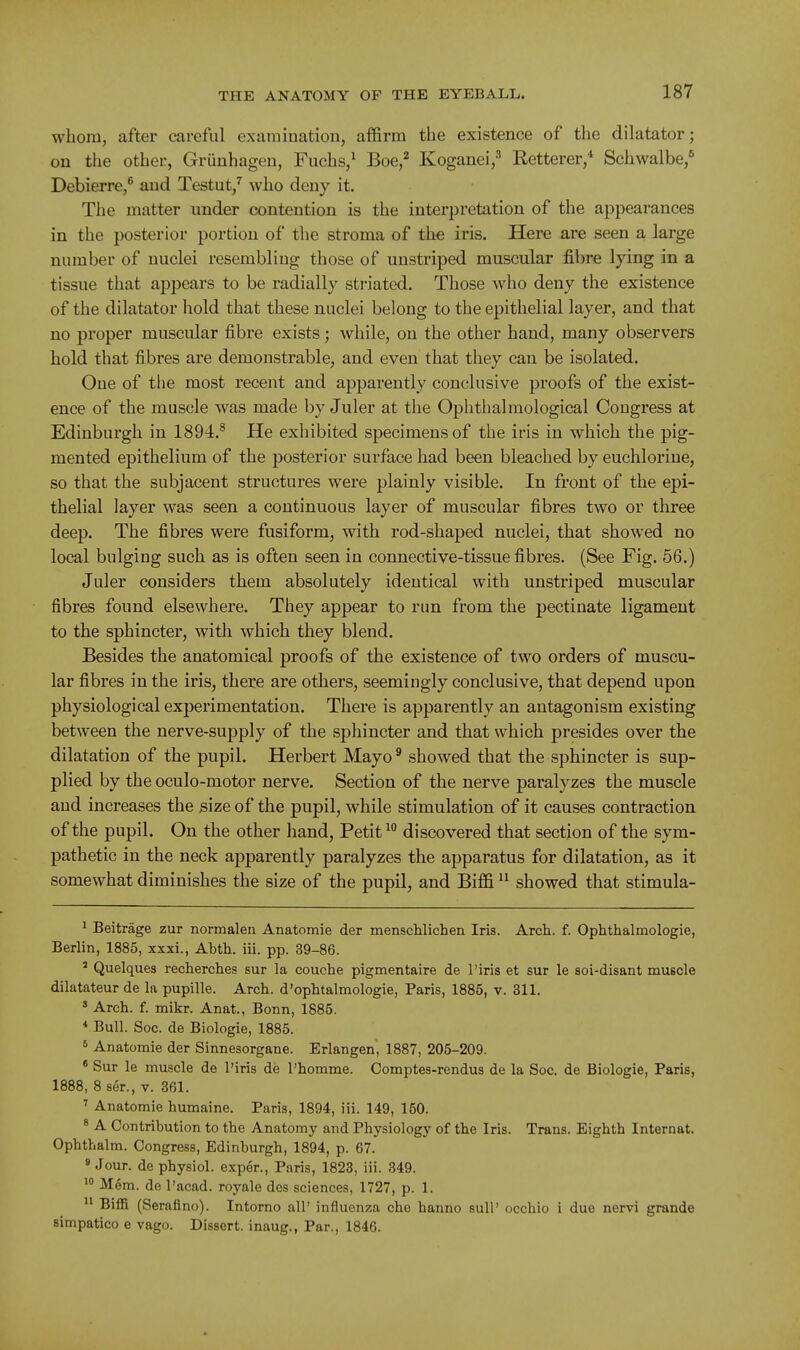whom, after careful examination, affirm the existence of the dilatator; on the other, Grunhagen, Fiichs,^ Boe,^ Kogauei,^ Retterer,* Schwalbe,* Debierre,^ and Testut,^ who deny it. Tlie matter under contention is the interpretation of the appearances in the posterior portion of tlie stroma of the iris. Here are seen a large number of nuclei resembling those of unstriped muscular filire lying in a tissue that appears to be radially striated. Those who deny the existence of the dilatator hold that these nuclei belong to the epithelial layer, and that no proper muscular fibre exists; while, on the other hand, many observers hold that fibres are demonstrable, and even that they can be isolated. One of the most recent and apparently conclusive proofs of the exist- ence of the muscle was made by Juler at the Ophthalmological Congress at Edinburgh in 1894.^ He exhibited specimens of the iris in which the pig- mented epithelium of the posterior surface had been bleached by euchlorine, so that the subjacent structures were plainly visible. In front of the epi- thelial layer was seen a continuous layer of muscular fibres two or three deep. The fibres were fusiform, with rod-shaped nuclei, that showed no local bulging such as is often seen in connective-tissue fibres. (See Fig. 56.) Juler considers them absolutely identical with unstriped muscular fibres found elsewhere. They appear to run from the pectinate ligament to the sphincter, with which they blend. Besides the anatomical proofs of the existence of two orders of muscu- lar fibres in the iris, there are others, seemingly conclusive, that depend upon physiological experimentation. There is apparently an antagonism existing between the nerve-supply of the sphincter and that which presides over the dilatation of the pupil. Herbert Mayo ^ showed that the sphincter is sup- plied by the oculo-motor nerve. Section of the nerve paralyzes the muscle aud increases the size of the pupil, while stimulation of it causes contraction, of the pupil. On the other hand, Petit discovered that section of the sym- pathetic in the neck apparently paralyzes the apparatus for dilatation, as it somewhat diminishes the size of the pupil, and Biffi  showed that stimula- 1 Beitrage zur normalen Anatomie der menschlichen Iris. Arch. f. Ophthalmologic, Berlin, 1885, xxxi., Abth. iii. pp. 39-86. ' Quelques recherches sur la couche pigmentaire de I'iris et sur le soi-disant muscle dilatateur de la pupille. Arch, d'ophtalmologie, Paris, 1885, v. 311. ' Arch. f. mikr. Anat., Bonn, 1885. * Bull. Soc. de Biologie, 1885. * Anatomie der Sinnesorgane. Erlangen, 1887, 205-209. * Sur le muscle de I'iris de I'homme. Comptes-rendus de la Soc. de Biologie, Paris, 1888, 8 ser., v. 361. ' Anatomie humaine. Paris, 1894, iii. 149, 150. ^ A Contribution to the Anatomy and Physiology of the Iris. Trans. Eighth Internat. Ophthalm. Congress, Edinburgh, 1894, p. 67. « Jour, de physiol. exper., Paris, 1823, iii. 349. Mem. de I'acad. royale des sciences, 1727, p. 1.  Biffi (Seraflno). Intorno all' influenza che hanno sull' occhio i due nervi grande simpatico e vago. Dissert, inaug., Par., 1846.