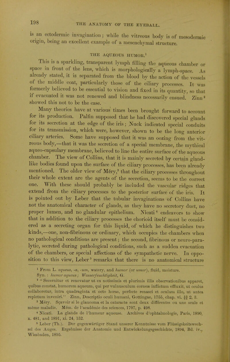 is an ectodermic invagination; while the vitreous body is of mesodermic origin, being an excellent example of a mesenchymal structure. THE AQUEOUS HUMOK.' This is a sparkling, transparent lymph filling the aqueous chamber or space in front of the lens, which is morphologically a lymph-space. As already stated, it is separated from the blood by the action of the vessels of the middle coat, particularly those of the ciliary processes. It was formerly believed to be essential to vision and fixed in its quantity, so that if evacuated it was not renewed and blindness necessarily ensued. Zinn ^ showed this not to be the case. Many theories have at various times been brought forward to account for its production. Palfin supposed that he had discovered special glands for its secretion at the edge of the iris; Nuck indicated special conduits for its transmission, which were, however, shown to be the long anterior ciliary arteries. Some have supposed that it was an oozing from the vit- reous body,—that it was the secretion of a special membrane, the mythical aqueo-capsulary membrane, believed to line the entire surface of the aqueous chamber. The view of Collins, that it is mainly secreted by certain gland- like bodies found upon the surface of the ciliary processes, has been already mentioned. The older view of M^ry,^ that the ciliary processes throughout their whole extent are the agents of the secretion, seems to be the correct one. With these should probably be included the vascular ridges that extend from the ciliary processes to the posterior surface of the iris. It is pointed out by Leber that the tubular invaginations of Collins have not the anatomical character of glands, as they have no secretory duct, no proper lumen, and no glandular epithelium. Nicati * endeavors to show that in addition to the ciliary processes the chorioid itself must be consid- ered as a secreting organ for this liquid, of which he distinguishes two kinds,—one, non-fibrinous or ordinary, which occupies the chambers when no pathological conditions are present; the second, fibrinous or neuro-para- lytic, secreted during pathological conditions, such as a sudden evacuation of the chambers, or special aifections of the sympathetic nerve. In oppo- sition to this view, Leber ^ remarks that there is no anatomical structure ' From L. aqueus, -a, -urn, watery, and humor (or umor), fluid, moisture. Syn. : humor aqueus; Wasserfeuchtigkeit, G. '  Secernitur et renovaiur ut ex notissimis et plurimis illis observationibus apparet, quibus constat, humorem aqueum, qui per vulnusculum cornese inflictum efliuxit, ut oculus collaboretur, intra quadraginta et octo horas, perfecte renasci et oculum illo, ut antea repletum inveniri. Zinn, Descriptio oculi humani, Gottingae, 1755, chap. vi. g§ 2, 3. ^ Mery. S9avoir si le glaucoma et la cataracte sont deux differentes ou une seule et meme maladie. Mem. de I'academie des sciences, 1707, p. 498. * Nicati. La glande de I'humeur aqueuse. Archives d'ophtalmologie, Paris, 1890. X. 481, and 1891, xi. 24, 152. ' Leber (Th.). Der gogenwiirtiger Stand unsercr Konntnisso vom Plussigskeltswech- sel des Auges. Ergebnisse dor Anatomic uad Entwickelungsgeschichte, 1894, Bd. iv., Wiesbaden, 1895.