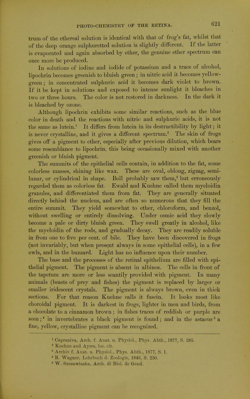 trum of the ethereal sokition is identical with that of frog's fat, whilst that of the deep orange sulphuretted solution is slightly different. If the latter is evaporated and again absorbed by ether, the genuine ether spectrum can once more be produced. In solutions of iodine and iodide of potassium and a trace of alcohol, lipochrin becomes greenish to bluish green; in nitric acid it becomes yellow- green ; in concentrated sulphuric acid it becomes dark violet to brown. If it be kept in solutions and exposed to intense sunlight it bleaches in two or three hours. The color is not restored in darkness. In the dark it is bleached by ozone. Although lipochrin exhibits some similar reactions, such as the blue color in death and the reactions with nitric and sulphuric acids, it is not the same as lutein.^ It differs from lutein in its destructibility by light; it is never crystalline, and it gives a different spectrum.^ The skin of frogs gives off a pigment to ether, especially after previous dilution, which bears some resemblance to lipochrin, this being occasionally mixed with another greenish or bluish pigment. The summits of the epithelial cells contain, in addition to the fat, some colorless masses, shining like wax. These are oval, oblong, zigzag, semi- lunar, or cylindrical in shape. Boll probably saw them,^ but erroneously regarded them as colorless fat. Ewald and Kuehne called them myeloidin granules, and differentiated them from fat. They are generally situated directly behind the nucleus, and are often so numerous that they fill the entire summit. They yield somewhat to ether, chloroform, and benzol, without swelling or entirely dissolving. Under osmic acid they slowly become a pale or dirty bluish green. They swell greatly in alcohol, like the myeloidin of the rods, and gradually decay. They are readily soluble in from one to five per cent, of bile. They have been discovered in frogs (not invariably, but when present always in some epithelial cells), in a few owlsj and in the buzzard. Light has no influence upon their number. The base and the processes of the retinal epithelium are filled with epi- thelial pigment. The pigment is absent in albinos. The cells in front of the tapetum are more or less scantily provided with pigment. In many animals (beasts of prey and fishes) the pigment is replaced by larger or smaller iridescent crystals. The pigment is always brown, even in thick sections. For that reason Kuehne calls it fuscin. It looks most like choroidal pigment. It is darkest in frogs, lighter in men and birds, from a chocolate to a cinnamon brown ; in fishes traces of reddish or purple are seen; * in invertebrates a black pigment is found; and in the astacus ° a fine, yellow, crystalline pigment can be recognized. 1 Capraniva, Arch. f. Anat. u. Physiol., Phys. Abth., 1877, S. 285. * Kuehne and Ayres, loc. oit. 3 Archiv f. Anat. u. Physiol., Phys. Abth., 1877, S. 1. * R. Wagner, Lehrhuch d. Zoologie, 1843, S. 250. ^ W. Szczawinska, Arch, di Biol, de Gend. V