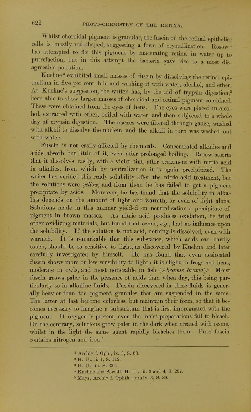 Whilst choroidal pigment is granular, the fuscin of the retinal epithelial cells is mostly rod-shaped, suggesting a form of crystallization. Rosow ' has attempted to fix this pigment by macerating retina in water up to putrefaction, but in this attempt the bacteria gave rise to a most dis- agreeable pollution. Kuehne'^ exhibited small masses of fuscin by dissolving the retinal epi- thelium in five per cent, bile and washing it with water, alcohol, and ether. At Kuehne's suggestion, the writer has, by the aid of trypsin digestion,^ been able to show larger masses of choroidal and retinal pigment combined. These were obtained from the eyes of hens. The eyes were placed in alco- hol, extracted with ether, boiled with water, and then subjected to a whole day of trypsin digestion. The masses were filtered through gauze, washed with alkali to dissolve the nuclein, and the alkali in turn was washed out with water. Fuscin is not easily aifected by chemicals. Concentrated alkalies and acids absorb but little of it, even after prolonged boiling. Rosow asserts that it dissolves easily, with a violet tint, after treatment with nitric acid in alkalies, from which by neutralization it is again precipitated. The writer has verified this ready solubility after the nitric acid treatment, but the solutions were yellow, and from them he has failed to get a pigment precipitate by acids. Moreover, he has found that the solubility in alka- lies depends on the amount of light and warmth, or even of light alone. Solutions made in this manner yielded on neutralization a precipitate of pigment in brown masses. As nitric acid produces oxidation, he tried other oxidizing materials, but found that ozone, e.g., had no influence upon the solubility. If the solution is not acid, nothing is dissolved, even with warmth. It is remarkable that this substance, which acids can hardly touch, should be so sensitive to light, as discovered by Kuehne and later carefully investigated by himself. He has found that even desiccated fuscin shows more or less sensibility to light: it is slight in frogs and hens, moderate in owls, and most noticeable in fish [Ahramis brama).* Moist fuscin grows paler in the presence of acids than when dry, this being par- ticularly so in alkaline fluids. Fuscin discovered in these fluids is gener- ally heavier than the pigment granules that are suspended in the same. The latter at last become colorless, but maintain their form, so that it be- comes necessary to imagine a substratum that is first impregnated with the pigment. If oxygen is present, even the moist preparations fail to bleach. On the contrary, solutions grow paler in the dark when treated with ozone, whilst in the light the same agent rapidly bleaches them. Pure fuscin c(mtains nitrogen and iron.° 1 Archiv f. Oph.,ix. 8, S. 63. 2 H. U., ii. 1, S. 112. 8 H. U., iii. S. 824. * Kuehne and Sewall, H. U., iii. 8 and 4, S. 287. 5 Mays, Archiv f. Ophth., xxxix. 3, S. 89.
