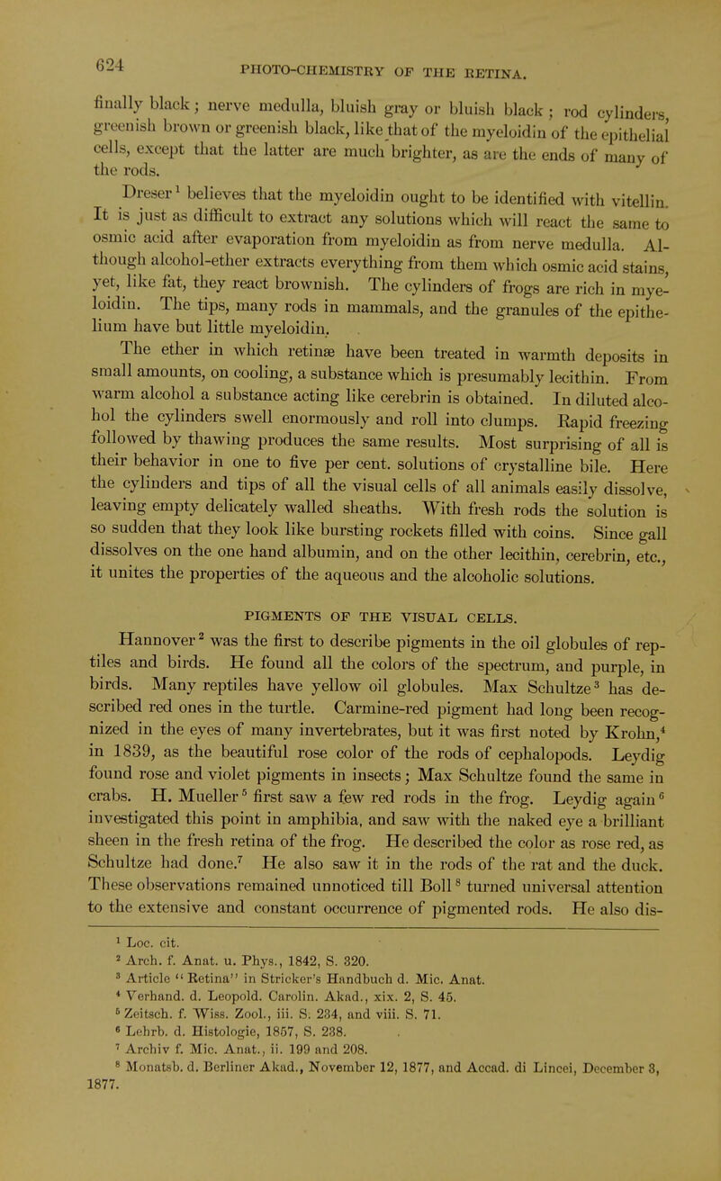 finally black; nerve medulla, bluish gray or bluish black ; rod cylinders greenish brown or greenish black, like that of the myeloidin of the epithelial cells, except that the latter are much brighter, as are the ends of many of the rods. Dreser' believes that the myeloidin ought to be identified with vitellin. It is just as difficult to extract any solutions which will react the same to osmic acid after evaporation from myeloidin as from nerve medulla. Al- though alcohol-ether extracts everything from them which osmic acid stains, yet, like fat, they react brownish. The cylinders of frogs are rich in mye- loidin. The tips, many rods in mammals, and the granules of the epithe- lium have but little myeloidin. The ether in which retinae have been treated in warmth deposits in small amounts, on cooling, a substance which is presumably lecithin. From warm alcohol a substance acting like cerebrin is obtained. In diluted alco- hol the cylinders swell enormously and roll into clumps. Eapid freezing followed by thawing produces the same results. Most surprising of all is their behavior in one to five per cent, solutions of crystalline bile. Here the cylinders and tips of all the visual cells of all animals easily dissolve, leaving empty delicately walled sheaths. With fresh rods the solution is so sudden that they look like bursting rockets filled with coins. Since gall dissolves on the one hand albumin, and on the other lecithin, cerebrin, etc., it unites the properties of the aqueous and the alcoholic solutions. PIGMENTS OP THE VISUAL CELLS. Hannover ^ was the first to describe pigments in the oil globules of rep- tiles and birds. He found all the colors of the spectrum, and purple, in birds. Many reptiles have yellow oil globules. Max Schultze^ has de- scribed red ones in the turtle. Carmine-red pigment had long been recog- nized in the eyes of many invertebrates, but it was first noted by Krohn,* in 1839, as the beautiful rose color of the rods of cephalopods. Leydig found rose and violet pigments in insects; Max Schultze found the same in crabs. H. Mueller ^ first saw a few red rods in the frog. Leydig again investigated this point in amphibia, and saw with the naked eye a brilliant sheen in the fresh retina of the frog. He described the color as rose red, as Schultze had done.'' He also saw it in the rods of the rat and the duck. These observations remained unnoticed till Boll ^ turned universal attention to the extensive and constant occurrence of pigmented rods. He also dis- ^ Loc. cit. 2 Arch, f. Anat. u. Phys., 1842, S. 320. ^ Article  Ketina in Strieker's Handbuch d. Mic. Anat. * Verhand. d. Leopold. Carolin. Akad., xix. 2, S. 45. ^Zeitsch. f. Wiss. Zool., iii. S. 234, and viii. S. 71. « Lehrb. d. Histologic, 1857, S. 238. Archiv f. Mic. Anat., ii. 199 and 208. * Monatsb. d. Berliner Akad., November 12, 1877, and Accad. di Lincei, December 8, 1877.