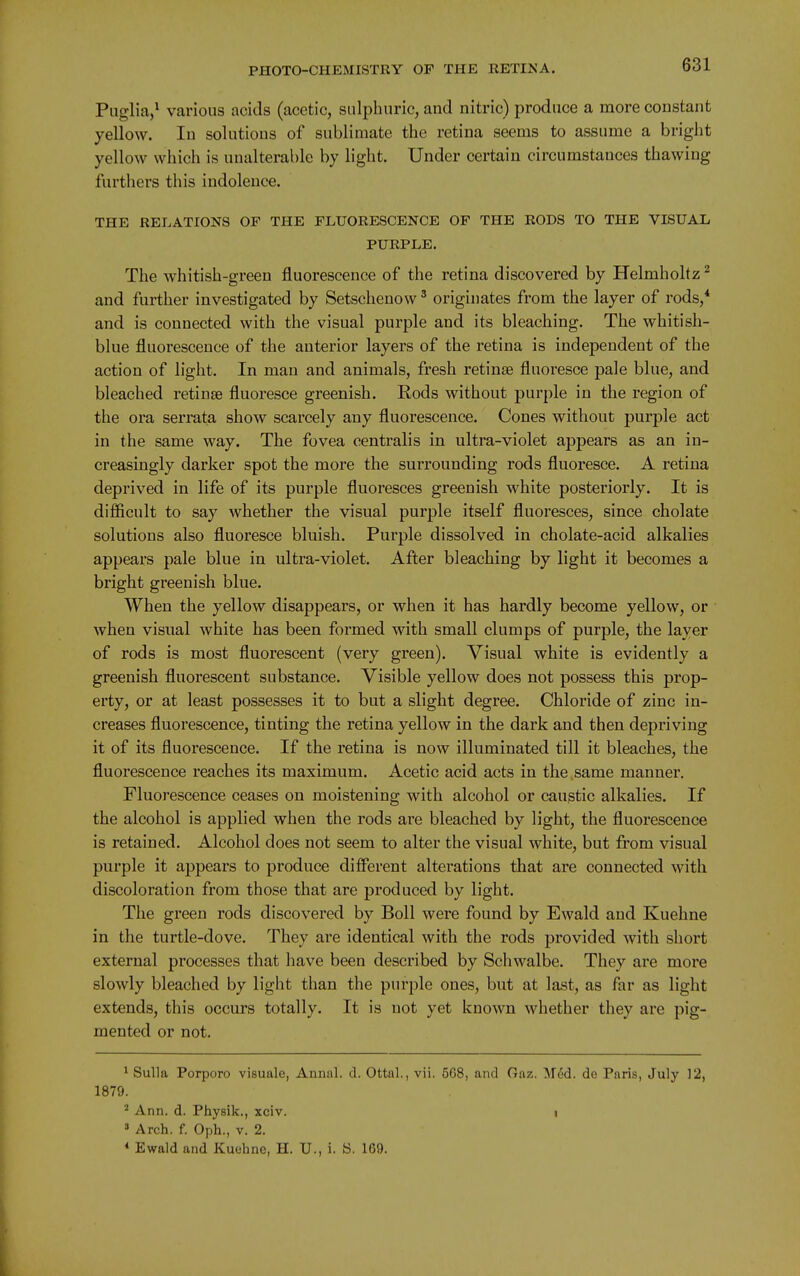 Piiglia,* various acids (acetic, sulphuric, and nitric) produce a more constant yellow. In solutions of sublimate the retina seems to assume a bright yellow which is unalterable by light. Under certain circumstances thawing furthers this indolence. THE RELATIONS OF THE FLUORESCENCE OF THE RODS TO THE VISUAL PURPLE. The whitish-green fluorescence of the retina discovered by Helmholtz ^ and further investigated by Setschenow' originates from the layer of rods,* and is connected with the visual purple and its bleaching. The whitish- blue fluorescence of the anterior layers of the retina is independent of the action of light. In man and animals, fresh retinae fluoresce pale blue, and bleached retinae fluoresce greenish. Eods without purple in the region of the ora serrata show scarcely any fluorescence. Cones without purple act in the same way. The fovea centralis in ultra-violet appears as an in- creasingly darker spot the more the surrounding rods fluoresce. A retina deprived in life of its purple fluoresces greenish white posteriorly. It is difficult to say whether the visual purple itself fluoresces, since cholate solutions also fluoresce bluish. Purple dissolved in cholate-acid alkalies appears pale blue in ultra-violet. After bleaching by light it becomes a bright greenish blue. When the yellow disappears, or when it has hardly become yellow, or when visual white has been formed with small clumps of purple, the layer of rods is most fluorescent (very green). Visual white is evidently a greenish fluorescent substance. Visible yellow does not possess this prop- erty, or at least possesses it to but a slight degree. Chloride of zinc in- creases fluorescence, tinting the retina yellow in the dark and then depriving it of its fluorescence. If the retina is now illuminated till it bleaches, the fluorescence reaches its maximum. Acetic acid acts in the same manner. Fluorescence ceases on moistening with alcohol or caustic alkalies. If the alcohol is applied when the rods are bleached by light, the fluorescence is retained. Alcohol does not seem to alter the visual white, but fi'om visual purple it appears to produce difierent alterations that are connected with discoloration from those that are produced by light. The green rods discovered by Boll were found by Ewald and Kuehne in the turtle-dove. They are identical with the rods provided with short external processes that have been described by Schwalbe. They are more slowly bleached by light than the purple ones, but at last, as far as light extends, this occurs totally. It is not yet known whether they are pig- mented or not. ^ Sulla Porporo visuale, Annal. d. Ottal., vii. 5G8, and (rnz. M6d. de Paris, July 12, 1879. Ann. d. Physik., xciv. i » Arch. f. Oph., v. 2. « Ewald and Kuehne, H. U., i. 8. 169.