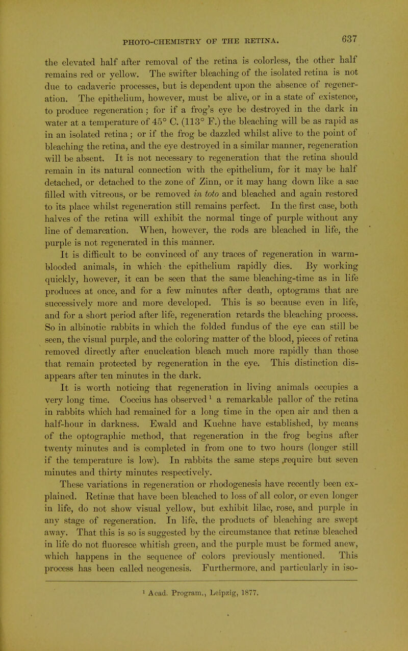 the elevated half after removal of the retina is colorless, the other half remains red or yellow. The swifter bleaching of the isolated retina is not due to cadaveric processes, but is dependent upon the absence of regener- ation. The epithelium, however, must be alive, or in a state of existence, to produce regeneration; for if a frog's eye be destroyed in the dark in water at a temperature of 45° C. (113° F.) the bleaching will be as rapid as in an isolated retina; or if the frog be dazzled whilst alive to the point of bleaching the retina, and the eye destroyed in a similar manner, regeneration will be absent. It is not necessary to regeneration that the retina should remain in its natural connection with the epithelium, for it may be half detached, or detached to the zone of Zinn, or it may hang down like a sac filled with vitreous, or be removed in toto and bleached and again restored to its place whilst regeneration still remains perfect. In the first case, both halves of the retina will exhibit the normal tinge of purple without any line of demarcation. When, however, the rods are bleached in life, the purple is not regenerated in this manner. It is difficult to be convinced of any traces of regeneration in warm- blooded animals, in which the epithelium rapidly dies. By working quickly, however, it can be seen that the same bleaching-time as in life produces at once, and for a few minutes after death, optograms that are successively more and more developed. This is so because even in life, and for a short period after life, regeneration retards the bleaching process. So in albinotic rabbits in which the folded fundus of the eye can still be seen, the visual purple, and the coloring matter of the blood, pieces of retina removed directly after enucleation bleach much more rapidly than those that remain protected by regeneration in the eye. This distinction dis- appears after ten minutes in the dark. It is worth noticing that regeneration in living animals occupies a very long time. Coccius has observed ^ a remarkable pallor of the retina in rabbits which had remained for a long time in the open air and then a half-hour in darkness. Ewald and Kuehne have established, by means of the optographic method, that regeneration in the frog begins after twenty minutes and is completed in from one to two hours (longer still if the temperature is low). In rabbits the same steps ^'equire but seven minutes and thirty minutes respectively. These variations in regeneration or rhodogenesis have recently been ex- plained. Retinse that have been bleached to loss of all color, or even longer in life, do not show visual yellow, but exhibit lilac, rose, and purple in any stage of regeneration. In life, the products of bleaching are swept away. That this is so is suggested by the circumstance that retinse bleached in life do not fluoresce whitish green, and the purple must be formed anew, which happens in the sequence of colors previously mentioned. This process has been called neogenesis. Furthermore, and particularly in iso- ^ Acad. Program., Leipzig, 1877.