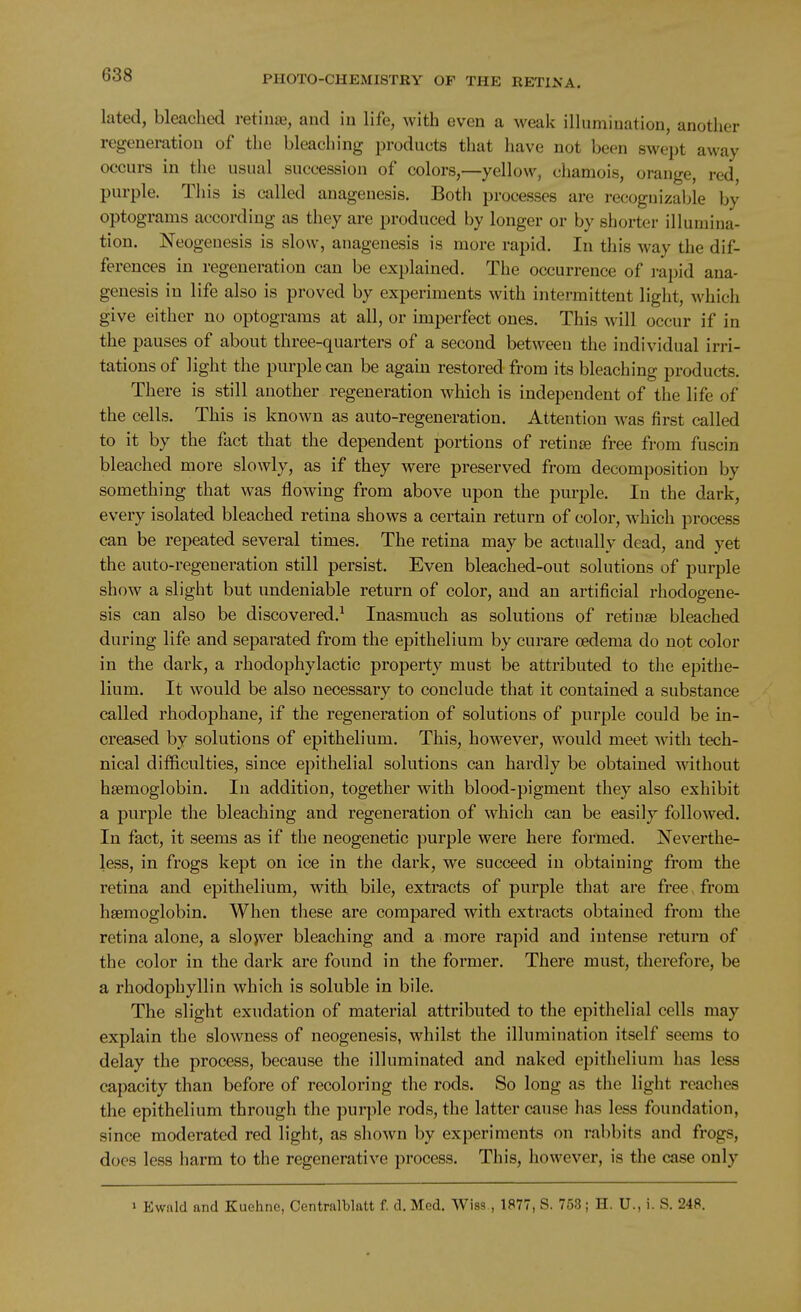 lated, bleached retinte, and in life, with even a weak illumination, another regeneration of the bleaching products that have not been swept away occurs in the usual succession of colors,—yellow, chamois, orange, red, purple. Tliis is called anagenesis. Both processes are recognizable by optograms according as they are produced by longer or by shorter illumina- tion. Neogenesis is slow, anagenesis is more rapid. In this Avay the dif- ferences in regeneration can be explained. The occurrence of rapid ana- genesis in life also is proved by experiments with intermittent light, which give either no optograms at all, or imperfect ones. This will occur if in the pauses of about three-quarters of a second between the individual irri- tations of light the purple can be again restored from its bleaching products. There is still another regeneration which is independent of the life of the cells. This is known as auto-regeneration. Attention was first called to it by the fact that the dependent portions of retiuge free from fuscin bleached more slowly, as if they were preserved from decomposition by something that was flowing from above upon the purple. In the dark, every isolated bleached retina shows a certain return of color, which process can be repeated several times. The retina may be actually dead, and yet the auto-regeneration still persist. Even bleached-out solutions of purple show a slight but undeniable return of color, and an artificial rhodogene- sis can also be discovered.^ Inasmuch as solutions of retinae bleached during life and separated from the epithelium by curare oedema do not color in the dark, a rhodophylactic property must be attributed to the epithe- lium. It would be also necessary to conclude that it contained a substance called rhodophane, if the regeneration of solutions of purple could be m- creased by solutions of epithelium. This, however, would meet with tech- nical difficulties, since epithelial solutions can hardly be obtained without haemoglobin. In addition, together with blood-pigment they also exhibit a purple the bleaching and regeneration of which can be easily followed. In fact, it seems as if the neogenetic purple were here formed. Neverthe- less, in frogs kept on ice in the dark, we succeed in obtaining from the retina and epithelium, with bile, extracts of purple that are free, from haemoglobin. When these are compared with extracts obtained from the retina alone, a slojver bleaching and a more rapid and intense return of the color in the dark are found in the former. There must, therefore, be a rhodophyllin which is soluble in bile. The slight exudation of material attributed to the epithelial cells may explain the slowness of neogenesis, whilst the illumination itself seems to delay the process, because the illuminated and naked epithelium has less capacity than before of recoloring the rods. So long as the light reaches the epithelium through the puqile rods, the latter cause has less foundation, since moderated red light, as shown by experiments on rabbits and frogs, does less harm to the regenerative process. This, however, is the case only 1 Ewald and Kuehne, Centralblatt f. d. Med. Wiss., 1877, S. 753; H. U., i. S. 248.