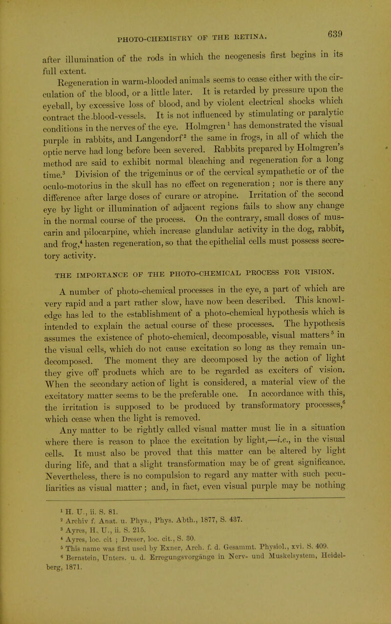 after illumination of the rods in which the neogenesis first begins in its full extent. • i u • Reo-eneration in warm-blooded animals seems to cease either with the cir- culation of the blood, or a little later. It is retarded by pressure upon the eyeball, by excessive loss of blood, and by violent electrical shocks which contract the-blood-vessels. It is not influenced by stimulating or paralytic conditions in the nerves of the eye. Holmgren' has demonstrated the visual purple in rabbits, and Langendorf ^ the same in frogs, in all of which the optic nerve had long before been severed. Rabbits prepared by Holmgren's method are said to exhibit normal bleaching and regeneration for a long time.3 Division of the trigeminus or of the cervical sympathetic or of the oculo-motorius in the skull has no effect on regeneration ; nor is there any difference after large doses of curare or atropine. Irritation of the second eye by light or illumination of adjacent regions fails to show any change in the normal course of the process. On the contrary, small doses of mus- earin and pilocarpine, which increase glandular activity in the dog, rabbit, and frog, hasten regeneration, so that the epithelial cells must possess secre- tory activity. THE IMPORTANCE OP THE PHOTO-CHEMICAL PROCESS FOR VISION. A number of photo-chemical processes in the eye, a part of which are very rapid and a part rather slow, have now been described. This knowl- edge has led to the establishment of a photo-chemical hypothesis which is intended to explain the actual course of these processes. The hypothesis assumes the existence of photo-chemical, decomposable, visual matters ^ in the visual ceils, which do not cause excitation so long as they remain un- decomposed. The moment they are decomposed by the action of light they give off products which are to be regarded as exciters of vision. When the secondary action of light is considered, a material view of the excitatory matter seems to be the preferable one. In accordance with this, the irritation is supposed to be produced by transformatory processes,^ which cease when the light is removed. Any matter to be rightly called visual matter must lie in a situation where there is reason to place the excitation by light,—i.e., in the visual cells. It must also be proved that this matter can be altered by light during life, and that a slight transformation may be of great significance. Nevertheless, there is no compulsion to regard any matter with such pecu- liarities as visual matter; and, in fact, even visual purple may be nothing 1 H. U., ii. S. 81. 2 Archiv f. Anat. u. Phys., Phys. Abth., 1877, S. 437. 8 Ayres, H..U., ii. S. 215. * Ayros, loc. cit ; Dreser, loc. cit., S. 80. 5 This riiime was first u-sod by Exiier, Arch. f. d. Gesammt. Physiol., xvi. S. 409. « Bernstein, Unters. u. d. Erroguiigsvorgiinge in Nerv- und Muskelsystem, Heidel- berg, 1871.