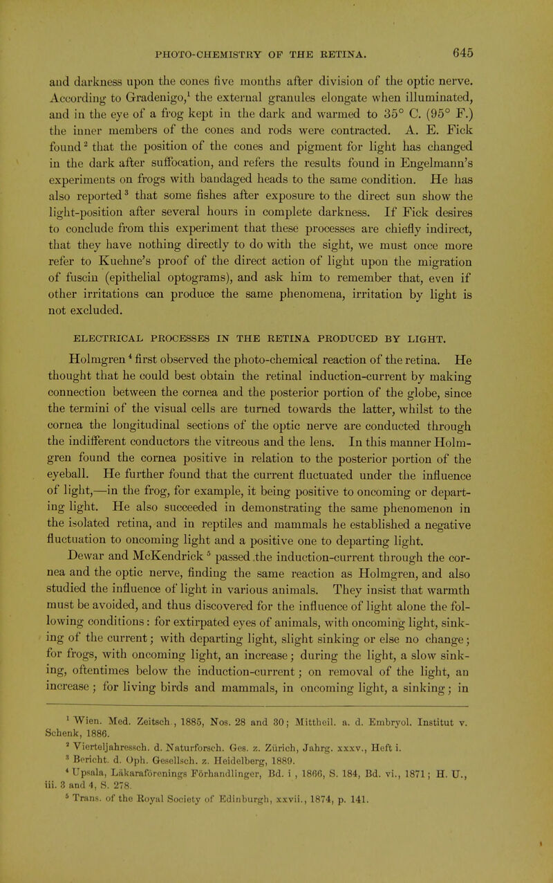 aud darkness upon the cones five mouths after division of the optic nerve. According to Gradeuigo/ the external granules elongate when illuminated, and in the eye of a frog kept in the dark and warmed to 35° C. (95° F.) the iuuer members of the cones and rods were contracted. A. E. Fick found ^ that the position of the cones and pigment for light has changed in the dark after suffocation, and refers the results found in Engelmann's experimeuts on frogs with baudaged heads to the same condition. He has also reported * that some fishes after exposure to the direct sun show the light-position after several hours iu complete darkness. If Fick desires to conclude from this experiment that these processes are chiefly indirect, that they have nothing directly to do with the sight, we must once more refer to Kuehne's proof of the direct action of light upon the migration of fusciu (epithelial optograms), and ask him to remember that, even if other irritations can produce the same phenomena, irritation by light is not excluded. ELECTRICAL PROCESSES IN THE RETINA PRODUCED BY LIGHT. Holmgren ^ first observed the photo-chemical reaction of the retina. He thought that he could best obtain the retinal induction-current by making connection between the cornea and the posterior portion of the globe, since the termini of the visual cells are turned towards the latter, whilst to the cornea the longitudinal sections of the optic nerve are conducted through the indifferent conductors the vitreous and the lens. In this manner Holm- gren found the cornea positive in relation to the posterior portion of the eyeball. He further found that the current fluctuated under the influence of light,—in the frog, for example, it being positive to oncoming or depart- ing light. He also succeeded in demonstrating the same phenomenon in the isolated retina, aud in reptiles and mammals he established a negative fluctuation to oncoming light and a positive one to departing light. Dewar and McKendrick ^ passed .the induction-current through the cor- nea and the optic nerve, finding the same reaction as Holmgren, and also studied the influence of light in various animals. They insist that warmth must be avoided, and thus discovered for the influence of light alone the fol- lowing conditions: for extirpated eyes of animals, with oncoming light, sink- ing of the current; with departing light, slight sinking or else no change; for frogs, with oncoming light, an increase; during the light, a slow sink- ing, oftentimes below the induction-current; on removal of the light, an increase ; for living birds and mammals, in oncoming light, a sinking; in ' Wien. Med. Zeitsch., 1885, Nos. 28 and 30; Mittheil. a. d. Embryol. Institut v. Schenk, 1886. ' Vierteljahressch. d. Naturforsch. Ges. z. Zurich, Jahrg. xxxv., Heft i. » Bericht. d. Oph. Gesellsch. z. Heidelberg, 1889. ^Upsala, Liikaraforenings Forhandllnger, Bd. i , 1866, S. 184, Bd. vi., 1871; H. U., iii. 3 and 4, S. 278. * Trans, of the Eoyal Society of Edinburgh, x.vvii., 1874, p. 141.