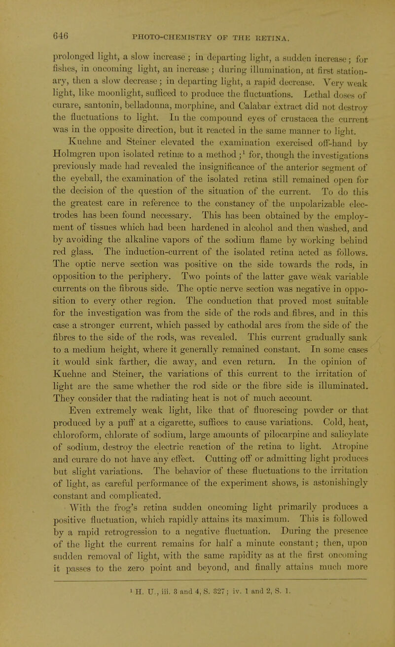 prolonged light, a slow increase ; in departing light, a sudden increase; for fishes, in oncoming light, an increase ; during illumination, at firet station- ary, then a slow decrease; in departing light, a rapid decrease. Very weak light, like moonlight, sufficed to produce the fluctuations. Lethal doses of cumre, santonin, belladonna, morphine, and Calabar extract did not destroy the fluctnations to light. In the compound eyes of Crustacea tiie current was in the opposite direction, but it reacted in the same manner to light. Kuehne and Steiner elevated the examination exercised ofl-hand by Holmgren upon isolated retinae to a method ;^ for, though the investigations previously made had revealed the insignificance of the anterior segment of the eyeball, the examination of the isolated retina still remained open for the decision of the question of the situation of the current. To do this the greatest care in reference to the constancy of the unpolarizable elec- trodes has been found necessary. This has been obtained by the employ- ment of tissues which had been hardened in alcohol and then washed, and by avoiding the alkaline vapors of the sodium flame by working behind red glass. The induction-current of the isolated retina acted as follows. The optic nerve section was positive on the side towards tlie rods, in opposition to the periphery. Two points of the latter gave weak variable currents on the fibrous side. The optic nerve section was negative in oppo- sition to every other region. The conduction that proved most suitable for the investigation was from the side of the rods and fibres, and in this case a stronger current, which passed by cathodal arcs from the side of the fibres to the side of the rods, was revealed. This current gradually sank to a medium height, where it generally remained constant. In some cases it would sink farther, die away, and even return. In the opinion of Kuehne and Steiner, the variations of this current to the irritation of light are the same whether the rod side or the fibre side is illuminated. They consider that the radiating heat is not of much account. Even extremely weak light, like that of fluorescing powder or that produced by a puff at a cigarette, suffices to cause variations. Cold, heat, chloroform, chlorate of sodium, large amounts of pilocarpine and salicylate of sodium, destroy the electric reaction of the retina to light. Atropine and curare do not have any effect. Cutting off or admitting light produces but slight variations. The behavior of these fluctuations to the irritation of light, as careful performance of the experiment shows, is astonishingly constant and complicated. With the frog's retina sudden oncoming light primarily produces a positive fluctuation, which rapidly attains its maximum. This is followed by a rapid retrogression to a negative fluctuation. During the presence of the light the current remains for half a minute constant; then, ujwn sudden removal of light, with the same rapidity as at the first onoonn'ug it passes to the zero point and beyond, and finally attains much more 1 H. U., iii. 8 and 4, S. 327 ; iv. 1 and 2, S. 1.