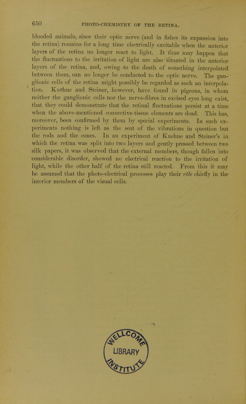 blooded animals, since their optic nerve (and in fishes its expansion into the retina) remains for a long time electrically excitable when the auteri(jr layers of the retina no longer react to light. It thus may happen that the fluctuations to the irritation of light are also situated in the anterior layers of the retina, and, owing to the death of something interpolated between them, can no longer be conducted to the optic nerve. The gan- glionic cells of the retina might possibly be regarded as such an interpola- tion. Kuehne and Steiner, however, have found in pigeons, in whom neither the ganglionic cells nor the nerve-fibres in excised eyes long exist, that they could demonstrate that the retinal fluctuations persist at a time when the above-mentioned connective-tissue elements are dead. This has, moreover, been confirmed by them by special experiments. In such ex- periments nothing is left as the seat of the vibrations in question but the I'ods and the cones. In an experiment of Kuehne and Steiner's in which the retina was split into two layers and gently pressed between two silk papers, it was observed that the external members, though fallen into considerable disorder, showed no electrical reaction to the irritation of light, while the other half of the retina still reacted. From this it may be assumed that the photo-electrical processes play their rdle chiefly in the interior members of the visual cells.