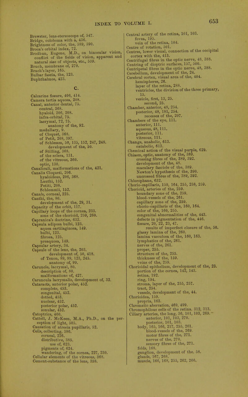 Brewster, lens-stereoscope of, 547. Bridge, coloboma with a, 436. Brightness of color, the, 5S9, 590. Broca's orbital index, 72. Brodhun, Eugene, M.D., on binocular vision, conflict of the fields of vision, apparent and natural size of objects, etc., 539. Bruch, membrane of, 270. Bruch's layer, 165. Bulbar fascia, the, 123. Buphthalmos, 423. C. Calcarine fissure, 406, 414. Camera tertia aquosa, 208. Canal, anterior dental, 75. central, 368. hyaloid, 206, 208. infra-orbital, 75. lacrymal, 72, 75. anatomy of the, 92. medullary, 9. of Cloquet, 368. of Petit, 208, 397. of Schlemm, 50, 135, 152, 247, 248. development of the, 50. of Stilling, 368. of the sclera, 131. of the vitreous, 360. optic, 130. Canaliculi, malformations of the, 421. Canalis Cloqueti, 206. hyaloideus, 206, 368. Lauthi, 152. Petiti, 208. Schlemmii, 152. Canals, corneal, 225. Canthi, the, 80. development of the, 29, 31. Capacity of the orbit, 117. Capillary loops of the cornea, 233. zone of the chorioid, 259, 260. Capranica's doctrine, 632. Capsula adiposa bulbi, 123. ac^uea cartilaginosa, 149. bulbi, 123. fibrosa, 125. preaquosa, 149. Capsular artery, 34. Capsule of the lens, the, 203. development of, 50, 418. of Tenon, 89, 99, 123, 245. anatomy of, 99. Caruncle, lacrymal, 80. description of, 80. malformations of, 427. Caruncula lacrymalis, development of, 32. Cataracts, anterior polar, 452. complete, 453. congenital, 452. dotted, 453. nuclear, 452. posterior polar, 452. zonular, 452. Catoptrics, 460. Cattell, J. McKeen, M.A., Ph.D., on the per- ception of light, 505. Causation of atresia pupillaris, 52. Cells, collecting, 386. corneal, 226. distributive, 385. use of, 023. pigments of, 624. wandering, of the cornea, 227, 230. Cellular elements of the vitreous, 368. Cement-substance of the lens, 358. Central artery of the retina, 101, 103. fovea, 195. vein of the retina, 104. Centre of rotation, 601. Centres, lower visual, connection of the occipital cortex with the, 413. Centrifugal fibres in the optic nerve, 48, 388. Centring of dioptric surfaces, 157, 500. Centripetal fibres in the optic nerve, 48, 388. Cerebellum, development of the, 24. Cerebral cortex, visual area of the, 404. hemispheres, 26. layer of the retina, 288. ventricles, the division of the three primary, 15. vesicle, first, 13, 25. second, 25. Chamber, anterior, 48, 254. posterior, 48, 181, 254. recesses of the, 207. Chambers of the eye, 111. anterior. 111. aqueous, 48, 111, posterior, 111. vitreous, 111. Change, anabolic, 613. catabolic, 613. Chemical action of the visual purple, 629. Chiasm, optic, anatomy of the, 389. crossing fibres of the, 389, 392. development of the, 48. maculary fascicle of the, 389. Newton's hypothesis of the, 390. uncrossed fibres of the, 389, 392. Chlorophane, 632. Chorio-capillaris, 159, 164, 255, 268, 259. Chorioid, arteries of the, 259. boundary zone of the, 259. blood-vessels of the, 261. capillary zone of the, 259. chorio-capillaris of the, 160, 164. color of the, 160, 255. congenital abnormalities of the, 443. defects in pigmentation of the, 446. fissure, 20, 22, 23, 47. results of imperfect closure of the, 50. glassy lamina of the, 260. lamina vasculosa of the, 160, 163. lymphatics of the, 261. nerves of the, 261. proper, 255. structure of the, 255. thickness of the, 159. veins of the, 259. Chorioidal epithelium, development of the, 23. portion of the cornea, 142, 143. retina, 192. ring, 194. stroma, layer of the, 255, 257. tract, 254. vessels, development of the, 44. Chorioidea, 159. propria, 163. Chromatic aberration, 469, 499. Chromophilous cells of the retina, 312, 313. Ciliary arteries, the long, 36, 101, 103, 269.- anterior, 101, 103, 270. posterior, 101, 103. body, 165, 166, 217, 255, 261. blood-vessels of the, 269. motor fibres of the, 271. nerves of the, 270. sensory fibres of the, 271. folds, 168. ganglion, development of the, 58. glands, 167, 268. muscle, 166, 168, 255, 262, 266.