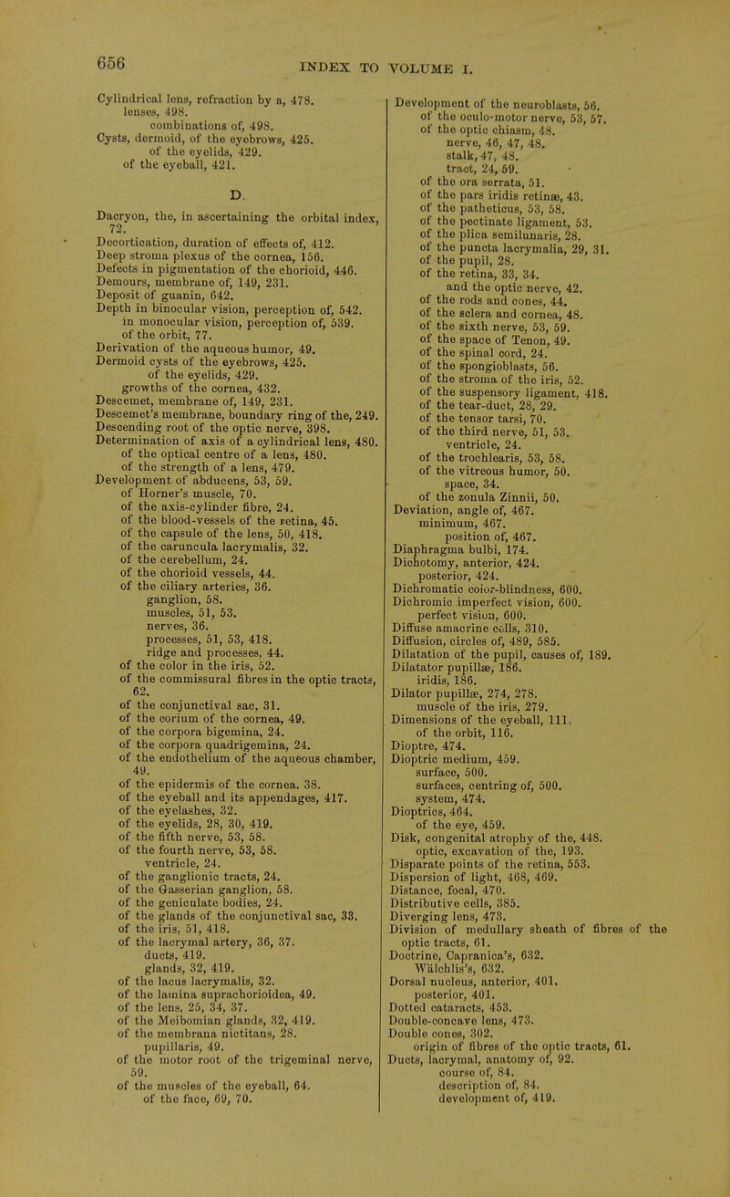 Cylindrical lens, refraction by a, 478. lenses, 498. combinations of, 498. Cysts, dermoid, of the eyebrows, 425. of the eyelids, 429, of the eyeball, 421. D. Daoryon, the, in ascertaining the orbital index. 72. Decortication, duration of effects of, 412. Deep stroma plexus of the cornea, 156. Defects in pigmentation of the chorioid, 446. Demours, membrane of, 149, 231. Deposit of guanin, 642. Depth in binocular vision, perception of, 542. in monocular vision, perception of, 539. of the orbit, 77. Derivation of the aqueous humor, 49, Dermoid cysts of the eyebrows, 425, of the eyelids, 429. growths of the cornea, 432. Descemet, membrane of, 149, 231. Descemet's membrane, boundary ring of the, 249. Descending root of the optic nerve, 398. Determination of axis of a cylindrical lens, 480. of the optical centre of a lens, 480. of the strength of a lens, 479. Development of abducens, 53, 59. of Horner's muscle, 70. of the axis-cylinder fibre, 24. of the blood-vessels of the retina, 45. of the capsule of the lens, 50, 418, of the caruncula lacrymalis, 32. of the cerebellum, 24. of the chorioid vessels, 44. of the ciliary arteries, 36. ganglion, 58. muscles, 51, 53, nerves, 36. processes, 51, 53, 418. ridge and processes, 44. of the color in the iris, 62. of the commissural fibres in the optic tracts, 62, of the conjunctival sac, 31. of the corium of the cornea, 49. of the corpora bigemina, 24. of the corpora quadrigemina, 24. of the endothelium of the aqueous chamber, 49. of the epidermis of the cornea, 38. of the eyeball and its appendages, 417, of the eyelashes, 32. of the eyelids, 28, 30, 419. of the fifth nerve, 53, 58. of the fourth nerve, 53, 58. ventricle, 24. of the ganglionic tracts, 24. of the Gasserian ganglion, 58. of the geniculate bodies, 24. of the glands of the conjunctival sac, 33, of the iris, 51, 418. of the lacrymal artery, 36, 37. ducts, 419. glands, 32, 419. of the lacus lacrymalis, 32. of the lamina suprachorioidea, 49. of the lens, 26, 34, 37. of the Meibomian glands, 32, 419. of the mombrana niotitans, 28. pupillaris, 49. of the motor root of the trigeminal nerve, 69. of the muscles of the eyeball, 64. of the face, 69, 70. Development of the neuroblasts, 56. of the oculo-motor nerve, 53, 57, of the optic chiasm, 48. nerve, 46, 47, 48, stalk, 47, 48, tract, 24, 69. of the ora serrata, 51. of the pars iridis retinae, 43. of the patheticus, 53, 68. of the pectinate ligament, 53. of the plica semilunaris, 28. of the puncta laorymalia, 29, 31. of the pupil, 28. of the retina, 33, 34. and the optic nerve, 42, of the rods and cones, 44. of the sclera and cornea, 48. of the sixth nerve, 63, 59. of the space of Tenon, 49. of the spinal cord, 24. of the spongioblasts, 66. of the stroma of the iris, 62. of the suspensory ligament, 418, of the tear-duct, 28, 29. of the tensor tarsi, 70. of the third nerve, 51, 53. ventricle, 24. of the trochlearis, 53, 58. of the vitreous humor, 60. space, 34. of the zonula Zinnii, 50. Deviation, angle of, 467. minimum, 467. position of, 467, Diaphragma bulbi, 174. Dichotomy, anterior, 424. posterior, 424. Dichromatic coior-blindness, 600. Dichromic imperfect vision, 600. perfect vision, 600. Diffuse amacrine colls, 310. Diffusion, circles of, 489, 685. Dilatation of the pupil, causes of, 189, Dilatator pupillae, 186. iridis, 186. Dilator pupillae, 274, 278. muscle of the iris, 279. Dimensions of the eyeball. 111, of the orbit, 116. Dioptre, 474. Dioptric medium, 459. surface, 600. surfaces, centring of, 500. system, 474. Dioptrics, 464. of the eye, 459. Disk, congenital atrophy of the, 448. optic, excavation of the, 193. Disparate points of the retina, 653. Dispersion of light, 468, 469. Distance, focal, 470. Distributive cells, 385, Diverging lens, 473. Division of medullary sheath of fibres of the optic tracts, 61. Doctrine, Capranica's, 632. Walchlis's, 632. Dorsal nucleus, anterior, 401. posterior, 401. Dotted cataracts, 463. Double-concave Ions, 473. Double cones, 302. origin of fibres of the optic tracts, 61. Ducts, lacrymal, anatomy of, 92. course of, 84. description of, 84. development of, 419.