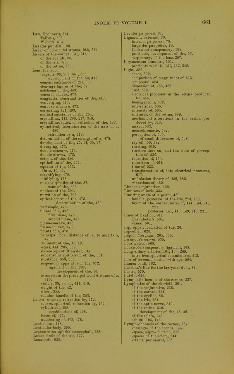 Law, Fechnor's, 674. Talbot's, 535. Weber's, 514. Laxator pupillBB, 186. Layer of ohorioidal stroma, 255, 257. Layers of the cornea, 141, 218. of the eyelids, 88. of the iris, 273. of the retina, 288. Lens, the, 200. -capsule, 38, 203, 351, 353. development of the, 50, 418. cement-substance of the, 358. cleavage-figures of the, 37. ooloboma of the, 449. concavo-convex, 473. congenital abnormalities of the, 448. converging, 473. convexo-concave, 473. correcting, 491, 493. cortical substance of the, 204. crystallina, 111, 200, 217, 349. crystalline, index of refraction of the, 482. cylindrical, determination of the axis of a, 480. refraction by a, 478. determination of the strength of a, 479. development of the, 25, 34, 35, 37. diverging, 473. double concave, 473. double convex, 473. ectopia of the, 450. epithelium of the, 355. equator of the, 113. -fibres, 40, 41. magnifying, 478. minifying, 478. nuclear spindles of the, 37. zone of the, 356. nucleus of the, 204. nutrition of the, 206. optical centre of the, 473. determination of the, 480. periscopic, 473. planes of a,, 476. first plane, 476. second plane, 476. plano-concave, 473. plano-convex, 473. points of a, 476. principal focal distance of a, to ascertain, 470. rudiment of the, 18, 19. -stars, 141, 205, 359. stereoscope of Brewster, 547. subcapsular epithelium of the, 351. substance, 350, 356. suspensory apparatus of the, 372. ligament of the, 207. development of the, 50. to ascertain the principal focal distance of a, 470. vesicle, 38, 39, 41, 417, 418. weight of the, 42. whorl, 355. zonular lamella of the, 353. Lenses, concave, refraction by, 472. convex spherical, refraction by, 469. cylindrical, 498. combinations of, 498. forms of, 473. numbering of, 473, 478. Lenticonus, 448. Lenticular body, 299. Leptomeninx ophthalmoncephali, 158. Lesser circle of the iris, 177. Leuxopsin, 628. Levator palpebrse, 91. Ligament, external, 79. internal palpebral, 79. large des paupiiires, 78. Lockwood's suspensory, 108. pectinate, development of the, 53. suspensory, of the lens, 207. Ligamentum annulare, 151. pectinatum iridis, 151, 232, 248. Light, 582. chaos, 609. comparison of magnitudes of, 513. compound, 583. dispersion of, 468, 469. dust, 609. electrical processes in the retina produced by, 645, homogeneous, 582. idio-retinal, 506. intensity of, 505. intrinsic, of the retina, 609. mechanical alterations in the retina pro- duced by, 640. mixed, 583. monochromatic, 582. perception of, 505. of small differences of, 508. ray of, 459, 582. reacting, 610. reaction-time on, and the time of percep- tion of, 536. reflection of, 460. refraction of, 464, time of, 523. transformation of, into electrical processes, 617. undulation theory of, 459, 582, vibrations of, 459. Limbus conjunctivae, 122. Limitans ciliaris, 334. Limiting angle of a prism, 468. lamella, posterior, of the iris, 273, 280. layer of the cornea, anterior, 141, 143, 218, 221. posterior, 141, 143, 149, 218, 231. Lines of fixation, 501. Fraunhofer's, 584. visual, 501. Lip, upper, formation of the, 26. Lipochrin, 620. Liquor Morgagni, 205, 356. Lissajous's curves, 535. Localization, 568. Lockwo6d's suspensory ligament, 108. Long ciliary arteries, 101, 103, 269. intra-hemispherical commissures, 413. Loss of accommodation with age, 504. Lumen oculi, 182. Luschka's line for the laorymal duct, 84. Lustre, 579. Lutein, 620. Lymphatic lacunae of the cornea, 227. Lymphatics of the chorioid, 261. of the conjunctiva, 236. of the cornea, 234. of the eyelids, 86. of the iris, 284. of the optic nerve, 349. of the retina, 340. development of the, 45, 46. of the sclera, 246. orbital, 104, 145. Lymph-channels of the cornea, 237. -passages of the cornea, 144. -space, supra-chorioid, 356. ^spaces of the sclera, 244. -tracts, perineural, 236.