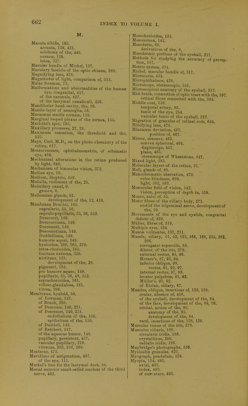 INDEX TO VOLUME I. M. Macula albida, 193. arcuata, 139, 431. ooluboma of the, 445. cornea;, 139. lutea, 327. Macular bundle of Michel, 137, Maculary fascicle of the optic chiasm, 389. Magnifying lens, 478. Magnitudes of light, comparison of, 513. Malar foramen, 73. Malformations and abnormalities of the human eye, congenital, 417. of the caruncle, 427. of the lacrymal canaliculi, 436. Mandibular head-cavity, the, 66. Mantle-layer of neuroglia, 56. Marasmus senilis cornete, 139. Marginal looped plexus of the cornea, 155. Mariotte's spot, 193. Maxillary processes, 27, 29. Maximum sensation, the threshold and the. . 523. Mays, Carl, M.D., on the photo-chemistry of the retina, 617. Measurements, ophthalmometric, of schematic eye, 486. Mechanical alterations in the retina produced by light, 640. Mechanism of binocular vision, 372. Median eye, 10. Medium, dioptric, 469. Medulla, rudiment of the, 25. Medullary canal, 9. groove, 8. Meibomian glands, 92. development of the, 32, 419. Membrana Bruchii, 165. capsularis, 35, 36. capsulo-pupillaris, 35, 36, 352. Demoursi, 149. Demoursiana, 149. Descemeti, 149. Descemetiana, 149. Duddelliana, 149. humoris aquei, 149. hyaloidea, 206, 363, 370. intra-ehorioidea, 165. limitans externa, 320. nictitans, 123. development of the, 28. pigmenti, 165. pro humore aqueo, 149. pupillaris, 35, 36, 49, 352. suprachorioidea, 161. villoso-glandulosa, 161. vitrea, 206. Membrane, hyaloid, 50. of Bowman, 147. of Bruch, 260. of Demours, 149, 231, of Descemet, 149, 231. endothelium of the, 150. epithelium of the, 150. of Duddell, 149. of Reichert, 147. of the aqueous humor, 149. pupillary, persistent, 437. va.scular pupillary, 218. vitreous, 203, 256, 260. Meniscus, 473. Meridians of astigmatism, 497. of the eye. 111. Merkcl's line for the lacrymal duct, 8-i. Mesial anterior small-celled nucleus of the third nerve, 402. Mosochorioidea, 163. Mosocornea, 143. Mesoderm, OS. derivatives of the, 8. Mesodermic portions of the eyeball, 217. Methods for studying the accuracy of percen- tion, 517. r I Metric system, 474. Michel, macular bundle of, 317. Microcoria, 435. Microj)hthalmos, 420. Microscope, stereoscopic, 551. Microscopical anatomy of the eyeball, 217, Mid-brain, connection of optic tract with the, 397. retinal fibres connected with the, 394, Middle coat, 158. temporal artery, 85. tunic of the eye, 254. vascular tunic of the eyeball, 217, Migration of granules of retinal rods, 644. Minifying lens, 478. Minimum deviation, 467. position of, 467. Mirror, concave, 463. convex spherical, 464. -haploscope, 557. plane, 463. -stereoscope of Wheatstone, 647. Mixed light, 683. Molecular laj^ers of the retina, 21. Moll, glands of, 88. Monochromatic aberration, 470. color-blindness, 600. light, 682, 683. Monocular field of vision, 642. vision, perception of depth in, 639. Monro, sulci of, 55. Motor fibres of the ciliary body, 271. root'of the trigeminal nerve, development of the, 59. Movements of the eye and eyelids, congenital defects of, 429. Muller, fibres of, 319. Multiple eyes, 424. Muscas volitantes, 137, 211. Muscle, ciliary, 51, 62, 123, 166, 168, 256, 262, 266. corrugator supercilii, 88. dilator, of the iris, 279. external rectus, 95, 96. Horner's, 87, 93, 94. inferior oblique, 98. rectus, 91, 92, 97. internal rectus, 97, 98. levator palpebrse, 91, 92. Muller's, 91, 92. of Riolan, ciliary, 87. Muscles, oblique, insertions of, 129, 130. ocular, absence of, 430. of the eyeball, development of the, 64. of the face, development of the, 69, 76. orbital, action of the, 90. anatomy of the, 96. development of the, 64. recti, insertions of the, 128, 129. Muscular tissue of the iris, 276. Musculus ciliaris, 168. circularis iridis, 186. crystallinus, 200. radialis iridis, 186. Muybridge's photographs, 636. Myeloidin granules, 621. Myograph, pendulum, 524. Myopia, 114, 493. axial, 493. index, 493. of ouivaturo, 493.