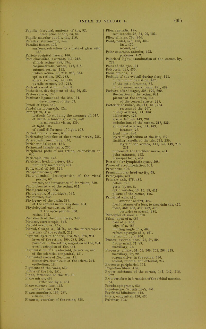 Papillae, lacrymal, anatomy of the, 92. cleseription of the, 83, 84. Papillo-maoular bundle, the, 216. Parallax, stereoscopic, 544. Parallel fissure, 406. surfaces, refraction by a plate of glass with, 466. Parieto-occipital fissure, 406. Pars chorioidealis corneoe, 143, 218. oiliaris retinae, 288, 334. conjunctivalis cornese, 142, 218, cutanea corneas, 142. iridica retinte, 43, 272, 288, 334. optica retinoe, 192, 288. scleralis oornese, 142, 218. uvealis corneas, 143, 248. Path of visual stimuli, 59, 60. Patheticus, development of the, 50, 53. Pecten scleras, 132. Pectinate ligament of the iris, 151. development of the, 53. Pencil of rays, 459. Pendulum myograph, 524. Perception, 413. methods for studying the accuracy of, 517. of depth in binocular vision, 542. in monocular vision, 539. of light, 505. of small differences of light, 508. Perfect normal vision, 606. Perforating branches of the corneal nerves, 238. Pericapsular membrane, 376. Periohorioidal space, 134, Perineural lymph-tracts, 236. Peripheral parts of our retina, color-vision in, 606. Periscopic lens, 473. Persistent hyaloid artery, 454, pupillary membrane, 437. Petit, canal of, 208, 379. Phosphorescence, 592. Photo-chemical decomposition of the visual purple, 628. process, the importance of, for vision, 639. Photo-chemistry of the retina, 617, Photogenic rays, 583. Photographs, Muybridge's, 536. Phototomes, 649. Phylogeny of the brain, 383. of the central nervous system, 384. Physiological excavation, 193. of the optic papilla, 336. retina, 192. Pial sheath of the optic nerve, 348. Pictures, stereoscopic, 543. Piebald eyebrows, 425. Piersol, George A., M.D., on the microscopical anatomy of the eyeball, 217. Pigment layer of the iris, 273, 275, 276, 281. layer of the retina, 190, 288, 292. particles in the retina, migration of the, 294. uveal, ectropion of the, 434. Pigmentation of the chorioid, defects in, 446. of the sclerotic, congenital, 431. Pigmented areas of Necturus, 11. connective-tissue colls of the sclera, 244. epithelium, 19. Pigments of the cones, 632. Pillars of the iris, 151. Pinna, formation of the, 28, 30, Plane mirror, 463. reflection by a, 461. Plano-concave lens, 473. -convex lens, 473. Plexus annularis, 156, 237. ciliaris, 152. Plexuses, vascular, of the retina, 338. Plica centralis, 196. semilunaris, 28, 34, 90, 123. PlicBB ciliares, 263, 264. Point, nodal, 476, 478, 484. first, 476. second, 476. Polar cataracts, anterior, 452. posterior, 452. Polarized light, examination of the cornea by, 224. Poles of the eye. 111. Polycoria, 435, 436. Porus opticus, 193. Position of the eyeball during sleep, 121. of minimum deviation, 467. of the optic foramina, 83. of the second nodal point, 491, 494. Positive after-images, 528, 529, 609. fluctuation of the retina, 647. picture of the cornea, 145. of the corneal spaces, 225. Posterior chamber, 48, 111, 181, 254. recesses of the, 207. ciliary arteries, 101, 103. dichotomy, 424. elastic lamina, 149, 231. endothelium of the cornea, 218, 232. ethmoidal arteries, 101, 103. foramen, 73. focal lines, 496. layer of epithelium of the iris, 177. limiting lamella of the iris, 273, 280. layer of the cornea, 141, 143, 149, 218, 231. nucleus of the trochlear nerve, 401. polar cataracts, 452. principal focus, 484. Post-zonular lymphatic space, 208. Power of accommodation, 501. Precuneus, 406. Premandibular head-cavity, 68. Presbyopia, 504. Primary axis, 478, 485, colors, 591. germ-layers, 8. optic vesicles, 13, 15, 38, 417. plexus of the cornea, 156. Principal axis, 476. anterior or first, 484. focal distance of a lens, to ascertain the, 470. focus, 462, 463, 470, 472, 478. posterior or second, 484. Principles of inertia, 528. Prism, apex of a, 466. base of a, 466. edge of a, 466. limiting angle of a, 468. refracting angle of a, 461. refraction by a, 466. Process, external nasal, 25, 27, 29. fronto-nasal, 27, 29. maxillary, 25. Processes, ciliary, 61, 53, 166, 262, 264, 418. maxillary, 27, 29. regenerative, in the retina, 636. scleral, internal and external, 247. Processus peripherici, 151. Projection fibres, 414. Proper substance of the cornea, 141, 142, 218, 222. Protovertebroo in formation of the orbital muscles, 64. Pseudo-optograms, 634. Pseudoscopo, Whoatstono's, 561. Psychical blindness, 412. Ptosis, congenital, 426, 430. Pulvinar, 396.