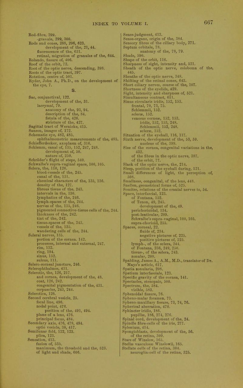 Eod-fibre, 299. -granule, 299, 300. Rods and cones, 288, 296, 623. development of the, 21, 44. fluorescence of the, 631. retinal, migration of granules of the, 644. Rolando, fissure of, 406. Roof of the orbit, 72. Root of the optic nerve, descending, 398. Roots of the optic tract, 397. Rotation, centre of, 501. Ryder, John A., Ph.D., on the development of the eye, 7. S. Sac, conjunctival, 122. development of the, 31. lacrymal, 79. anatomy of the, 93, 94. description of the, 84. fistula of the, 426. stricture of the, 427. Sagittal tract of Wernicke, 415. Sanson, images of, 172. Schematic eye, 482, 485. ophthalmometric measurements of the, 485. Schieffordecker, axoplasm of, 316. Schlemni, canal of, 135, 152, 247, 248. development of, 50. nature of, 250. Schroder's flight of steps, 510. Schwalbe's supra-vaginal space, ICQ, 105. Sclera, the, 110, 126. blood-vessels of the, 245. canal of the, 131. chemical characters of the, 135, 136. density of the, 127. fibrous tissue of the, 243. intervals in the, 130. lymphatics of the, 246. lymph-spaces of the, 244. nerves of the, 135, 2-16. pigmented connective-tissue cells of the, 244. thickness of the, 242. tint of the, 242. tissue-spaces of the, 243. vessels of the, 135. wandering cells of the, 244. Scleral nerves, 135. portion of the cornea. 142. processes, internal and cvternal, 247. rim, 132. ring, 194. sinus, 152. sulcus. 111. Sclero-corneal juncture, 246. Sclerophthalmos, 431. Sclerotic, the, 126, 217. and cornea, development of the, 48. coat, 126, 242. congenital pigmentation of the, 431. corpuscles, 243, 244. Sclerotica, 126. Second cerebral vesicle, 25. focal line, 496. nodal point, 476. position of the, 491, 494. plane of a lens, 476. principal focus, 484. Secondary a.\is, 476, 478, 484. optic vesicle, 38, 417. Semilunar fold, 122, 123. plica, 123. Sensation, 413. fusion of, 535. maximum, the threshold and the, 523. of light and shade, 606. I Sense-judgment, 413. Sense-organs, origin of the, 384. Sensory fibres of the ciliary body, 271. Septum orbitale, 78. anatomy of the, 78, 79. Shade, 590. Shape of the orbit, 116. Sharpness of sight, intensity and, 521. Sheath of the optic nerve, coloboma of the, 445. Sheaths of the optic nerve, 348. Shifting of the retinal cones, 643. Short ciliary nerves, course of the, 107. Shortness of the eyelids, 429. Sight, intensity and sharpness of, 521. Simultaneous contrast, 611. Sinus cireularis iridis, 152, 153. frontal, 70, 73, 75. Schlemmii, 152. sclerae, 152. venosus cornejE, 152, 153. iridis, 152, 153, 248. Schlemmii, 152, 248. scleraj, 152. Situation of the eyeball, 116, 117. Sixth nerve, development of the, 53, 69. nucleus of the, 399. Size of the cornea, congenital variations in the, 432. of the fibres in the optic nerve, 387. of the orbit, 77. Slack of the oi)tic nerve, the, 214. Sleep, position of the eyeball during, 121. Small dlHerenccs of light, the perception of, 508. Smallness, congenital, of the lens, 448. Snellen, geometrical forms of, 525. Somites, relations of the cranial nerves to, 54. Space, interfascial, 123. of Fontana. 152. of Tenon, 49, 245. develo])ment of the, 49. perichorioidal, 134. Eost-lenticular, 209. chwalbe's su])ra-vaginal, 100, 105. supra-chorioid, 255. Spaces, corneal, 22. fluids of, 234. negative pictures of, 225. positive pictures of, 225. lymph-, of the sclera, 244. of Fontana, 236, 249, 250. tissue-, of the sclera, 243. zonular, 208. Spalding, James A., A.M., M.D., translator of Dr. Mays's article, 617. Spatia zonularia, 208. Spatium interfasciale, 123. Specific gravity of the cornea, 141. Spectacles, stenopaic, 500. Spectrum, the, 584. visible, 583. Sphenoidal fissure, 76. Spheno-malar foramen, 73. Spheno-maxillary fissure, 73, 74, 76. Spherical aberration, 470. Sphincter iridis, 186. pupillae, 186, 274, 276. Spinal cord, development of the, 24. Spindle fibre-cells of the iris, 277. Splenium, 414. Spongioblasts, development of the, 56. of the retina, 309. Stars of Winslow, 165. Stella3 vasculosii; Winslowii, 165. Stellate cells of the retina, 304. neuroglia-cell of the retina, 325.