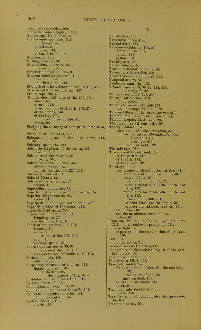 Stenopnic spectacles, 500. Stops, Schroder's flight of, 540. Stereoscope, Holmholtz's, 548. Stereoscopic apparatus, 547. microscope, 551. parallax, 544. pictures, 543. vision, fields of, 391. Stereoscopy, 393. Stilling, canal of, 368. Stimulations, alternate, 534. intermittent, 532. Stratiform amacrine cells, 310. Stratum cunei transversum, 414. nervosum, 147. proprium cunei, 414. Strength of a lens, determination of the, 479. Stricture of the lacrymal sac, 427. Stroboscope, the, 536. Stroma, chorioidal layer of the, 255, 257. chorioidea, 163. corneal, 222. layer, vascular, of the iris, 273, 274. of the cornea, 143. of the iris, 177. development of the, 52. vitrei, 209. Studying the accuracy of perception, methods of, 517. Sturm, focal interval of, 497. Subarachnoid space of the optic nerve, 214, 348. Subdural space, the, 214. Subepithelial plexus of the cornea, 157. stratum, 221. Substance of the vitreous, 209. vitreous, 364. Substantia corticalis lentis, 350. fibrosa corneae, 143. propria corneaB, 143, 222, 227. Successive contrast, 611. Sulci of Monro, 55. Sulcus scleras externus. 111. scleral. 111. Superciliary eminences, 79. Superficial stroma plexus of the cornea, 157. Superior oblique muscle, 98. rectus, 91. Superposition of images in the brain, 393. Supporting fibres of the cornea, 224. Supra-chorioid space, 255. Supra-chorioidal lamina, 134. lymph-space, 256. Supra-chorioidea, the, 161. Supra-orbital arteries, 101, 103. foramen, 70. nerve, 86. course of the, 106, 107. notch, 70. Supra-scieral space, 123. Supra-trochlear nerve, 86, 90. course of the, 106, 107. Supra-vaginal space, Schwalbe's, 100, 105. Surface, dioptric, 459. reflecting, 459. Suspensory apparatus of the lens, 372. ligament, Lockwood's, 108. of the lens, 207. development of the, 50, 418. Sustentacular tissue, the retinal, 319. Sylvius, fissure of, 406. Symblepharon, congenital, 429. Sympatnetic filaments of the orbit, 105, Synechia, congenital anterior, 424. of the iris, anterior, 439. System, dioptric, 474. metric, 474. T. Talbot's law, 535. Tangential fibres, 414. Tapetal fibres, 414. Tapetum coUulosum, 164, 259. , fibrosum, 164, 259. retinal, 628. yellow, 628. Tarsal plates, 78. Tarsus, inferior, 92. Tear-duct, formation of the, 26. Telescope, Zeiss's relief, 549. Telestereoscope, Helmholtz's, 549. Temporal artery, 85. Tendon of Zinn, the, 213. Tenon's capsule, 89, 96, 99, 123, 246. anatomy of, 99. Tenon, space of, 49, 123, 245. Tension, intra-ocular, 159. of the eyeball, 199. Tensor chorioidea, 170, 266, 267. tarsi, development of the, 70. Terminal fibres of the corneal nerves, 239. Thalami, optic, rudiments of the, 23, 24. Thalamus, optic, 23, 24, 395, 396. Theories of the vitreous body, 363. Theory, contact, 315. correlation, of color-perception, 594. of color-perception, Ebbinghaus's, 614. Helmholtz's, 598. Hering's, 613. undulation, of light, 582. Thermic rays, 583. Thickness of the chorioid, 159. of the cornea, 218. of the iris, 174. ot the sclera, 242. Third eyelid, 123. nerve, anterior dorsal nucleus of the, 401. anterior ventral nucleus of the, 401. course of the, 105. development of the, 53, 57. lateral anterior small-celled nucleus of the, 482. mesial anterior small-celled nucleus of the, 482. nucleus of the, 400, 401. posterior dorsal nucleus of the, 401. posterior ventral nucleus of the, 401. Threshold, the, 505. and the maximum sensation, 523. values, 605. Thomson, William, M.D., and Weiland, Carl, M.D., on normal color-perception, 581. Time of light, 523. of perception, the reaction-time of light and, 536. Tint, 590. of the sclera, 242. Tissue-spaces of the sclera, 243. Topograjjhy of the occipital region of the cere- bral cortex, 405. Total accommodation, 502. Totally color-blind, 604. Tract, chorioidal, 254. optic, connection of the, with the mid-brain, 397. development of the, 59. intra-ccrebral, 415. sagittal, of Wernicke, 415. uveal, 254 Tractus spiralis foraminosus, 132. uvealis, 158. Transformation of light into electrical processes, the, 617. Transition-colors, 584.