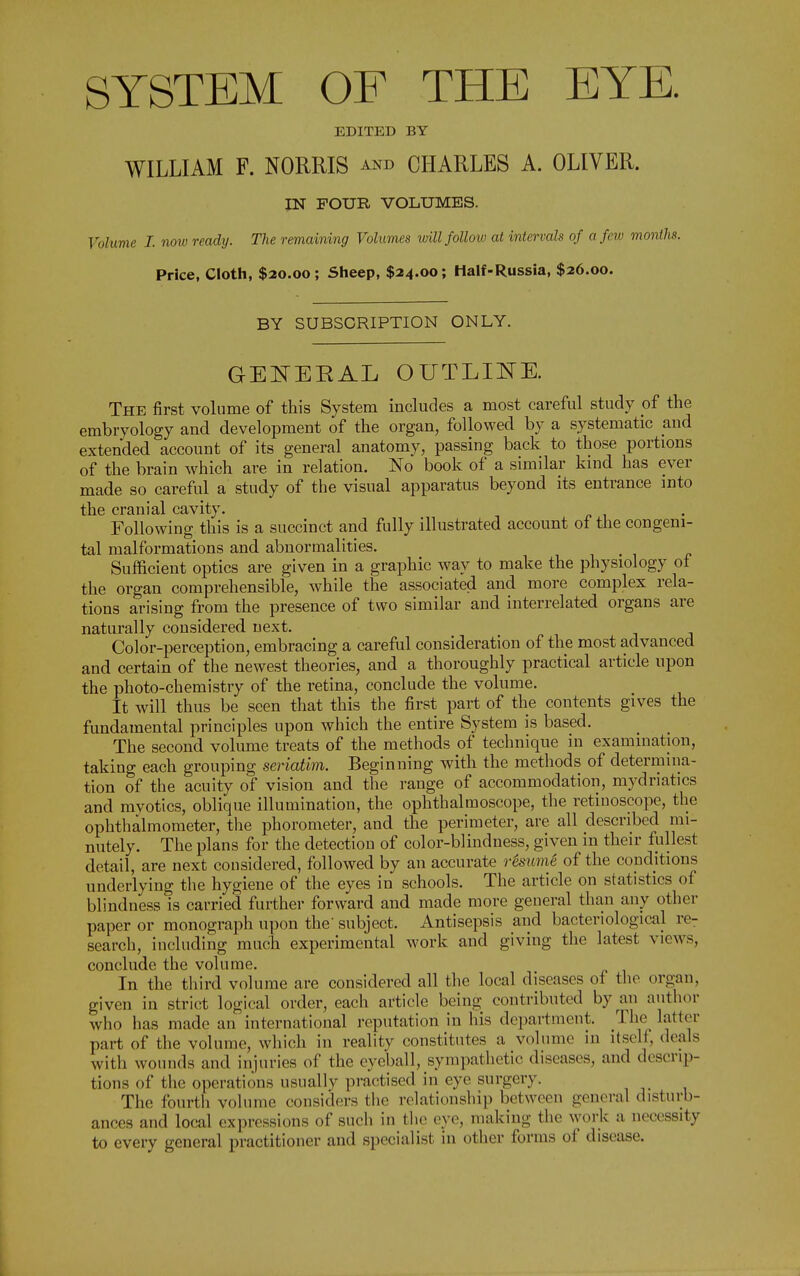 SYSTEM OF THE EYE. EDITED BY WILLIAM F. NORRIS and CHARLES A. OLIVER. IN FOUR VOLUMES. Volume I. now ready. The remaining Volumes will follow at intervals of a few months. Price, Cloth, $20.00; Sheep, $24.00; Half-Russia, $26.00. BY SUBSCRIPTION ONLY. GEl^EEAL OUTLII^E. The first volume of this System includes a most careful study of the embryology and development of the organ, followed by a systematic and extended account of its general anatomy, passing back to those portions of the brain which are in relation. No book of a similar kind has ever made so careful a study of the visual apparatus beyond its entrance into the cranial cavity. Following this is a succinct and fully illustrated account of the congeni- tal malformations and abnormalities. Sufficient optics are given in a graphic way to make the physiology of the organ comprehensible, while the associated and more complex rela- tions arising from the presence of two similar and interrelated organs are naturally considered next. Color-perception, embracing a careful consideration of the most advanced and certain of the newest theories, and a thoroughly practical article upon the photo-chemistry of the retina, conclude the volume. It will thus be seen that this the first part of the contents gives the fundamental principles upon which the entire System is based. _ The second voliune treats of the methods of technique in examination, taking each grouping seriatim. Beginning with the methods of determina- tion of the acuity of vision and the range of accommodation, mydriatics and myotics, oblique illumination, the ophthalmoscope, the retiuoscope, the ophthalmometer, the phorometer, and the perimeter, are all described mi- nutely. The plans for the detection of color-blindness, given in their fullest detail, are next considered, followed by an accurate resume of the conditions underlying the hygiene of the eyes in schools. The article on statistics of blindness is carried further forward and made more general than any other paper or monograph upon the' subject. Antisepsis and bacteriological re- search, including much experimental work and giving the latest views, conclude the volume. In the third volume are considered all the local diseases of the organ, given in strict logical order, each article being contributed by an author who has made an international reputation in his department. Tlie^ latter part of the volume, which in reality constitutes a volume in itself, deals with wounds and injuries of the eyeball, sympathetic diseases, and descrip- tions of the operations usually practised in eye surgery. The fourth volume considers the relationship between general disturb- ances and local expressions of such in the eye, making the work a necessity to every general practitioner and specialist in other forms of disease.