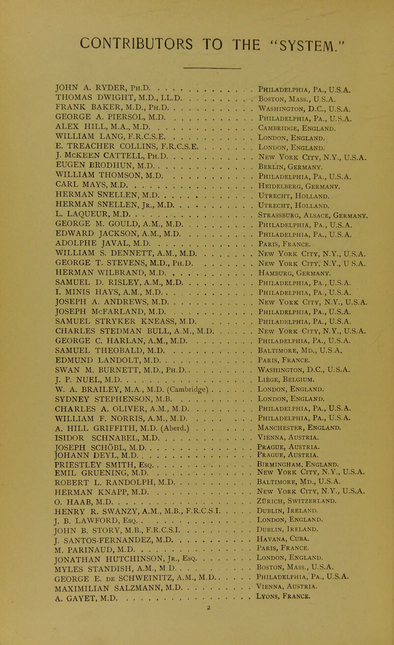 CONTRIBUTORS TO THE '^SYSTEM. JOHN A. RYDER, Ph.D Philadelphia, Pa., U.S.A. THOMAS DWIGHT, M.D., LL.D Boston, Mass., U.S.A. FRANK BAKER, M.D., Ph.D Washington, D.C, U.S.A. GEORGE A. PIERSOL, M.D Philadelphia, Pa., U.S.A. ALEX HILL, M.A., M.D Cambridge, England. WILLIAM LANG, F.R.C.S.E London, England. E. TREACHER COLLINS, F.R.C.S.E London, England. J. McKEEN CATTELL, Ph.D New York City, N.Y., U.S.A. EUGEN BRODHUN, M.D Berlin, Germany. WILLIAM THOMSON, M.D Philadelphia, Pa., U.S.A. CARL MAYS, M.D Heidelberg, Germany. HERMAN SNELLEN, M.D Utrecht, Holland. HERMAN SNELLEN, Jr., M.D Utrecht, Holland. L. LAQUEUR, M.D Strassburg, Alsace, Germany, GEORGE M. GOULD, A.M., M.D Philadelphia, Pa., U.S.A. EDWARD JACKSON, A.M., M.D Philadelphia, Pa., U.S.A. ADOLPHE JAVAL, M.D Paris, France. WILLIAM S. DENNETT, A.M., M.D New York City, N.Y., U.S.A. GEORGE T. STEVENS, M.D., Ph.D New York City, N.Y., U S.A. HERMAN WILBRAND, M.D Hamburg, Germany. SAMUEL D. RISLEY, A.M., M.D Philadelphia, Pa., U.S.A. I. MINIS HAYS, A.M., M.D. Philadelphia, Pa., U.S.A. JOSEPH A. ANDREWS, M.D New York City, N.Y., U.S.A. JOSEPH McFARLAND, M.D Philadelphia, Pa., U.S.A. SAMUEL STRYKER KNEASS, M.D Philadelphia, Pa., U.S.A. CHARLES STEDMAN BULL, A.M., M.D New York City, N.Y., U.S.A. GEORGE C. HARLAN, A.M., M.D Philadelphia, Pa., U.S.A. SAMUEL THEOBALD, M.D Baltimore, Md., U.S.A. EDMUND LANDOLT, M.D Paris, France. SWAN M. BURNETT, M.D., Ph.D Washington, D.C, U.S.A. J. P. NUEL, M.D Liege, Belgium. W. A. BRAILEY, M.A., M.D. (Cambridge) London, England. SYDNEY STEPHENSON, M.B London, England. CHARLES A. OLIVER, A.M., M.D Philadelphia, Pa., U.S.A. WILLIAM F. NORRIS, A.M., M.D Philadelphia, Pa., U.S.A. A. HILL GRIFFITH, M.D. (Aberd.) ....... Manchester, England. ISIDOR SCHNABEL, M.D Vienna, Austria. JOSEPH SCHOBL, M.D Prague, Austria. JOHANN DEYL, M.D Prague, Austria. PRIESTLEY SMITH, Esq Birmingham, England. EMIL GRUENING, M.D New York City, N.Y., U.S.A. ROBERT L. RANDOLPH, M.D Baltimore, Md., U.S.A. HERMAN KNAPP, M.D New York City, N.Y., U.S.A. O. HAAB, M.D ZtfRicH, Switzerland. HENRY R. SWANZY, A.M., M.B., F.R.C.S.I Dublin, Ireland. J. B. LAWFORD, Esq. . London, England. JOHN B. STORY, M.B., F.R.C.S.I Dublin, Ireland. J. SANTOS-FERNANDEZ, M.D Havana, Cuba. M. PARINAUD, M.D Paris, France. JONATHAN HUTCHINSON, Jr., Esq London, England. MYLES STANDISH, A.M., M D Boston, Mass., U.S.A. GEORGE E. de SCHWEINITZ, A.M., M.D Philadelphia, Pa., U.S.A. MAXIMILIAN SALZMANN, M.D Vienna, Austria. A. GAYET, M.D Lyons, France.