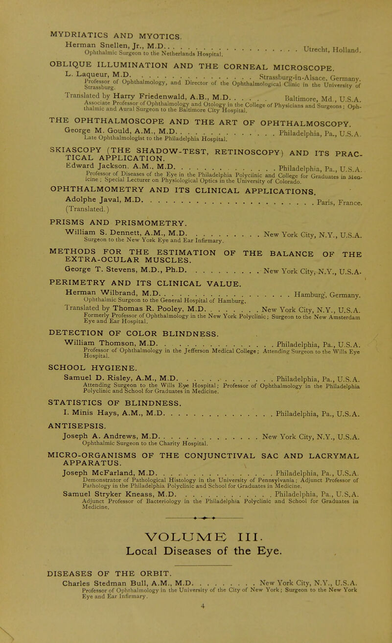 MYDRIATICS AND MYOTICS. Herman Snellen, Jr., M.D.. . t,, tt n j Ophthalmic Surgeon to the Netherlands Hospital.Ulrecht, Holland. OBLIQUE ILLUMINATION AND THE CORNEAL MICROSCOPE. L. Laqueur, M.D Strassburg-in-Alsace. Germany Stmssburg ^P'''^''°'°ey. '^d ^i--^^ °f >he Ophthalmolog.cal Clinic in the University of Translated by Harry Friedenwald, A.B., M.D Baltimore Md USA ,'^,n1?.''i^ Professor of Ophthalmology and Otology in the College of Physicians and Surgeons ;'ophl thalmic and Aural Surgeon to the Baltimore City Hospital. b-: ». upn THE OPHTHALMOSCOPE AND THE ART OF OPHTHALMOSCOPY George M. Gould A.M. M.D Philadelphia, Pa., U.S.A. Late Ophthalmologist to the Philadelphia Hospital. SKIASCOPY (THE SHADOW-TEST, RETINOSCOPY) AND ITS PRAC TICAL APPLICATION. ' t-KAC- Edward Jackson. A.M.. M.D Philadelphia, Pa., U.S A Professor of Diseases of the Eye in the Philadelphia Polyclinic and College for Graduates in Mea- icme ; Special Lecturer on Physiological Optics in the University of Colorado. OPHTHALMOMETRY AND ITS CLINICAL APPLICATIONS. Adolphe Javal, M.D 'p^^is, France. (Translated.) PRISMS AND PRISMOMETRY. William S. Dennett, A.M., M.D New York City, N.Y., USA Surgeon to the New York Eye and Ear Infirmary. METHODS FOR THE ESTIMATION OF THE BALANCE OF THE EXTRA-OCULAR MUSCLES. George T. Stevens, M.D., Ph.D New York City, N.Y., U.S.A. PERIMETRY AND ITS CLINICAL VALUE. Herman Wilbrand, M.D Hamburg. Gennany. Ophthalmic Surgeon to the General Hospital of Hamburg. Translated by Thomas R. Pooley, M.D New York City, N.Y., U.S.A. Formerly Professor of Ophthalmology in the New York Polyclinic; Surgeon to the'New Amsterdam Eye and Ear Hospital. DETECTION OF COLOR BLINDNESS. William Thomson, M.D. . Philadelphia, Pa., U.S.A. Professor of Ophthalmology in the Jeflferson Medical College; Attending Surgeon to the Wills Eye Hospital. SCHOOL HYGIENE. Samuel D. Risley, A.M., M.D. Philadelphia, Pa., U.S.A. Attending Surgeon to the Wills Eye Hospital; Professor of Ophthalmology in the Philadelphia Polyclinic and School for Graduates in Medicine. STATISTICS OF BLINDNESS. I. Minis Hays, A.M., M.D Philadelphia, Pa., U.S.A. ANTISEPSIS. Joseph A. Andrews, M.D New York City, N.Y., U.S.A. Ophthalmic Surgeon to the Charity Hospital. MICRO-ORGANISMS OF THE CONJUNCTIVAL SAC AND LACRYMAL APPARATUS. Joseph McFarland, M.D Philadelphia, Pa., U.S.A. Demonstrator of Pathological Histology in the University of Pennsylvania; Adjunct Professor of Pathology in the Philadelphia Polyclinic and School for Graduates in Medicine. Samuel Stryker Kneass, M.D Philadelphia, Pa., U.S.A. Adjunct Professor of Bacteriology in the Philadelphia Polyclinic and School for Graduates in Medicine. «—♦ » VOIvUMK III. Local Diseases of the Eye. DISEASES OF THE ORBIT. Charles Stedman Bull, A.M., M.D New York City, N.Y., U.S.A. Professor of Ophthalmology in the University of the City of New York; Surgeon to the New York Eye and Ear Infirmary.