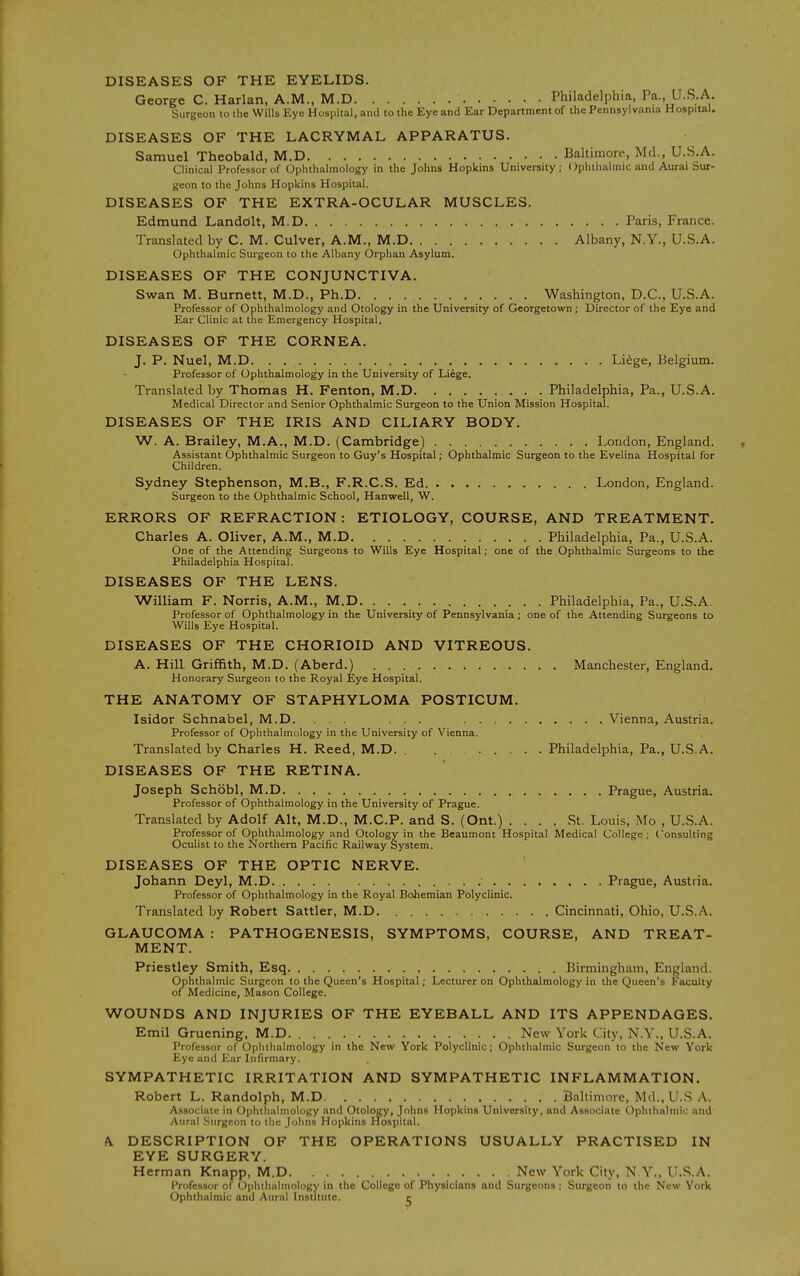 DISEASES OF THE EYELIDS. George C. Harlan, A.M., M.D Philadelphia, Pa., U.S.A. Surgeon to the Wills Eye Hospital, and to the Eye and Ear Department of the Pennsylvania Hospital. DISEASES OF THE LACRYMAL APPARATUS. Samuel Theobald, M.D Baltimore, Md., U.S.A. Clinical Professor of Ophthalmology in the Johns Hopkins University; Ophthalmic and Aurai Sur- geon to the Johns Hopkins Hospital. DISEASES OF THE EXTRA-OCULAR MUSCLES. Edmund Landolt, M.D Paris, France. Translated by C. M. Culver, A.M., M.D Albany, N.Y., U.S.A. Ophthalmic Surgeon to the Albany Orphan Asylum. DISEASES OF THE CONJUNCTIVA. Swan M. Burnett, M.D., Ph.D Washington, D.C., U.S.A. Professor of Ophthalmology and Otology in the University of Georgetown ; Director of the Eye and Ear Clinic at the Emergency Hospital. DISEASES OF THE CORNEA. J. P. Nuel, M.D Li^ge, Belgium. Professor of Ophthalmology in the University of Liege. Translated by Thomas H. Fenton, M.D Philadelphia, Pa., U.S.A. Medical Director and Senior Ophthalmic Surgeon to the Union Mission Hospital. DISEASES OF THE IRIS AND CILIARY BODY. W. A. Brailey, M.A., M.D. (Cambridge^ London, England. Assistant Ophthalmic Surgeon to Guy's Hospital; Ophthalmic Surgeon to the Evelina Hospital for Children. Sydney Stephenson, M.B., F.R.C.S. Ed London, England. Surgeon to the Ophthalmic School, Hanwell, W. ERRORS OF REFRACTION: ETIOLOGY, COURSE, AND TREATMENT. Charles A. Oliver, A.M., M.D Philadelphia, Pa., U.S.A. One of the Attending Surgeons to Wills Eye Hospital; one of the Ophthalmic Surgeons to the Philadelphia Hospital. DISEASES OF THE LENS. William F. Norris, A.M., M.D Philadelphia, Pa., U.S.A Professor of Ophthalmology in the University of Pennsylvania; one of the Attending Surgeons to Wills Eye Hospital. DISEASES OF THE CHORIOID AND VITREOUS. A. Hill Griffith, M.D. (Aberd.) Manchester, England. Honorary Surgeon to the Royal Eye Hospital. THE ANATOMY OF STAPHYLOMA POSTICUM. Isidor Schnabel, M.D. ... ... Vienna, Austria. Professor of Ophthalmology in the University of Vienna. Translated by Charles H. Reed, M.D. . Philadelphia, Pa., U.S.A. DISEASES OF THE RETINA. Joseph Schobl, M.D Prague, Austria. Professor of Ophthalmology in the University of Prague. Translated by Adolf Alt, M.D., M.C.P. and S. (Ont.) .... St. Louis, Mo , U.S.A. Professor of Ophthalmology and Otology in the Beaumont Hospital Medical College; Consulting Oculist to the Northern Pacific Railway System. DISEASES OF THE OPTIC NERVE. Johann Deyl, M.D. Prague, Austria. Professor of Ophthalmology in the Royal Bohemian Polyclinic. Translated by Robert Sattler, M.D Cincinnati, Ohio, U.S.A. GLAUCOMA : PATHOGENESIS, SYMPTOMS, COURSE, AND TREAT- MENT. Priestley Smith, Esq . Birmingham, England. Ophthalmic Surgeon to the Queen's Hospital; Lecturer on Ophthalmology in the Queen's Faculty of Medicine, Mason College. WOUNDS AND INJURIES OF THE EYEBALL AND ITS APPENDAGES. Emil Gruening, M.D New York City, N.Y., U.S.A. Professor of Ophthalmology in the New York Polyclinic; Ophthalmic Surgeon to the New York Eye and Ear Infirmary. SYMPATHETIC IRRITATION AND SYMPATHETIC INFLAMMATION. Robert L. Randolph, M.D Baltimore, Md.,U.S A, Associate in Ophthalmology and Otology, Johns Hopkins University, and Associate Ophthalmic and Aural Surgeon to the Johns Hopkins Hospital. A. DESCRIPTION OF THE OPERATIONS USUALLY PRACTISED IN EYE SURGERY. Herman Knapp, M.D New York City, N Y., U.S.A. Professor of Ophthalmology in the College of Physicians and Surgeons ; Surgeon to the New York Ophthalmic and Aural Institute. ^