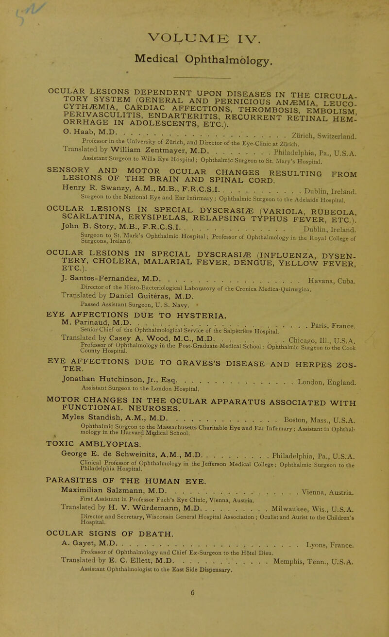 VOLXJMK IV. Medical Ophthalmology. °^^J^,^^SIONS DEPENDENT UPON DISEASES IN THE CIRCUI A TORY SYSTEM (GENERAL AND PERNICIOUS ANEMIA LFUrn CYTH^MIA. CARDIAC AFFECTIONS, THROMBOS^ EMBOLISM PERIVASCULITIS, ENDARTERITIS, RECURRENT RETINAL HEM ^ ORRHAGE IN ADOLESCENTS, ETC.). '^'^^^^'^ ' ^^^^NAL HEM- O. Haab, M.D y • ■ u t; •. i ^ „ ; . , „ . Zurich, bwiUerland. Professor in the University of Zurich, and Director of the Eye-Clinic at Zurich Translated by William Zentmayer, M.D Philadelphia, Pa., U.S.A Assistant Surgeon to Wills Eye Hospital; Ophthalmic Surgeon to St. Mary's Hospital. MOTOR OCULAR CHANGES RESULTING FROM LESIONS OF THE BRAIN AND SPINAL CORD. '''''^'''^'^ ^ Henry R. Swanzy, A.M., M.B., F.R.C.S.I Dublin, Ireland. Surgeon to the National Eye and Ear Infirmary; Ophthalmic Surgeon to the Adelaide Hospital. OCULAR LESIONS IN SPECIAL DYSCRASI/E (VARIOLA RUBEOLA SCARLATINA, ERYSIPELAS, RELAPSING TYPHUS FEVER ETC^' John B. Story, M.B., F.R.C.S.I Dublin, Ireland.' lur|eons'°Ireland'^'''^ Ophthalmic Hospital; Professor of Ophthalmology in the Royal College of OCULAR LESIONS IN SPECIAL DYSCRASI^ (INFLUENZA DYSEN- TERY, CHOLERA, MALARIAL FEVER, DENGUE, YELLOW FEVER, ETC). J. Santos-Fernandez, M.D Havana, Cuba. Director of the Histo-Bacteriological Laboratory of the Cronica Medica-Quirurgica. Translated by Daniel Guiteras, M.D. Passed Assistant Surgeon, U. S. Navy. • EYE AFFECTIONS DUE TO HYSTERIA. M. Parinaud, M D Paris, France. benior Chief of the Ophthalmological Service of the Salpfetriere Hospital. Translated by Casey A. Wood, M.C., M.D Chicaao, III U .S A Professor of Ophthalmology in the Post-Graduate Medical School; Ophthalmic Surgeon to the Cook County Hospital. ^Y^^^^ECTIONS DUE TO GRAVES'S DISEASE AND HERPES ZOS- TER. Jonathan Hutchinson, Jr., Esq London. England. Assistant Surgeon to the London Hospital. MOTOR CHANGES IN THE OCULAR APPARATUS ASSOCIATED WITH FUNCTIONAL NEUROSES. ^v-x-h^icu wiiw Myles Standish, A.M., M.D Boston, Mass., U.S.A. Ophthalmic Surgeon to the Massachusetts Charitable Eye and Ear Infirmary; Assistant in Ophthal- ^ mology m the Harvard M^cal School. >■ i TOXIC AMBLYOPIAS. George E. de Schweinitz, A.M., M.D Philadelphia, Pa., U.S.A. Clinical Professor of Ophthalmology in the Jeflferson Medical College; Ophthalmic Surgeon to the Philadelphia Hospital. = o PARASITES OF THE HUMAN EYE. Maximilian Salzmann, M.D Vienna, Austria. First Assistant in Professor Fuch's Eye Clinic, Vienna, Austria. Translated by H. V. Wiirdemann, M.D Milwaukee, Wis., U.S.A. Director and Secretary, Wisconsin General Hospital Association ; Oculist and Aurist to the Children's Hospital. OCULAR SIGNS OF DEATH. A. Gayet, M.D Lyons, France. Professor of Ophthalmology and Chief Ex-Surgeon to the Hatel Dieu. Translated by E. C. Ellett, M.D Memphis, Tenn., U.S.A. Assistant Ophthalmologist to the East Side Dispensary.