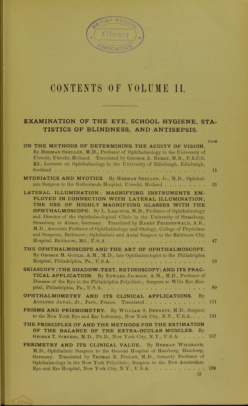 CONTENTS OF VOLUME II. EXAMINATION OF THE EYE, SCHOOL HYGIENE, STA- TISTICS OF BLINDNESS, AND ANTISEPSIS. PAGE ON THE METHODS OF DETERMINING THE ACUITY OF VISION. By Herman Snellen, M.D., Professor of Ophthalmology in the University of Utrecht, Utrecht, Holland. Translated by George A. Berry, M.B., F.E.C.S. Ed., Lecturer on Ophthalmology in the University of Edinburgh, Edinburgh, Scotland 11 MYDRIATICS AND MYOTICS. By Herman Snellen, Jr., M.D., Ophthal- mic Surgeon to the Netherlands Hospital, Utrecht, Holland 31 LATERAL ILLUMINATION : MAGNIFYING INSTRUMENTS EM- PLOYED IN CONNECTION WITH LATERAL ILLUMINATION; THE USE OF HIGHLY MAGNIFYING GLASSES WITH THE OPHTHALMOSCOPE. By L. Laqueur, M.D., Professor of Ophthalmology and Director of the Ophthalmological Clinic in the University of Strassburg, Strassburg in Alsace, Germany. Translated by Harry Eriedenwald, A.B., M.D., Associate Professor of Ophthalmology and Otology, College of Physicians and Surgeons, Baltimore; Ophthalmic and Aural Surgeon to the Baltimore City Hospital, Baltimore, Md., U.S.A 47 THE OPHTHALMOSCOPE AND THE ART OF OPHTHALMOSCOPY. By George M. Gotjld, A.M., M.D., late Ophthalmologist to the Philadelphia Hospital, Philadelphia, Pa., U.S.A 63 SKIASCOPY (THE SHADOW-TEST, RETINOSCOPY) AND ITS PRAC- TICAL APPLICATION. By Edward Jackson, A.M., M.D., Professor of Diseases of the Eye in the Philadelphia Polyclinic; Surgeon to Wills Eye Hos- pital, Philadelphia, Pa., U.S.A 89 OPHTHALMOMETRY AND ITS CLINICAL APPLICATIONS. By Adolphe Javal, Jr., Paris, France. Translated Ill PRISMS AND PRISMOMETRY. By William S. Dennett, M.D., Surgeon to the New York Eye and Ear Infirmary, New York City, N.Y., U.S.A. . . . 141 THE PRINCIPLES OF AND THE METHODS FOR THE ESTIMATION OF THE BALANCE OF THE EXTRA-OCULAR MUSCLES. By George T. Stevens, M.D., Ph.D., New York City, N.Y., U.S.A 167 PERIMETRY AND ITS CLINICAL VALUE. By Herman Wilbrand, M.D., Ophthalmic Surgeon to the General Hospital of Hamburg, Hamburg, Germany. Translated by Thomas K. Pooley, M.D., formerly Professor of Ophthalmology in the New York Polyclinic; Surgeon to the New Amsterdam Eye and Ear Hospital, New York City, N.Y., U.S.A 189