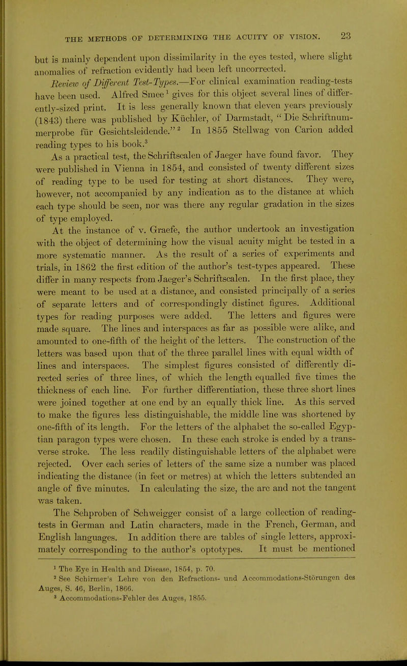 but is mainly dependent upon dissimilarity in the eyes tested, where slight anomalies of refraction evidently had been left uncorrected. Rev'mo of Different Test-Types.—For clinical examination reading-tests have been used. Alfred Sraee ^ gives for this object several lines of diflfer- entlv-sized print. It is less generally known that eleven years previously (1843) there was published by Kiichler, of Darmstadt,  Die Schriftnum- merprobe fur Gesichtsleidende. ^ In 1855 Stellwag von Carion added reading types to his book.^ As a practical test, the Schriftscalen of Jaeger have found favor. They were published in Vienna in 1854, and consisted of twenty different sizes of reading type to be used for testing at short distances. They were, however, not accompanied by any indication as to the distance at which each type should be seen, nor was there any regular gradation in the sizes of type employed. At the instance of v. Graefe, the author undertook an investigation with the object of determining how the visual acuity might be tested in a more systematic manner. As the result of a series of experiments and trials, in 1862 the first edition of the author's test-types appeared. These differ in many respects from Jaeger's Schriftscalen. In the first place, they were meant to be used at a distance, and consisted principally of a series of separate letters and of correspondingly distinct figures. Additional types for reading purposes were added. The letters and figures were made square. The lines and interspaces as far as possible were alike, and amounted to one-fifth of the height of the letters. The construction of the letters was based upon that of the three parallel lines with equal width of lines and interspaces. The simplest figures consisted of differently di- rected series of three lines, of which the length equalled five times the thickness of each line. For further differentiation, these three short lines were joined together at one end by an equally thick line. As this served to make the figures less distinguishable, the middle line was shortened by one-fifth of its length. For the letters of the alphabet the so-called Egyp- tian paragon types were chosen. In these each stroke is ended by a trans- verse stroke. The less readily distinguishable letters of the alphabet were rejected. Over each series of letters of the same size a number was placed indicating the distance (in feet or metres) at which the letters subtended an angle of five minutes. In calculating the size, the arc and not the tangent v/as taken. The Sehproben of Schweigger consist of a large collection of reading- tests in German and Latin characters, made in the French, German, and English languages. In addition there are tables of single letters, approxi- mately corresponding to the author's optotypes. It must be mentioned ' The Eye in Health and Disease, 1854, p. 70. * See Schirmer's Lehre von den Befractions- und Accommodations-Storungen des Auges, S. 46, Berlin, 1806. ' Accommodation.s-Fehler des Auges, 1855.