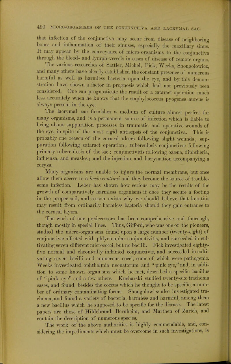 that infection of the conjunctiva may occur from disease of neighboring bones and inflammation of their sinuses, especially the maxillary sinus. It may appear by the conveyance of micro-organisms to the conjunctiva through the blood- and lymph-vessels in cases of disease of remote organs. The various researches of Sattler, Michel, Fick, Weeks, Shongolowicz, and many others have clearly established the constant presence of numerous harmful as well as harmless bacteria upon the eye, and by this demon- stration have shoM'n a factor in prognosis which had not previously been considered. One can prognosticate the result of a cataract operation much less accurately when he knows that the staphylococcus pyogenes aureus is always present in the eye. The lacrymal sac furnishes a medium of culture almost perfect for many organisms, and is a permanent source of infection which is liable to bring about suppuration processes in traumatic and operative wounds of the eye, in spite of the most rigid antisepsis of the conjunctiva. This is probably one reason of the corneal ulcers following slight wounds; sup- puration following cataract operation; tuberculosis conjunctivae following primary tuberculosis of the sac ; conjunctivitis following ozsena, diphtheria, influenza, and measles; and the injection and lacrymatiou accompanying a coryza. Many organisms are unable to injure the normal membrane, but once allow them access to a Idesio continui and they become the source of trouble- some infection. Leber has shown how serious may be the results of the growth of comparatively harmless organisms if once they secure a footing in the proper soil, and reason exists why we should believe that keratitis may result from ordinarily harmless bacteria should they gain entrance to the corneal layers. The work of our predecessors has been comprehensive and thorough, though mostly in special lines. Thus, Giffbrd, who was one of the pioneers, studied the micro-organisms found upon a large number (twenty-eight) of conjunctivae affected with phlyctenular conjunctivitis, and succeeded in cul- tivating seven different micrococci, but no bacilli. Fick investigated eighty- five normal and chronically inflamed conjunctivse, and succeeded in culti- vating seven bacilli and numerous cocci, some of which were pathogenic. Weeks investigated ophthalmia neonatorum and pink eye,and, in addi- tion to some known organisms which he met, described a specific bacillus of pink eye and a few others. Kucharski studied twenty-six trachoma cases, and found, besides the coccus which he thought to be specific, a num- ber of ordinary contaminating forms. Shongolowicz also investigated tra- choma, and found a variety of bacteria, harmless and harmful, among them a new bacillus which he supposed to be specific for the disease. The latest papers are those of Hildebrand, Bernheim, and Marthen of Zurich, and contain the description of numerous species. The work of the above authorities is highly commendable, and, con- sidering the impediments which must be overcome in such investigations, is