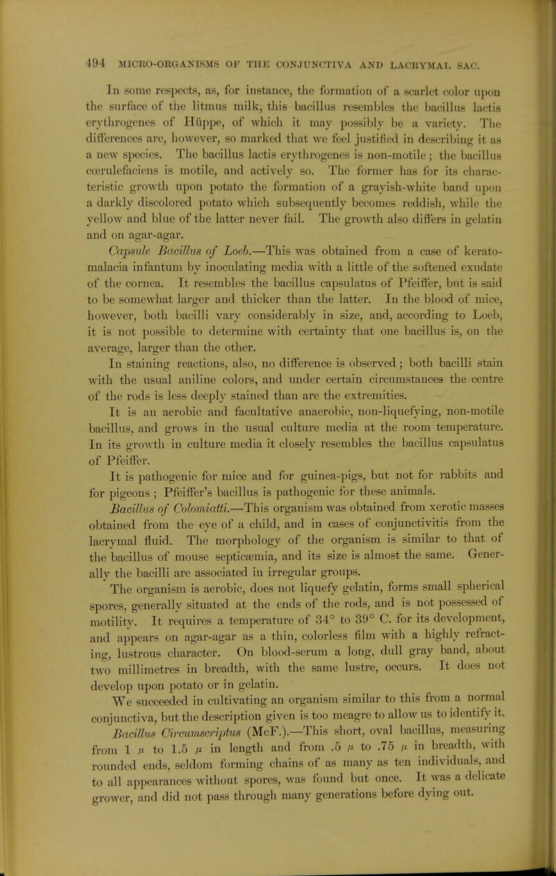 In some respects, as, for instance, the formation of a scarlet color upon the surface of the litmus milk, this bacillus resembles the bacillus lactis erythrogenes of Hiippe, of Avhicli it may possibly be a variety. The differences are, however, so marked that we feel justified in describing it as a new species. The bacillus lactis erythrogenes is non-motile ; the bacillus ccerulefaciens is motile, and actively so. The former has for its charac- teristic growth upon potato the formation of a grayish-white band upon a darkly discolored potato which subsequently becomes reddish, while the yellow and blue of the latter never fail. The growth also differs in gelatin and on agar-agar. Capsule Bacillus of Loeb.—This was obtained from a case of kerato- malacia infantum by inoculating media with a little of the softened exudate of the cornea. It resembles the bacillus capsulatus of Pfeiffer, but is said to be somewhat larger and thicker than the latter. In the blood of mice, however, both bacilli vary considerably in size, and, according to Loeb, it is not possible to determine with certainty that one bacillus is, on the average, larger than the other. In staining reactions, also, no difference is observed; both bacilli stain with the usual aniline colors, and under certain circumstances the centre of the rods is less deeply stained than are the extremities. It is au aerobic and facultative anaerobic, non-liquefying, non-motile bacillus, and grows in the usual culture media at the room temperature. In its growth in culture media it closely resembles the bacillus capsulatus of Pfeiffer. It is pathogenic for mice and for guinea-pigs, but not for rabbits and for pigeons ; Pfeiffer's bacillus is pathogenic for these animals. Bacillus of Colomiatti.—This organism was obtained from xerotic masses obtained from the eye of a child, and in cases of conjunctivitis from the lacrymal fluid. The morphology of the organism is similar to that of the bacillus of mouse septicaemia, and its size is almost the same. Gener- ally the bacilli are associated in irregular groups. The organism is aerobic, does not liquefy gelatin, forms small spherical spores, generally situated at the ends of the rods, and is not possessed of motility. It requires a temperature of 34° to 39° C. for its development, and appears on agar-agar as a thin, colorless film with a highly refract- ing, lustrous character. On blood-serum a long, dull gray band, about two millimetres in breadth, with the same lustre, occurs. It does not develop upon potato or in gelatin. We succeeded in cultivating an oi-ganisni similar to this from a normal conjunctiva, but the description given is too meagre to allow us to identify it. Bacillus arcumscriptus (McF.).—This short, oval bacillus, measuring from 1 M to 1.5 M in length and from .5 m to .75 fi in breadth, with rounded ends, seldom forming chains of as many as ten individuals, and to all appearances without spores, was found but once. It was a delicate grower, and did not pass through many generations before dying out.