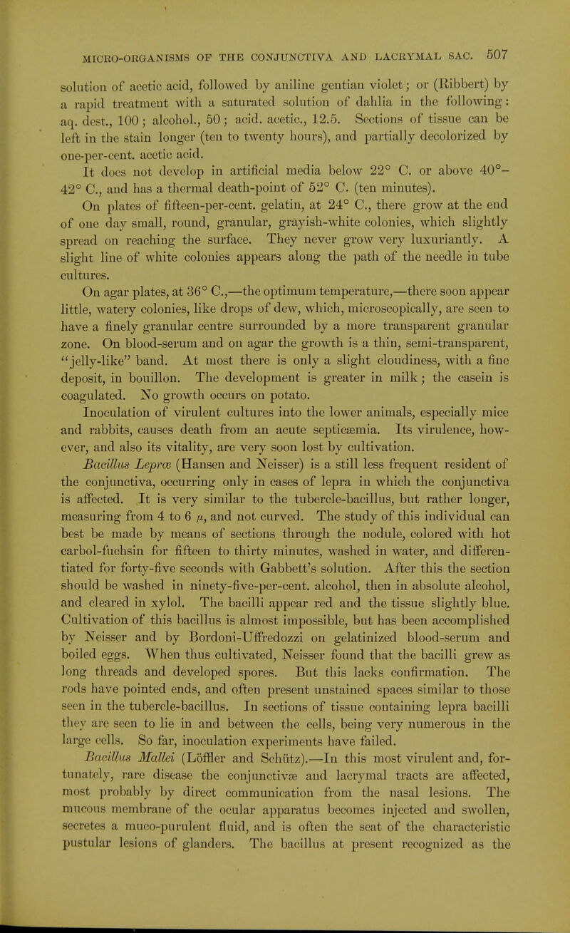 solution of acetic acid, followed by aniline gentian violet; or (Ribbert) by a rapid treatment with a saturated solution of dahlia in the following: aq. dest., 100; alcohol., 50; acid, acetic, 12.5. Sections of tissue can be left in the stain longer (ten to twenty hours), and partially decolorized by oue-per-cent. acetic acid. It does not develop in artificial media below 22° C. or above 40°- 42° C, and has a thermal death-point of 52° C. (ten minutes). On plates of fifteen-per-cent. gelatin, at 24° C, there grow at the end of one day small, round, granular, grayish-white colonies, which slightly spread on reaching the surface. They never grow very luxuriantly. A slight line of white colonies appears along the path of the needle in tube cultures. On agar plates, at 36° C,—the optimum temperature,—there soon appear little, watery colonies, like drops of dew, which, microscopically, are seen to have a finely granular centre surrounded by a more transparent granular zone. On blood-serum and on agar the growth is a thin, semi-transparent, jelly-like band. At most there is only a slight cloudiness, with a fine deposit, in bouillon. The development is greater in milk; the casein is coagulated. No growth occurs on potato. Inoculation of virulent cultures into the lower animals, especially mice and rabbits, causes death from an acute septicaemia. Its virulence, how- ever, and also its vitality, are very soon lost by cultivation. Bacillus Leprce (Hansen and Neisser) is a still less frequent resident of the conjunctiva, occurring only in cases of lepra in which the conjunctiva is affected. It is very similar to the tubercle-bacillus, but rather longer, measuring from 4 to 6 ju, and not curved. The study of this individual can best be made by means of sections through the nodule, colored with hot carbol-fuchsin for fifteen to thirty minutes, washed in water, and differen- tiated for forty-five seconds with Gabbett's solution. After this the section should be washed in ninety-five-per-cent. alcohol, then in absolute alcohol, and cleared in xylol. The bacilli appear red and the tissue slightly blue. Cultivation of this bacillus is almost impossible, but has been accomplished by Neisser and by Bordoni-Uffredozzi on gelatinized blood-serum and boiled eggs. When thus cultivated, Neisser found that the bacilli grew as long threads and developed spores. But this lacks confirmation. The rods have pointed ends, and often present unstained spaces similar to those seen in the tubercle-bacillus. In sections of tissue containing lepra bacilli they are seen to lie in and between the cells, being very numerous in the large cells. So far, inoculation experiments have failed. Bacillus Mallei (Lofflier and Schiitz).—In this most virulent and, for- tunately, rare disease the conjunctivte and lacrymal tracts are affected, most probably by direct communication from the nasal lesions. The mucous membrane of the ocular apparatus becomes injected and swollen, secretes a muco-purulent fluid, and is often the seat of the characteristic pustular lesions of glanders. The bacillus at present recognized as the