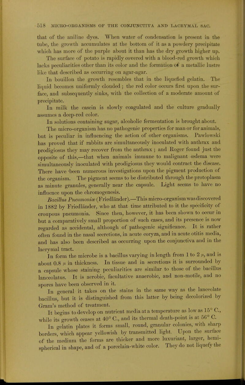 that of the auiliuc dyes. When water of condensation is present in the tube, the growth accumulates at the bottom of it as a powdery precipitate which has more of the purple about it than has the dry growth higher up. The surface of potato is rapidly covered with a blood-red growth which lacks peculiarities other than its color and the formation of a metallic lustre like that described as occurring on agar-agar. In bouillon the growth resembles that in the liquefied gelatin. The liquid becomes uniformly clouded ; the red color occurs first upon the sur- face, and subsequently sinks, with the collection of a moderate amount of precipitate. In milk the casein is slowly coagulated and the culture gradually assumes a deep-red color. In solutions containing sugar, alcoholic fermentation is brought about. The micro-organism has no pathogenic properties for man or for animals, but is peculiar in influencing the action of other organisms. Pawlowski has proved that if rabbits are simultaneously inoculated with anthrax and prodigiosus they may recover from the anthrax ; and Roger found just the opposite of this,—that when animals immune to malignant oedema were simultaneously inoculated with prodigiosus they would contract the disease. There have -been numerous investigations upon the pigment production of the organism. The pigment seems to be distributed through the protoplasm as minute granules, generally near the capsule. Light seems to have no influence upon the chromogenesis. Baoillus Pneumonise (Friedlander).—This micro-organism was discovered in 1882 by Friedlander, who at that time attributed to it the specificity of croupous pneumonia. Since then, however, it has been shown to occur in but a comparatively small proportion of such cases, and its presence is now regarded as accidental, although of pathogenic significance. It is rather often found in the nasal secretions, in acute coryza, and in acute otitis media, and has also been described as occurring upon the conjunctiva and in the lacrymal tract. In form the microbe is a bacillus varying in length from 1 to 2 a, and is about 0.8 A in thickness. In tissue and in secretions it is surrounded by a capsule whose staining peculiarities are similar to those of the bacillus lanceolatus. It is aerobic, facultative anaerobic, and non-motile, and no spores have been observed in it. In general it takes on the stains in the same way as the lanceolate bacillus, but it is distinguished from this latter by being decolorized by Gram's method of treatment. It begins to develop on nutrient media at a temperature as low as 15° C, while its growth ceases at 40° C, and its thermal death-point is at 56° C. In gelatin plates it forms small, round, granular colonies, with sharp borders, which appear yellowish by transmitted light. Upon the surface of the medium the forms are thicker and more luxuriant, larger, hemi- spherical in shape, and of a porcelain-white color. They do not liquefy the
