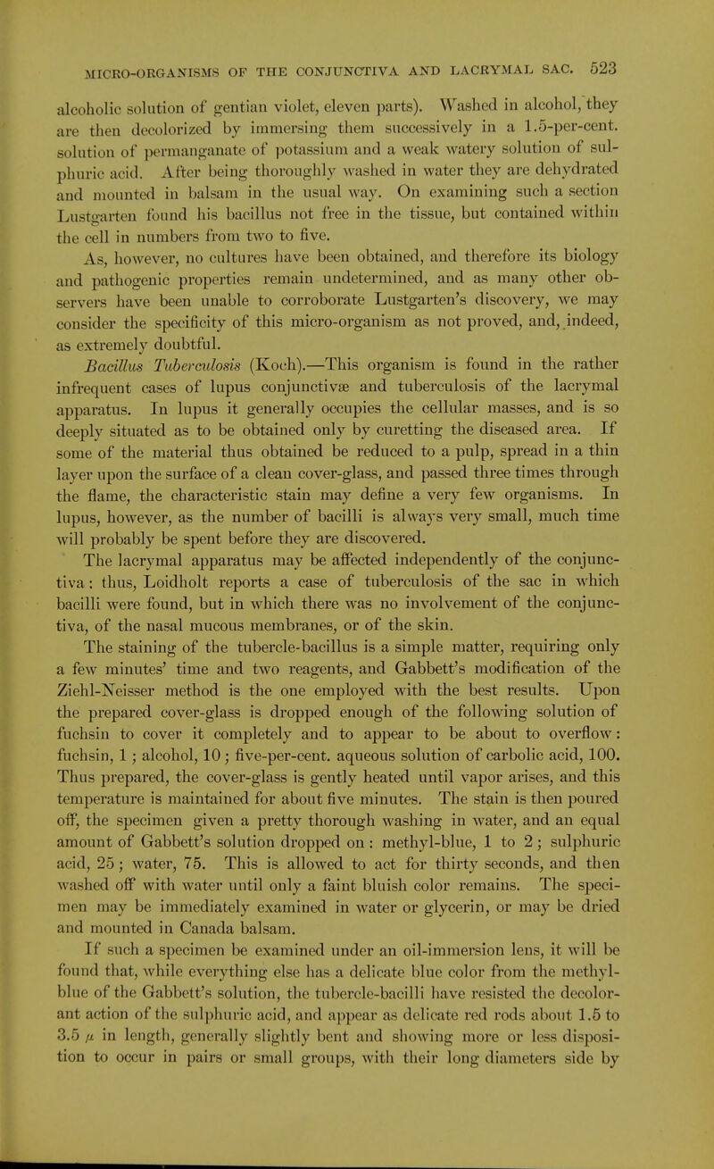 alcoholic solution of gentian violet, eleven parts). Washed in alcohol, they are then decolorized by immersing them successively in a 1.5-per-cent. solution of permanganate of potassium and a weak watery solution of sul- phuric acid. After being thoroughly washed in water they are dehydrated and mounted in balsam in the usual way. On examining such a section Lustgarten found his bacillus not free in the tissue, but contained within the cell in numbers from two to five. As, however, no cultures have been obtained, and therefore its biology and pathogenic properties remain undetermined, and as many other ob- servers have been unable to corroborate Lustgarten's discovery, we may consider the specificity of this micro-organism as not proved, and, indeed, as extremely doubtful. Bacillus Tuberculosis (Koch).—This organism is found in the rather infrequent cases of lupus conjunctivae and tuberculosis of the lacrymal apparatus. In lupus it generally occupies the cellular masses, and is so deeply situated as to be obtained only by curetting the diseased area. If some of the material thus obtained be reduced to a pulp, spread in a thin layer upon the surface of a clean cover-glass, and passed three times through the flame, the characteristic stain may define a very few organisms. In lupus, however, as the number of bacilli is always very small, much time will probably be spent before they are discovered. The lacrymal apparatus may be affected independently of the conjunc- tiva : thus, Loidholt reports a case of tuberculosis of the sac in which bacilli were found, but in which there was no involv^ement of the conjunc- tiva, of the nasal mucous membranes, or of the skin. The staining of the tubercle-bacillus is a simple matter, requiring only a few minutes' time and two reagents, and Gabbett's modification of the Ziehl-Neisser method is the one employed with the best results. Upon the prepared cover-glass is dropped enough of the following solution of fuchsin to cover it completely and to appear to be about to overflow: fuchsin, 1; alcohol, 10; five-per-cent. aqueous solution of carbolic acid, 100. Thus prepared, the cover-glass is gently heated until vapor arises, and this temperature is maintained for about five minutes. The stain is then poured oif, the specimen given a pretty thorough washing in water, and an equal amount of Gabbett's solution dropped on : methyl-blue, 1 to 2; sulphuric acid, 25; water, 75. This is allowed to act for thirty seconds, and then washed off with water until only a faint bluish color remains. The speci- men may be immediately examined in water or glycerin, or may be dried and mounted in Canada balsam. If such a specimen be examined under an oil-immersion lens, it will be found that, while everything else has a delicate blue color from the methyl- blue of the Gabbett's solution, the tubercle-bacilli have resisted the decolor- ant action of the sulphuric acid, and appear as delicate red rods about 1.5 to 3.5 fj. in length, generally slightly bent and showing more or less disposi- tion to occur in pairs or small groups, with their long diameters side by