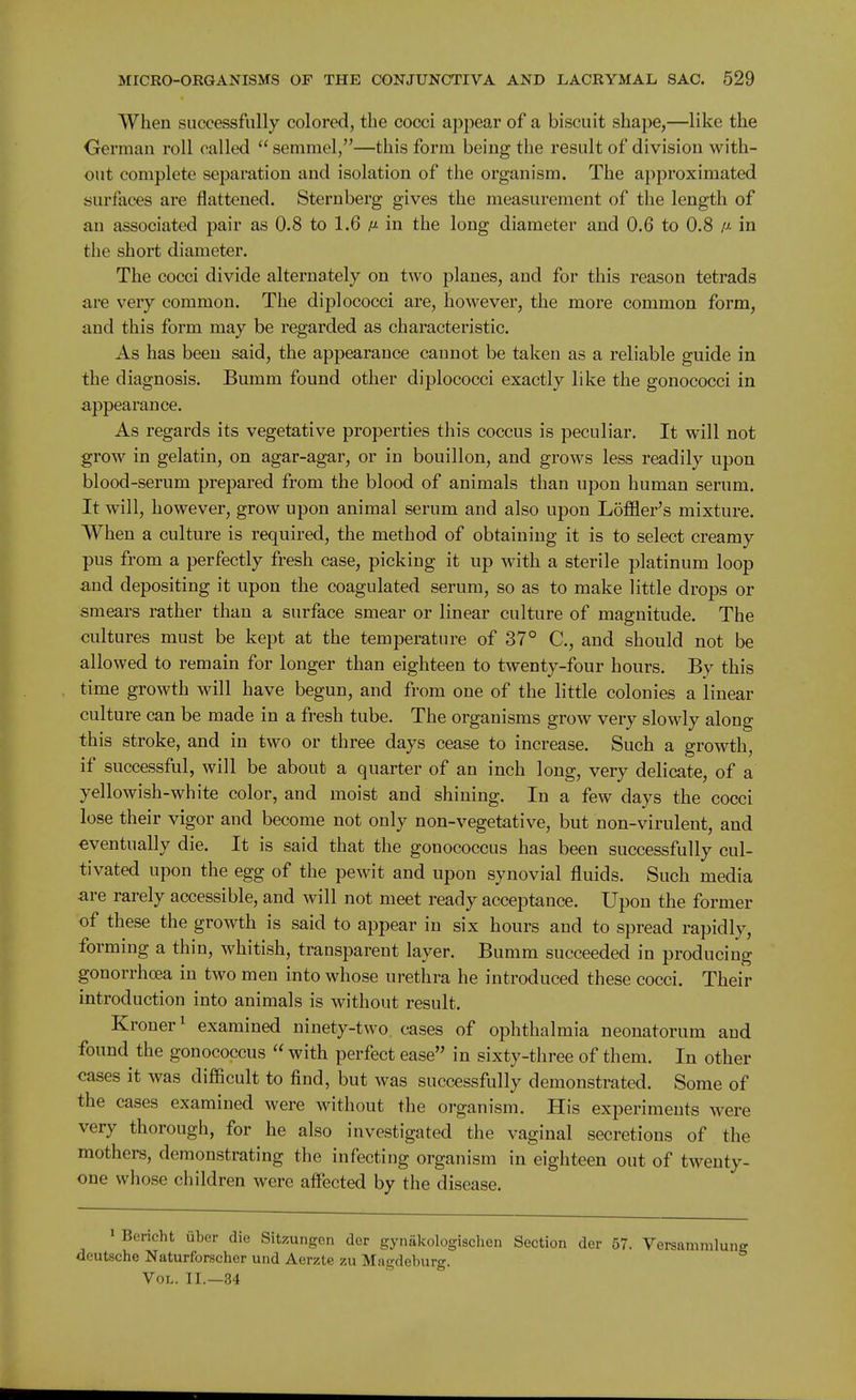 When successfully colored, the cocci appear of a biscuit shape,—like the German roll called  semmel,—this form being the result of division with- out complete separation and isolation of the organism. The approximated surfaces are flattened. Sternberg gives the measurement of the length of an associated pair as 0.8 to 1.6 ij- in the long diameter and 0.6 to 0.8 ij- in the short diameter. The cocci divide alternately on two planes, and for this reason tetrads are very common. The diplococci are, however, the more common form, and this form may be regarded as characteristic. As has been said, the appearance cannot be taken as a reliable guide in the diagnosis. Bumm found other diplococci exactly like the gonococci in appearance. As regards its vegetative properties this coccus is peculiar. It will not grow in gelatin, on agar-agar, or in bouillon, and grows less readily upon blood-serum prepared from the blood of animals than upon human serum. It will, however, grow upon animal serum and also upon LofBer's mixture. When a culture is required, the method of obtaining it is to select creamy pus from a perfectly fresh case, picking it up with a sterile platinum loop and depositing it upon the coagulated serum, so as to make little drops or smears rather than a surface smear or linear culture of magnitude. The cultures must be kept at the temperature of 37° C, and should not be allowed to remain for longer than eighteen to twenty-four hours. By this time growth will have begun, and from one of the little colonies a linear culture can be made in a fresh tube. The organisms grow very slowly along this stroke, and in two or three days cease to increase. Such a growth, if successful, will be about a quarter of an inch long, very delicate, of a yellowish-white color, and moist and shining. In a few days the cocci lose their vigor and become not only non-vegetative, but non-virulent, and eventually die. It is said that the gonococcus has been successfully cul- tivated upon the egg of the pewit and upon synovial fluids. Such media are rarely accessible, and will not meet ready acceptance. Upon the former of these the growth is said to appear in six hours and to spread rapidly, forming a thin, whitish, transparent layer. Bumm succeeded in producing gonorrhoea in two men into whose urethra he introduced these cocci. Their introduction into animals is without result. Kroner^ examined ninety-two cases of ophthalmia neonatorum and found the gonococcus  with perfect ease in sixty-three of them. In other cases it was difficult to find, but was successfully demonstrated. Some of the cases examined were without the organism. His experiments were very thorough, for he also investigated the vaginal secretions of the mothers, demonstrating the infecting organism in eighteen out of twenty- one whose children were affected by the disease. • Bericht iibcr die Sitzungen der gynakologischen Section der 57. Versammluiiff deutsche Naturforscher und Aerzte zu Magdeburg. Vol. II.—34