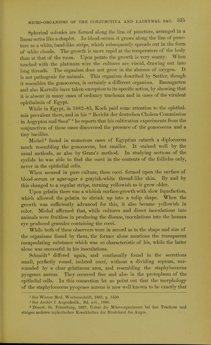 Spherical colonies are formed along the line of puncture, arranged in a linear series like a chaplet. In blood-serum it grows along the line of punc- ture as a white, band-like stripe, which subsequently si)reads out in the form of white clouds. The growth is more rapid at the temperature of the body than at that of the room. Upon potato the growth is very scanty. When touched with the platinum wire the cultures are viscid, drawing out into long threads. The organism does not grow in the absence of oxygen. It is not pathogenic for animals. This organism described by Sattler, though it resembles the gonococcus, is certainly a diiferent organism. Baumgarten and also Kartulis have taken exception to its specific action, by showing that it is absent in many cases of ordinary trachoma and in cases of the virulent ophthalmia of Egypt. While in Egypt, in 1882-83, Koch paid some attention to the ophthal- mia prevalent there, and in his  Bericht der deutschen Cholera Commission in Aegypten und Suez ^ he reports that his cultivation experiments from the conjunctivse of these cases discovered the presence of the gonococcus and a tiny bacillus. Michel^ found in numerous cases of Egyptian catarrh a diplococcus much resembling the gonococcus, but smaller. It stained well by the usual methods, as also by Gram's method. In studying sections of the eyelids he was able to find the cocci in the contents of the follicles only, never in the epithelial cells. When secured in pure culture, these cocci formed upon the surface of blood-serum or agar-agar a grayish-white thread-like skin. By and by this changed to a regular stripe, turning yellowish as it grew older. Upon gelatin there was a whitish surface-growth with slow liquefaction, which allowed the gelatin to shrink up into a tulip shape. When the growth was sufficiently advanced for this, it also became yellowish in color. Michel affirmed that, while cultures and direct inoculations into animals were fruitless in producing the disease, inoculations into the human eye produced granules containing the cocci. While both of these observers were in accord as to the shape and size of the organisms found by them, the former alone mentions the transparent encapsulating substance which was so characteristic of his, while the latter alone was successful in his inoculations. Schmidt^ differed again, and continually found in the secretions small, perfectly round, isolated cocci, without a dividing septum, sur- rounded by a clear gelatinous area, and resembling the staphylococcus pyogenes aureus. They occurred free and also in the protoplasm of the epithelial cells. In this connection let us point out that the morphology of the staphylococcus pyogenes aureus is now well known to be exactly that 1 See Wiener Med. Woehenschrift, 1883, p. 1550. 2 See Archiv f. Augenheilk., Bd. xvi., 1886. ' Dissert. St. Petersburg, 1887, Ueber die Mikroorganismen bei den Trachom und einigen anderen mykotischen Krankheiten der Bindeliaut des Auges.
