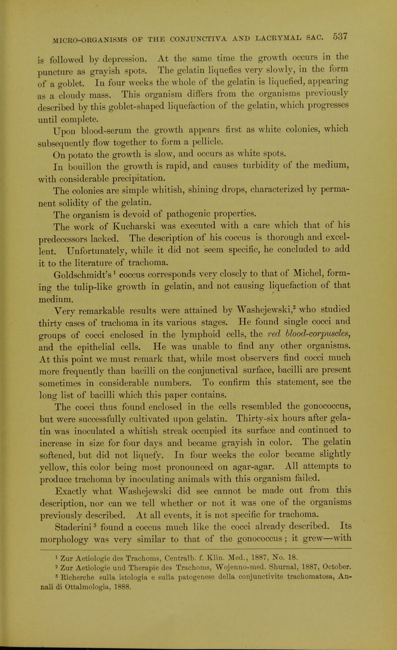 is followed by depression. At the same time the growth occurs in the puncture as grayish spots. The gelatin liquefies very slowly, in the form of a goblet. In four weeks the whole of the gelatin is liquefied, appearing as a cloudy mass. This organism differs from the organisms previously described by this goblet-shaped liquefaction of the gelatin, which progresses until complete. Upon blood-serum the growth appears first as white colonies, which subsequently flow together to form a pellicle. On potato the growth is slow, and occurs as white spots. In bouillon the growth is rapid, and causes turbidity of the medium, with considerable precipitation. The colonies are simple whitish, shining drops, characterized by perma- nent solidity of the gelatin. The organism is devoid of pathogenic properties. The work of Kucharski was executed with a care which that of his predecessors lacked. The description of his coccus is thorough and excel- lent. Unfortunately, while it did not seem specific, he concluded to add it to the literature of trachoma. Goldschmidt's' coccus corresponds very closely to that of Michel, form- ing the tulip-like growth in gelatin, and not causing liquefaction of that medium. Very remarkable results were attained by Washejewski,^ who studied thirty cases of trachoma in its various stages. He found single cocci and groups of cocci enclosed in the lymphoid cells, the red blood-corpuscles, and the epithelial cells. He was unable to find any other organisms. At this point we must remark that, while most observers find cocci much more frequently than bacilli on the conjunctival surface, bacilli are present sometimes in considerable numbers. To confirm this statement, see the long list of bacilli which this paper contains. The cocci thus found enclosed in the cells resembled the gonococcus, but were successfully cultivated upon gelatin. Thirty-six hours after gela- tin was inoculated a whitish streak occupied its surface and continued to increase in size for four days and became grayish in color. The gelatin softened, but did not liquefy. In four weeks the color became slightly yellow, this color being most pronounced on agar-agar. All attempts to produce trachoma by inoculating animals with this organism failed. Exactly what Washejewski did see cannot be made out from this description, nor can we tell whether or not it was one of the organisms previously described. At all events, it is not specific for trachoma. Staderini ^ found a coccus much like the cocci already described. Its morphology was very similar to that of the gonococcus; it grew—with 1 Zur Aetiologie des Trachoma, Centralb. f. Klin. Med., 1887, No. 18. ' Zur Aetiologie und Therapie des Trachoms, Wojenno-med. Shurnal, 1887, October. ' Richerche sulla istologia e sulla patogenese della conjunctivite trachomatosa, An- nali di Ottalmologia, 1888.
