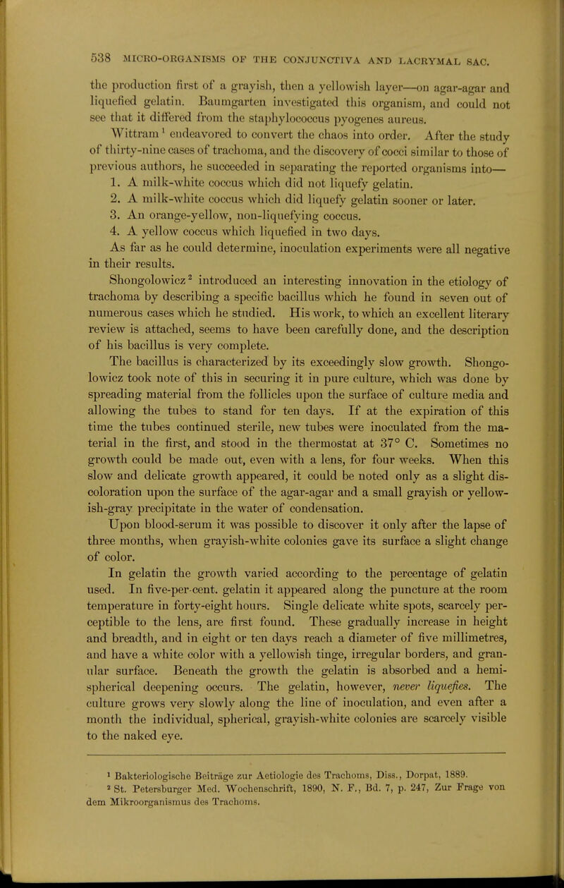 the production first of a grayish, then a yellowish layer—on agar-agar and liquefied gelatin. Baumgarten investigated this organism, and could not see that it differed from the staphylococcus pyogenes aureus. Wittram ^ endeavored to convert the chaos into order. After the study of thirty-nine cases of trachoma, and the discovery of cocci similar to those of previous authors, he succeeded in separating the reported organisms into— 1. A milk-white coccus which did not liquefy gelatin. 2. A milk-white coccus which did liquefy gelatin sooner or later. 3. An orange-yellow, non-liquefying coccus. 4. A yellow coccus which liquefied in two days. As far as he could determine, inoculation experiments were all negative in their results. Shongolowicz ^ introduced an interesting innovation in the etiology of trachoma by describing a specific bacillus which he found in seven out of numerous cases which he studied. His work, to which an excellent literary review is attached, seems to have been carefully done, and the description of his bacillus is very complete. The bacillus is characterized by its exceedingly slow growth. Shongo- lowicz took note of this in securing it in pure culture, which was done by spreading material from the follicles upon the surface of culture media and allowing the tubes to stand for ten days. If at the expiration of this time the tubes continued sterile, new tubes were inoculated from the ma- terial in the first, and stood in the thermostat at 37° C. Sometimes no growth could be made out, even with a lens, for four weeks. When this slow and delicate growth appeared, it could be noted only as a slight dis- coloration upon the surface of the agar-agar and a small grayish or yellow- ish-gray precipitate in the water of condensation. Upon blood-serum it was possible to discover it only after the lapse of three months, when grayish-white colonies gav^e its surface a slight change of color. In gelatin the growth varied according to the percentage of gelatin used. In five-per cent, gelatin it appeared along the puncture at the room temperature in forty-eight hours. Single delicate white spots, scarcely per- ceptible to the lens, are first found. These gradually increase in height and breadth, and in eight or ten days reach a diameter of five millimetres, and have a white color with a yellowish tinge, irregular borders, and gran- ular surface. Beneath the growth the gelatin is absorbed and a hemi- spherical deepening occurs. The gelatin, however, nevei' liquefies. The culture grows very slowly along the line of inoculation, and even after a month the individual, spherical, grayish-white colonies are scarcely visible to the naked eye. ^ Bakteriologische Beitriige zur Aetiologie des Trachoms, Diss., Dorpat, 1889. 2 St. Petersburger Med. Wochenschrift, 1890, N. F., Bd. 7, p. 247, Zur Frage vou dem Mikroorganismus des Trachoms.