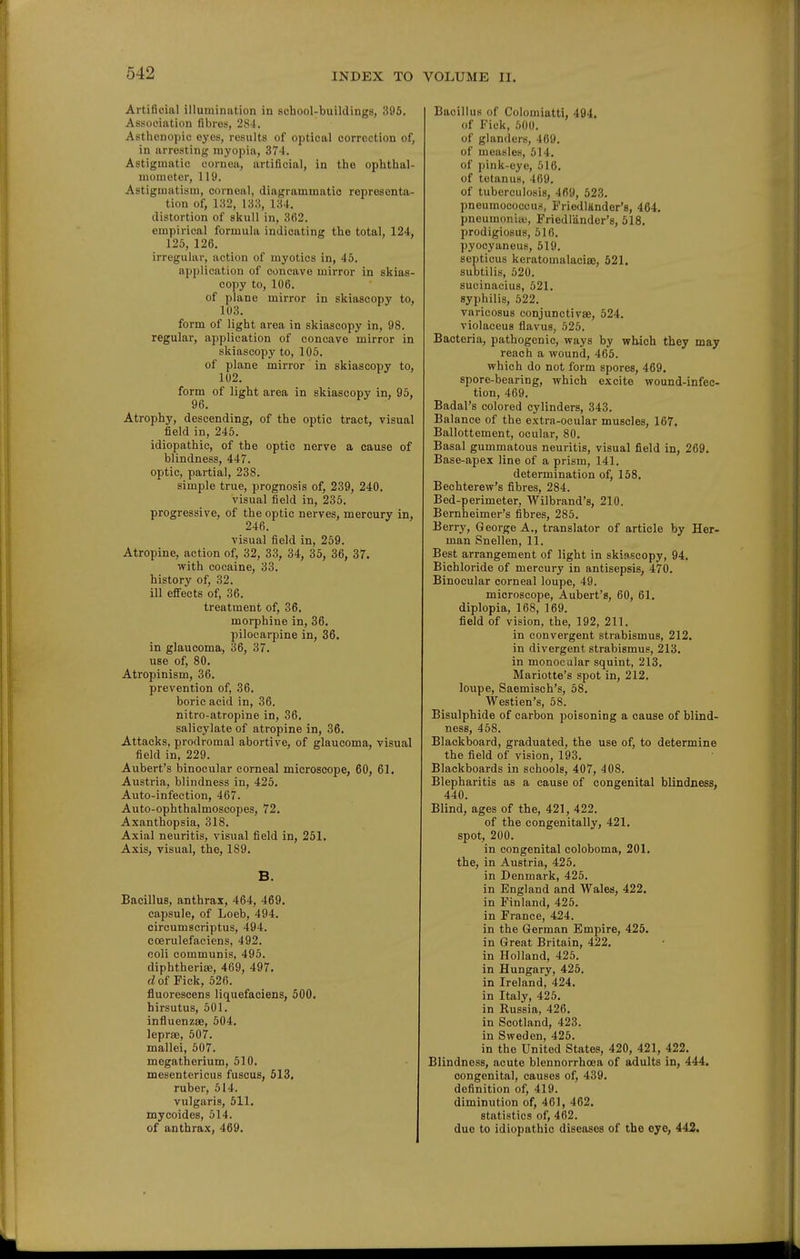 Artificial illumination in sohool-buildings, 396. Association fibres, 284. Asthenopic eyes, results of optical corroction of, in arresting myopia, 374. Astigmatic cornea, artificial, in the ophthal- mometer, 119. Astigmatism, corneal, diagrammatic representa- tion of, 132, 133, 134. distortion of skull in, 362. empirical formula indicating the total, 124, 125, 126. irregular, action of myotics in, 45. application of concave mirror in skias- copy to, 106. of plane mirror in skiascopy to, 103. form of light area in skiascopy in, 98. regular, application of concave mirror in skiascopy to, 105. of plane mirror in skiascopy to, 102. form of light area in skiascopy in, 95, 96. Atrophy, descending, of the optic tract, visual field in, 245. idiopathic, of the optic nerve a cause of blindness, 447. optic, partial, 238. simple true, prognosis of, 239, 240. visual field in, 235. progressive, of the optic nerves, mercury in, 246. visual field in, 259. Atropine, action of, 32, 33, 34, 35, 36, 37. with cocaine, 33. history of, 32. ill effects of, 36. treatment of, 36. morphine in, 36. pilocarpine in, 36. in glaucoma, 36, 37. use of, 80. Atropinism, 36. prevention of, 36. boric acid in, 36. nitro-atropine in, 36. salicylate of atropine in, 36. Attacks, prodromal abortive, of glaucoma, visual field in, 229. Aubert's binocular corneal microscope, 60, 61. Austria, blindness in, 425. Auto-infection, 467. Auto-ophthalmoscopes, 72. Axanthopsia, 318. Axial neuritis, visual field in, 251. Axis, visual, the, 189. B. Bacillus, anthrax, 464, 469. capsule, of Loeb, 494. circumscriptus, 494. ccerulefaciens, 492. ooli communis, 495. diphtherias, 469, 497. c?of Fick, 526. fluorescens liquefaciens, 500. hirsutus, 501. influenzas, 504. leprae, 507. mallei, 507. megatherium, 510. mesentericus fusous, 513. ruber, 514. vulgaris, 511. mycoides, 514. of anthrax, 469. Bacillus of Colomiatti, 494. of Fiek, 500. of glanders, 469. of measles, 514. of pink-eye, 516. of tetanus, 469. of tuberculosis, 469, 523. pneumococcu;), Friedlander's, 464. pneumonia;, Friedlander's, 518. prodigiosus, 516. pyocyaneus, 519. septicus keratomalacia), 521. subtilis, 520. sucinacius, 521. syphilis, 522. varicosus conjunctivae, 524. violaceus flavus, 525. Bacteria, pathogenic, ways by which they may reach a wound, 465. which do not form spores, 469. spore-bearing, which excite wound-infec- tion, 469. Badal's colored cylinders, 343. Balance of the extra-ocular muscles, 167. Ballottement, ocular, 80. Basal gummatous neuritis, visual field in, 269. Base-apex line of a prism, 141. determination of, 158. Bechterew's fibres, 284. Bed-perimeter, AVilbrand's, 210. Bernheimer's fibres, 285. Berry, George A., translator of article by Her- man Snellen, 11. Best arrangement of light in skiascopy, 94. Bichloride of mercury in antisepsis, 470. Binocular corneal loupe, 49. microscope, Aubert's, 60, 61. diplopia, 168, 169. field of vision, the, 192, 211. in convergent strabismus, 212. in divergent strabismus, 213. in monocdlar squint, 213. Mariotte's spot in, 212. loupe, Saemisch's, 58. Westien's, 58. Bisulphide of carbon poisoning a cause of blind- ness, 458. Blackboard, graduated, the use of, to determine the field of vision, 193. Blackboards in schools, 407, 408. Blepharitis as a cause of congenital blindness, 440. Blind, ages of the, 421, 422. of the congenitally, 421. spot, 200. in congenital coloboma, 201. the, in Austria, 426. in Denmark, 425. in England and Wales, 422. in Finland, 426. in France, 424. in the German Empire, 426. in Great Britain, 422. in Holland, 425. in Hungary, 425. in Ireland, 424. in Italy, 425. in Russia, 426. in Scotland, 423. in Sweden, 426. in the United States, 420, 421, 422. Blindness, acute blennorrhoea of adults in, 444. congenital, causes of, 439. definition of, 419. diminution of, 461, 462. statistics of, 462. due to idiopathic diseases of the eye, 442.